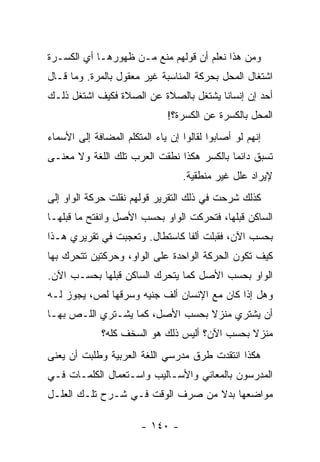 ‫ﻭﻤﻥ ﻫﺫﺍ ﻨﻌﻠﻡ ﺃﻥ ﻗﻭﻟﻬﻡ ﻤﻨﻊ ﻤـﻥ ﻅﻬﻭﺭﻫـﺎ ﺃﻱ ﺍﻟﻜﺴـﺭﺓ‬
‫ﺍﺸﺘﻐﺎل ﺍﻟﻤﺤل ﺒﺤﺭﻜﺔ ﺍﻟﻤﻨﺎﺴﺒﺔ ﻏﻴﺭ ﻤﻌﻘﻭل ﺒﺎﻟﻤﺭﺓ. ﻭﻤﺎ ﻗـﺎل‬
‫ﺃﺤﺩ ﺇﻥ ﺇﻨﺴﺎ ﹰﺎ ﻴﺸﺘﻐل ﺒﺎﻟﺼﻼﺓ ﻋﻥ ﺍﻟﺼﻼﺓ ﻓﻜﻴﻑ ﺍﺸﺘﻐل ﺫﻟـﻙ‬
                                       ‫ﻨ‬
                              ‫ﺍﻟﻤﺤل ﺒﺎﻟﻜﺴﺭﺓ ﻋﻥ ﺍﻟﻜﺴﺭﺓ؟!‬
‫ﺇﻨﻬﻡ ﻟﻭ ﺃﺼﺎﺒﻭﺍ ﻟﻘﺎﻟﻭﺍ ﺇﻥ ﻴﺎﺀ ﺍﻟﻤﺘﻜﻠﻡ ﺍﻟﻤﻀﺎﻓﺔ ﺇﻟﻰ ﺍﻷﺴﻤﺎﺀ‬
‫ﺘﺴﺒﻕ ﺩﺍﺌ ‪‬ﺎ ﺒﺎﻟﻜﺴﺭ ﻫﻜﺫﺍ ﻨﻁﻘﺕ ﺍﻟﻌﺭﺏ ﺘﻠﻙ ﺍﻟﻠﻐﺔ ﻭﻻ ﻤﻌﻨـﻰ‬
                                           ‫ﻤ‬
                                  ‫ﻹﻴﺭﺍﺩ ﻋﻠل ﻏﻴﺭ ﻤﻨﻁﻘﻴﺔ.‬
‫ﻜﺫﻟﻙ ﺸﺭﺤﺕ ﻓﻲ ﺫﻟﻙ ﺍﻟﺘﻘﺭﻴﺭ ﻗﻭﻟﻬﻡ ﻨﻘﻠﺕ ﺤﺭﻜﺔ ﺍﻟﻭﺍﻭ ﺇﻟﻰ‬
‫ﺍﻟﺴﺎﻜﻥ ﻗﺒﻠﻬﺎ، ﻓﺘﺤﺭﻜﺕ ﺍﻟﻭﺍﻭ ﺒﺤﺴﺏ ﺍﻷﺼل ﻭﺍﻨﻔﺘﺢ ﻤﺎ ﻗﺒﻠﻬـﺎ‬
‫ﺒﺤﺴﺏ ﺍﻵﻥ، ﻓﻘﺒﻠﺕ ﺃﻟ ﹰﺎ ﻜﺎﺴﺘﻁﺎل. ﻭﺘﻌﺠﺒﺕ ﻓﻲ ﺘﻘﺭﻴﺭﻱ ﻫـﺫﺍ‬
                                ‫ﻔ‬
‫ﻜﻴﻑ ﺘﻜﻭﻥ ﺍﻟﺤﺭﻜﺔ ﺍﻟﻭﺍﺤﺩﺓ ﻋﻠﻰ ﺍﻟﻭﺍﻭ، ﻭﺤﺭﻜﺘﻴﻥ ﺘﺘﺤﺭﻙ ﺒﻬﺎ‬
‫ﺍﻟﻭﺍﻭ ﺒﺤﺴﺏ ﺍﻷﺼل ﻜﻤﺎ ﻴﺘﺤﺭﻙ ﺍﻟﺴﺎﻜﻥ ﻗﺒﻠﻬﺎ ﺒﺤﺴـﺏ ﺍﻵﻥ.‬
‫ﻭﻫل ﺇﺫﺍ ﻜﺎﻥ ﻤﻊ ﺍﻹﻨﺴﺎﻥ ﺃﻟﻑ ﺠﻨﻴﻪ ﻭﺴﺭﻗﻬﺎ ﻟﺹ، ﻴﺠﻭﺯ ﻟـﻪ‬
‫ﺃﻥ ﻴﺸﺘﺭﻱ ﻤﻨﺯﻻ ﺒﺤﺴﺏ ﺍﻷﺼل، ﻜﻤﺎ ﻴﺸـﺘﺭﻱ ﺍﻟﻠـﺹ ﺒﻬـﺎ‬
                                 ‫ﹰ‬
             ‫ﻤﻨﺯﻻ ﺒﺤﺴﺏ ﺍﻵﻥ؟ ﺃﻟﻴﺱ ﺫﻟﻙ ﻫﻭ ﺍﻟﺴﺨﻑ ﻜﻠﻪ؟‬
                                              ‫ﹰ‬
‫ﻫﻜﺫﺍ ﺍﻨﺘﻘﺩﺕ ﻁﺭﻕ ﻤﺩﺭﺴﻲ ﺍﻟﻠﻐﺔ ﺍﻟﻌﺭﺒﻴﺔ ﻭﻁﻠﺒﺕ ﺃﻥ ﻴﻌﻨﻰ‬
‫ﺍﻟﻤﺩﺭﺴﻭﻥ ﺒﺎﻟﻤﻌﺎﻨﻲ ﻭﺍﻷﺴـﺎﻟﻴﺏ ﻭﺍﺴـﺘﻌﻤﺎل ﺍﻟﻜﻠﻤـﺎﺕ ﻓـﻲ‬
‫ﻤﻭﺍﻀﻌﻬﺎ ﺒﺩﻻ ﻤﻥ ﺼﺭﻑ ﺍﻟﻭﻗﺕ ﻓـﻲ ﺸـﺭﺡ ﺘﻠـﻙ ﺍﻟﻌﻠـل‬
                                  ‫ﹰ‬

                        ‫- ٠٤١ -‬
 