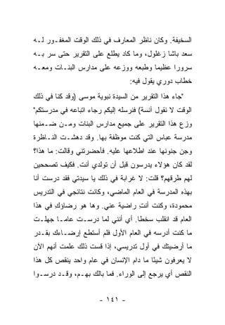 ‫ﺍﻟﺴﺨﻴﻔﺔ. ﻭﻜﺎﻥ ﻨﺎﻅﺭ ﺍﻟﻤﻌﺎﺭﻑ ﻓﻲ ﺫﻟﻙ ﺍﻟﻭﻗﺕ ﺍﻟﻤﻐﻔـﻭﺭ ﻟـﻪ‬
‫ﺴﻌﺩ ﺒﺎﺸﺎ ﺯﻏﻠﻭل، ﻭﻤﺎ ﻜﺎﺩ ﻴﻁﻠﻊ ﻋﻠﻰ ﺍﻟﺘﻘﺭﻴﺭ ﺤﺘﻰ ﺴﺭ ﺒـﻪ‬
‫ﺴﺭﻭ ‪‬ﺍ ﻋﻅﻴﻤﺎ ﻭﻁﺒﻌﻪ ﻭﻭﺯﻋﻪ ﻋﻠﻰ ﻤﺩﺍﺭﺱ ﺍﻟﺒﻨـﺎﺕ ﻭﻤﻌـﻪ‬
                                     ‫‪‬‬     ‫ﺭ‬
                                  ‫ﺨﻁﺎﺏ ﺩﻭﺭﻱ ﻴﻘﻭل ﻓﻴﻪ:‬
‫"ﺠﺎﺀ ﻫﺫﺍ ﺍﻟﺘﻘﺭﻴﺭ ﻤﻥ ﺍﻟﺴﻴﺩﺓ ﻨﺒﻭﻴﺔ ﻤﻭﺴﻰ )ﻭﻗﺩ ﻜﻨﺎ ﻓﻲ ﺫﻟﻙ‬
‫ﺍﻟﻭﻗﺕ ﻻ ﻨﻘﻭل ﺁﻨﺴﺔ( ﻓﻨﺭﺴﻠﻪ ﺇﻟﻴﻜﻡ ﺭﺠﺎﺀ ﺍﺘﺒﺎﻋﻪ ﻓﻲ ﻤﺩﺭﺴﺘﻜﻡ"‬
‫ﻭﺯﻉ ﻫﺫﺍ ﺍﻟﺘﻘﺭﻴﺭ ﻋﻠﻰ ﺠﻤﻴﻊ ﻤﺩﺍﺭﺱ ﺍﻟﺒﻨﺎﺕ ﻭﻤـﻥ ﻀـﻤﻨﻬﺎ‬
‫ﻤﺩﺭﺴﺔ ﻋﺒﺎﺱ ﺍﻟﺘﻲ ﻜﻨﺕ ﻤﻭﻅﻔﺔ ﺒﻬﺎ. ﻭﻗﺩ ﺩﻫﺸـﺕ ﺍﻟﻨـﺎﻅﺭﺓ‬
‫ﻭﺠﻥ ﺠﻨﻭﻨﻬﺎ ﻋﻨﺩ ﺍﻁﻼﻋﻬﺎ ﻋﻠﻴﻪ. ﻓﺄﺤﻀﺭﺘﻨﻲ ﻭﻗﺎﻟﺕ: ﻤﺎ ﻫﺫﺍ؟‬
‫ﻟﻘﺩ ﻜﺎﻥ ﻫﺅﻻﺀ ﻴﺩﺭﺴﻭﻥ ﻗﺒل ﺃﻥ ﺘﻭﻟﺩﻱ ﺃﻨﺕ. ﻓﻜﻴﻑ ﺘﺼﺤﺤﻴﻥ‬
‫ﻟﻬﻡ ﻁﺭﻗﻬﻡ؟ ﻗﻠﺕ: ﻻ ﻏﺭﺍﺒﺔ ﻓﻲ ﺫﻟﻙ ﻴﺎ ﺴﻴﺩﺘﻲ ﻓﻘﺩ ﺩﺭﺴﺕ ﺃﻨﺎ‬
‫ﺒﻬﺫﻩ ﺍﻟﻤﺩﺭﺴﺔ ﻓﻲ ﺍﻟﻌﺎﻡ ﺍﻟﻤﺎﻀﻲ، ﻭﻜﺎﻨﺕ ﻨﺘﺎﺌﺠﻲ ﻓﻲ ﺍﻟﺘﺩﺭﻴﺱ‬
‫ﻤﺤﻤﻭﺩﺓ، ﻭﻜﻨﺕ ﺃﻨﺕ ﺭﺍﻀﻴﺔ ﻋﻨﻲ. ﻭﻫﺎ ﻫﻭ ﺭﻀﺎﺅﻙ ﻓﻲ ﻫﺫﺍ‬
       ‫ِ‬                       ‫ِ‬
‫ﺍﻟﻌﺎﻡ ﻗﺩ ﺍﻨﻘﻠﺏ ﺴﺨ ﹰﺎ. ﺃﻱ ﺃﻨﻨﻲ ﻟﻤﺎ ﺩﺭﺴـﺕ ﻋﺎ ‪‬ـﺎ ﺠﻬﻠـﺕ‬
        ‫ﻤ‬                        ‫ﻁ‬
‫ﻤﺎ ﻜﻨﺕ ﺃﺩﺭﺴﻪ ﻓﻲ ﺍﻟﻌﺎﻡ ﺍﻷﻭل ﻓﻠﻡ ﺃﺴﺘﻁﻊ ﺇﺭﻀـﺎﺀﻙ ﺒﻘـﺩﺭ‬
‫ﻤﺎ ﺃﺭﻀﻴﺘﻙ ﻓﻲ ﺃﻭل ﺘﺩﺭﻴﺴﻲ، ﺇﺫﺍ ﻗﺴﺕ ﺫﻟﻙ ﻋﻠﻤﺕ ﺃﻨﻬﻡ ﺍﻵﻥ‬
‫ﻻ ﻴﻌﺭﻓﻭﻥ ﺸﻴ ًﺎ ﻤﺎ ﺩﺍﻡ ﺍﻹﻨﺴﺎﻥ ﻓﻲ ﻋﺎﻡ ﻭﺍﺤﺩ ﻴﻨﻘﺹ ﻜل ﻫﺫﺍ‬
                                       ‫ﺌ‬
‫ﺍﻟﻨﻘﺹ ﺃﻱ ﻴﺭﺠﻊ ﺇﻟﻰ ﺍﻟﻭﺭﺍﺀ. ﻓﻤﺎ ﺒﺎﻟﻙ ﺒﻬـﻡ، ﻭﻗـﺩ ﺩﺭﺴـﻭﺍ‬


                       ‫- ١٤١ -‬
 