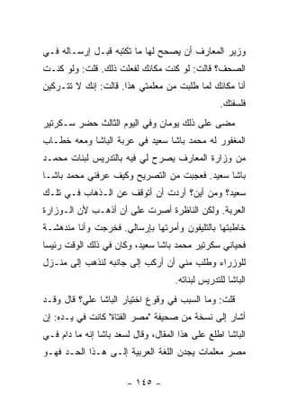 ‫ﻭﺯﻴﺭ ﺍﻟﻤﻌﺎﺭﻑ ﺃﻥ ﻴﺼﺤﺢ ﻟﻬﺎ ﻤﺎ ﺘﻜﺘﺒﻪ ﻗﺒـل ﺇﺭﺴـﺎﻟﻪ ﻓـﻲ‬
‫ﺍﻟﺼﺤﻑ؟ ﻗﺎﻟﺕ: ﻟﻭ ﻜﻨﺕ ﻤﻜﺎﻨﻙ ﻟﻔﻌﻠﺕ ﺫﻟﻙ. ﻗﻠﺕ: ﻭﻟﻭ ﻜﻨـﺕ‬
‫ﺃﻨﺎ ﻤﻜﺎﻨﻙ ﻟﻤﺎ ﻁﻠﺒﺕ ﻤﻥ ﻤﻌﻠﻤﺘﻲ ﻫﺫﺍ. ﻗﺎﻟﺕ: ﺇﻨﻙ ﻻ ﺘﺘـﺭﻜﻴﻥ‬
                                                   ‫ﻓﻠﺴﻔﺘﻙ.‬
‫ﻤﻀﻰ ﻋﻠﻰ ﺫﻟﻙ ﻴﻭﻤﺎﻥ ﻭﻓﻲ ﺍﻟﻴﻭﻡ ﺍﻟﺜﺎﻟﺙ ﺤﻀﺭ ﺴـﻜﺭﺘﻴﺭ‬
‫ﺍﻟﻤﻐﻔﻭﺭ ﻟﻪ ﻤﺤﻤﺩ ﺒﺎﺸﺎ ﺴﻌﻴﺩ ﻓﻲ ﻋﺭﺒﺔ ﺍﻟﺒﺎﺸﺎ ﻭﻤﻌﻪ ﺨﻁـﺎﺏ‬
‫ﻤﻥ ﻭﺯﺍﺭﺓ ﺍﻟﻤﻌﺎﺭﻑ ﻴﺼﺭﺡ ﻟﻲ ﻓﻴﻪ ﺒﺎﻟﺘﺩﺭﻴﺱ ﻟﺒﻨﺎﺕ ﻤﺤﻤـﺩ‬
‫ﺒﺎﺸﺎ ﺴﻌﻴﺩ. ﻓﻌﺠﺒﺕ ﻤﻥ ﺍﻟﺘﺼﺭﻴﺢ ﻭﻜﻴﻑ ﻋﺭﻓﻨﻲ ﻤﺤﻤﺩ ﺒﺎﺸـﺎ‬
‫ﺴﻌﻴﺩ؟ ﻭﻤﻥ ﺃﻴﻥ؟ ﺃﺭﺩﺕ ﺃﻥ ﺃﺘﻭﻗﻑ ﻋﻥ ﺍﻟـﺫﻫﺎﺏ ﻓـﻲ ﺘﻠـﻙ‬
‫ﺍﻟﻌﺭﺒﺔ. ﻭﻟﻜﻥ ﺍﻟﻨﺎﻅﺭﺓ ﺃﺼﺭﺕ ﻋﻠﻰ ﺃﻥ ﺃﺫﻫـﺏ ﻷﻥ ﺍﻟـﻭﺯﺍﺭﺓ‬
‫ﺨﺎﻁﺒﺘﻬﺎ ﺒﺎﻟﺘﻠﻴﻔﻭﻥ ﻭﺃﻤﺭﺘﻬﺎ ﺒﺈﺭﺴﺎﻟﻲ. ﻓﺨﺭﺠﺕ ﻭﺃﻨﺎ ﻤﻨﺩﻫﺸـﺔ‬
‫ﻓﺤﻴﺎﻨﻲ ﺴﻜﺭﺘﻴﺭ ﻤﺤﻤﺩ ﺒﺎﺸﺎ ﺴﻌﻴﺩ، ﻭﻜﺎﻥ ﻓﻲ ﺫﻟﻙ ﺍﻟﻭﻗﺕ ﺭﺌﻴ ‪‬ﺎ‬
 ‫ﺴ‬
‫ﻟﻠﻭﺯﺭﺍﺀ ﻭﻁﻠﺏ ﻤﻨﻲ ﺃﻥ ﺃﺭﻜﺏ ﺇﻟﻰ ﺠﺎﻨﺒﻪ ﻟﻨﺫﻫﺏ ﺇﻟﻰ ﻤﻨـﺯل‬
                                     ‫ﺍﻟﺒﺎﺸﺎ ﻟﻠﺘﺩﺭﻴﺱ ﻟﺒﻨﺎﺘﻪ.‬
‫ﻗﻠﺕ: ﻭﻤﺎ ﺍﻟﺴﺒﺏ ﻓﻲ ﻭﻗﻭﻉ ﺍﺨﺘﻴﺎﺭ ﺍﻟﺒﺎﺸﺎ ﻋﻠ ‪‬؟ ﻗﺎل ﻭﻗـﺩ‬
          ‫ﻲ‬
‫ﺃﺸﺎﺭ ﺇﻟﻰ ﻨﺴﺨﺔ ﻤﻥ ﺼﺤﻴﻔﺔ "ﻤﺼﺭ ﺍﻟﻔﺘﺎﺓ" ﻜﺎﻨﺕ ﻓﻲ ﻴـﺩﻩ: ﺇﻥ‬
‫ﺍﻟﺒﺎﺸﺎ ﺍﻁﻠﻊ ﻋﻠﻰ ﻫﺫﺍ ﺍﻟﻤﻘﺎل، ﻭﻗﺎل ﻟﺴﻌﺩ ﺒﺎﺸﺎ ﺇﻨﻪ ﻤﺎ ﺩﺍﻡ ﻓـﻲ‬
‫ﻤﺼﺭ ﻤﻌﻠﻤﺎﺕ ﻴﺠﺩﻥ ﺍﻟﻠﻐﺔ ﺍﻟﻌﺭﺒﻴﺔ ﺇﻟـﻰ ﻫـﺫﺍ ﺍﻟﺤـﺩ ﻓﻬـﻭ‬

                       ‫- ٥٤١ -‬
 