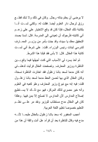 ‫ﻻ ﻴﺭﻀﻰ ﺃﻥ ﻴﻌﻠﻡ ﺒﻨﺎﺘﻪ ﺭﺠﺎل. ﻭﻜﺎﻥ ﻓﻲ ﺫﻟﻙ ﻭﻻ ﺸﻙ ﻗﻁـﻊ‬
‫ﺭﺯﻕ ﻟﺭﺠﺎل ﺩﺍﺭ ﺍﻟﻌﻠﻭﻡ ﺃﻴ ‪‬ﺎ. ﻓﻘﻠﺕ ﻟﻪ: ﻭﻟﻜﻨﻲ ﻟﺴـﺕ ﺃﻨـﺎ‬
                           ‫ﻀ‬
‫ﺒﻜﺎﺘﺒﺔ ﺫﻟﻙ ﺍﻟﻤﻘﺎل، ﻓﺈﺫﺍ ﻜﺎﻥ ﻗﺩ ﻭﻗﻊ ﺍﻻﺨﺘﻴﺎﺭ ﻋﻠﻲ ﻋﻠﻰ ﺯﻋـﻡ‬
         ‫‪‬‬
‫ﺃﻨﻲ ﻜﺎﺘﺒﺘﻪ ﻓﺄﺭﺠﻭﻙ ﺃﻥ ﺘﻌﻴﺩﻨﻲ ﺇﻟﻰ ﺍﻟﻤﺩﺭﺴﺔ. ﻗﺎل: ﻟﺴﻨﺎ ﺒﺼﺩﺩ‬
‫ﺍﻟﺘﺤﻘﻴﻕ ﻤﻌﻙ ﻴﺎ ﺴﻴﺩﺓ، ﻭﻗﺩ ﺠﺌﺕ ﺒﺄﻤﺭ ﻤﻥ ﻭﺯﻴـﺭ ﺍﻟﻤﻌـﺎﺭﻑ‬
‫ﻟﺘﺩﺭﺴﻲ ﻟﺒﻨﺎﺕ ﺭﺌﻴﺱ ﺍﻟﻭﺯﺭﺍﺀ. ﻗﻠﺕ: ﻋﻠﻰ ﺸﺭﻁ ﺃﻨﻲ ﻟﺴـﺕ‬
         ‫ﻜﺎﺘﺒﺔ ﻫﺫﺍ ﺍﻟﻤﻘﺎل. ﻗﺎل: ﻻ ﺒﺄﺱ ﻓﻘﺩ ﻗﺒﻠﻨﺎ ﻫﺫﺍ ﺍﻟﺸﺭﻁ.‬
‫ﺜﻡ ﺃﺨﺫ ﻴﺴﺭﺩ ﻟﻲ ﺍﻷﺴﺒﺎﺏ ﺍﻟﺘﻲ ﻜﻨﺕ ﺃﺠﻬﻠﻬﺎ ﻓﻴﻤﺎ ﻭﻗﻊ ﺒـﻴﻥ‬
‫ﺍﻟﻨﺎﻅﺭﺓ ﻭﻭﺯﻴﺭ ﺍﻟﻤﻌﺎﺭﻑ. ﻭﺘﺼﻔﺤﺕ ﺍﻟﻤﻘﺎل ﻓﺭﺃﻴﺕ ﻟﺩﻫﺸـﺘﻲ‬
‫ﺃﻨﻪ ﻜﺎﻥ ﻤﺩ ‪‬ﺎ ﻟﺴﻌﺩ ﺒﺎﺸﺎ ﺯﻏﻠﻭل ﻓﻘﺩ ﺍﺨﺘﺎﺭﺕ ﺍﻟﻨﺎﻅﺭﺓ ﻨﺴﺨﺔ،‬
                                          ‫ﺤ‬
‫ﻭﻜﺎﻥ ﺍﻟﻤﻘﺎل ﺍﻟﺫﻱ ﺒﻬﺎ ﻟﺤﺴﻥ ﺍﻟﺤﻅ ﻤﺩ ‪‬ﺎ ﻟﺴﻌﺩ ﺒﺎﺸﺎ ﺯﻏﻠـﻭل‬
                  ‫ﺤ‬
‫ﻗﻠﺕ: ﻓﻴﻪ ﺇﻨﻪ ﻤﻊ ﻨﺒﻭﻍ ﻭﺯﻴﺭ ﺍﻟﻤﻌﺎﺭﻑ ﻭﻋﻠﻭ ﻜﻌﺒﻪ ﻓﻲ ﺍﻟﻌﻠﻭﻡ‬
‫ﻭﺃﻨﻪ ﺨﻴﺭ ﻤﺼﺭﻱ ﻟﺫﻟﻙ ﺍﻟﻤﺭﻜﺯ، ﻓﻬﻭ ﻤﻊ ﺫﻟـﻙ ﻻ ﻴﺴـﺘﻁﻴﻊ‬
‫ﺇﺼﻼﺡ ﺍﻟﻤﺩﺍﺭﺱ ﻷﻥ ﺍﻟﻤﺩﺍﺭﺱ ﻻ ﺘﺼﻠﺢ ﺇﻻ ﺒﻤﻥ ﻓﻴﻬﺎ. ﻭﻫﻜﺫﺍ‬
‫ﻜﺎﻥ ﻓﻲ ﺍﻟﻤﻘﺎل ﻤﺩﺡ ﻤﺴﺘﻁﺎﺏ ﻟﻠﻭﺯﻴﺭ ﻭﻨﻘﺩ ﻤﺭ ﻋﻠـﻰ ﻨﻅـﻡ‬
                       ‫ﺍﻟﺘﻌﻠﻴﻡ ﺨﺼﻭ ‪‬ﺎ ﺘﻌﻠﻴﻡ ﺍﻟﻠﻐﺔ ﺍﻟﻌﺭﺒﻴﺔ.‬
                                             ‫ﺼ‬
‫ﺃﻋﺠﺏ ﺍﻟﻤﻐﻔﻭﺭ ﻟﻪ ﺴﻌﺩ ﺒﺎﺸﺎ ﺯﻏﻠﻭل ﺒﺎﻟﻤﻘﺎل ﻁﺒ ‪‬ـﺎ ﻷﻨـﻪ‬
       ‫ﻌ‬
‫ﻤﺩﺡ ﻓﻴﻪ ﻭﻗﺎل ﻟﻠﻨﺎﻅﺭﺓ ﺒﻌﺩ ﺃﻥ ﻗﺭﺃﻩ: ﻫل ﺃﻨﺕ ﻭﺍﺜﻘﺔ ﺃﻥ ﻫﺫﺍ ﻤﻥ‬
                ‫ِ‬

                       ‫- ٦٤١ -‬
 