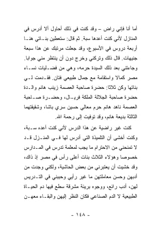 ‫ﺃﻤﺎ ﺃﻨﺎ ﻓﺈﻨﻲ ﺭﺍﺽ – ﻭﻗﺩ ﻜﻨﺕ ﻓﻲ ﺫﻟﻙ ﺃﺤﺎﻭل ﺃﻻ ﺃﺩﺭﺱ ﻓﻲ‬
    ‫‪‬‬
‫ﺍﻟﻤﻨﺎﺯل ﻷﻨﻲ ﻜﻨﺕ ﺃﻋﺩﻫﺎ ﺴﺒﺔ. ﺜﻡ ﻗﺎل: ﺴﺘﻌﻁﻴﻥ ﺒﻨـﺎﺘﻲ ﻫﻨـﺎ‬
‫ﺃﺭﺒﻌﺔ ﺩﺭﻭﺱ ﻓﻲ ﺍﻷﺴﺒﻭﻉ، ﻭﻗﺩ ﺠﻌﻠﺕ ﻤﺭﺘﺒﻙ ﻋﻥ ﻫﺫﺍ ﺴﺒﻌﺔ‬
‫ﺠﻨﻴﻬﺎﺕ. ﻗﺎل ﺫﻟﻙ ﻭﺘﺭﻜﻨﻲ ﻭﺨﺭﺝ ﺩﻭﻥ ﺃﻥ ﻴﻨﺘﻅﺭ ﻤﻨﻲ ﺠﻭﺍ ‪‬ﺎ.‬
  ‫ﺒ‬
‫ﻭﺠﺎﺀﺘﻨﻲ ﺒﻌﺩ ﺫﻟﻙ ﺍﻟﺴﻴﺩﺓ ﺤﺭﻤﻪ، ﻭﻫﻲ ﻤﻥ ﻓﻀـﻠﻴﺎﺕ ﻨﺴـﺎﺀ‬
‫ﻤﺼﺭ ﻜﻤﺎﻻ ﻭﺍﺴﺘﻘﺎﻤﺔ ﻤﻊ ﺠﻤﺎل ﻁﺒﻴﻌﻲ ﻓﺘﺎﻥ. ﻓﻘـﺩﻤﺕ ﻟـﻲ‬
                                        ‫ﹰ‬
‫ﺒﻨﺎﺘﻬﺎ ﻭﻜﻥ ﺜﻼ ﹰﺎ: ﺤﻀﺭﺓ ﺼﺎﺤﺒﺔ ﺍﻟﻌﺼﻤﺔ ﺯﻴﻨﺏ ﻫﺎﻨﻡ ﻭﺍﻟـﺩﺓ‬
                                     ‫ﺜ‬
‫ﺤﻀﺭﺓ ﺼﺎﺤﺒﺔ ﺍﻟﺠﻼﻟﺔ ﺍﻟﻤﻠﻜﺔ ﻓﺭﻴـﺎل، ﻭﺤﻀـﺭﺓ ﺼـﺎﺤﺒﺔ‬
‫ﺍﻟﻌﺼﻤﺔ ﻨﺎﻫﺩ ﻫﺎﻨﻡ ﺤﺭﻡ ﻤﻌﺎﻟﻲ ﺤﺴﻴﻥ ﺴﺭﻱ ﺒﺎﺸﺎ، ﻭﺸﻘﻴﻘﺘﻬﻤﺎ‬
               ‫ﺍﻟﺜﺎﻟﺜﺔ ﺒﺩﻴﻌﺔ ﻫﺎﻨﻡ، ﻭﻗﺩ ﺘﻭﻓﻴﺕ ﺇﻟﻰ ﺭﺤﻤﺔ ﺍﷲ.‬
‫ﻜﻨﺕ ﻏﻴﺭ ﺭﺍﻀﻴﺔ ﻋﻥ ﻫﺫﺍ ﺍﻟﺩﺭﺱ ﻷﻨﻲ ﻜﻨﺕ ﺃﻋﺩﻩ ﺴـﺒﺔ،‬
‫ﻭﻜﻨﺕ ﺃﺨﺸﻰ ﺃﻥ ﺍﻟﺘﻠﻤﻴﺫﺓ ﺍﻟﺘﻲ ﺃﺩﺭﺱ ﻟﻬﺎ ﻓـﻲ ﺍﻟﻤﻨـﺯل ﻗـﺩ‬
‫ﻻ ﺘﻤﻨﺤﻨﻲ ﻤﻥ ﺍﻻﺤﺘﺭﺍﻡ ﻤﺎ ﻴﺠﺏ ﻟﻤﻌﻠﻤﺔ ﺘﺩﺭﺱ ﻓﻲ ﺍﻟﻤـﺩﺍﺭﺱ‬
‫ﺨﺼﻭ ‪‬ﺎ ﻭﻫﺅﻻﺀ ﺍﻟﺜﻼﺙ ﺒﻨﺎﺕ ﺃﻋﻠﻰ ﺭﺃﺱ ﻓﻲ ﻤﺼﺭ ﺇﺫ ﺫﺍﻙ،‬
                                          ‫ﺼ‬
‫ﻭﻗﺩ ﺨﺸﻴﺕ ﺃﻥ ﻴﻌﺘﺒﺭﻨﻲ ﻤﻥ ﺒﻌﺽ ﺍﻟﺤﺎﺸﻴﺔ، ﻭﻟﻜﻨﻲ ﻭﺠﺩﺕ ﻤﻥ‬
‫ﺃﺩﺒﻬﻥ ﻭﺤﺴﻥ ﻤﻌﺎﻤﻠﺘﻬﻥ ﻤﺎ ﻏﻴﺭ ﺭﺃﻴﻲ ﻭﺤﺒﺒﻨﻲ ﻓﻲ ﺍﻟﺘـﺩﺭﻴﺱ‬
                         ‫‪‬‬
‫ﻟﻬﻥ، ﺃﺩﺏ ﺭﺍﺌﻊ، ﻭﻭﺠﻭﻩ ﺒﺭﻴﺌﺔ ﻤﺸﺭﻗﺔ ﺴﻁﻊ ﻓﻴﻬﺎ ﺩﻡ ﺍﻟﺤﻴـﺎﺓ‬
‫ﺍﻟﻁﺒﻴﻌﻴﺔ ﻻ ﺍﻟﺩﻡ ﺍﻟﺼﻨﺎﻋﻲ ﻓﻜﺎﻥ ﺍﻟﻨﻅﺭ ﺇﻟﻴﻬﻥ ﻭﺍﻟﺒﻘـﺎﺀ ﻤﻌﻬـﻥ‬


                       ‫- ٨٤١ -‬
 