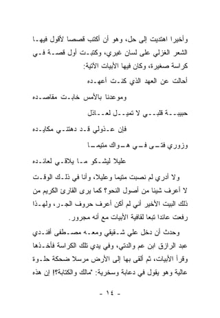 ‫ﻭﺃﺨﻴ ‪‬ﺍ ﺍﻫﺘﺩﻴﺕ ﺇﻟﻰ ﺤل، ﻭﻫﻭ ﺃﻥ ﺃﻜﺘﺏ ﻗﺼ ‪‬ﺎ ﻷﻗﻭل ﻓﻴﻬـﺎ‬
            ‫ﺼ‬                                ‫ﺭ‬
‫ﺍﻟﺸﻌﺭ ﺍﻟﻐﺯﻟﻲ ﻋﻠﻰ ﻟﺴﺎﻥ ﻏﻴﺭﻱ، ﻭﻜﺘﺒـﺕ ﺃﻭل ﻗﺼـﺔ ﻓـﻲ‬
                 ‫ﻜﺭﺍﺴﺔ ﺼﻐﻴﺭﺓ، ﻭﻜﺎﻥ ﻓﻴﻬﺎ ﺍﻷﺒﻴﺎﺕ ﺍﻵﺘﻴﺔ:‬
                   ‫ﺃﺤﺎﻟﺕ ﻋﻥ ﺍﻟﻌﻬﺩ ﺍﻟﺫﻱ ﻜﻨـﺕ ﺃﻋﻬـﺩﻩ‬
‫ﻭﻤﻭﻋﺩﻨﺎ ﺒﺎﻷﻤﺱ ﺨﺎﺒـﺕ ﻤﻘﺎﺼـﺩﻩ‬
                   ‫ﺤﺒﻴﺒــﺔ ﻗﻠﺒــﻲ ﻻ ﺘﻤﻴــل ﻟﻌــﺎﺫل‬
‫ﻓﺈﻥ ﻋـﺫﻭﻟﻲ ﻗـﺩ ﺩﻫﺘﻨـﻲ ﻤﻜﺎﻴـﺩﻩ‬
                   ‫ﻭﺯﻭﺭﻱ ـﻰ ـﻲ ـﻭﺍﻙ ﻤﺘﻴﻤ ـﺎ‬
                    ‫‪ ‬ـ‬      ‫ﻓﺘـ ﻓـ ﻫـ‬
‫ﻋﻠﻴﻼ ﻟﻴﺸـﻜﻭ ﻤـﺎ ﻴﻼﻗـﻲ ﻟﻌﺎﺌـﺩﻩ‬
                         ‫ﹰ‬
‫ﻭﻻ ﺃﺩﺭﻱ ﻟﻡ ﻨﺼﺒﺕ ﻤﺘﻴ ‪‬ﺎ ﻭﻋﻠﻴﻼ، ﻭﺃﻨﺎ ﻓﻲ ﺫﻟـﻙ ﺍﻟﻭﻗـﺕ‬
                     ‫ﹰ‬      ‫ﻤ‬
‫ﻻ ﺃﻋﺭﻑ ﺸﻴﺌﺎ ﻤﻥ ﺃﺼﻭل ﺍﻟﻨﺤﻭ؟ ﻜﻤﺎ ﻴﺭﻯ ﺍﻟﻘﺎﺭﺉ ﺍﻟﻜﺭﻴﻡ ﻤﻥ‬
‫ﺫﻟﻙ ﺍﻟﺒﻴﺕ ﺍﻷﺨﻴﺭ ﺃﻨﻲ ﻟﻡ ﺃﻜﻥ ﺃﻋﺭﻑ ﺤﺭﻭﻑ ﺍﻟﺠـﺭ، ﻭﻟﻬـﺫﺍ‬
            ‫ﺭﻓﻌﺕ ﻋﺎﺌ ‪‬ﺍ ﺘﺒ ‪‬ﺎ ﻟﻘﺎﻓﻴﺔ ﺍﻷﺒﻴﺎﺕ ﻤﻊ ﺃﻨﻪ ﻤﺠﺭﻭﺭ.‬
                                         ‫ﺩ ﻌ‬
‫ﻭﺤﺩﺙ ﺃﻥ ﺩﺨل ﻋﻠﻲ ﺸـﻘﻴﻘﻲ ﻭﻤﻌـﻪ ﻤﺼـﻁﻔﻰ ﺃﻓﻨـﺩﻱ‬
                           ‫‪‬‬
‫ﻋﺒﺩ ﺍﻟﺭﺍﺯﻕ ﺍﺒﻥ ﻋﻡ ﻭﺍﻟﺩﺘﻲ، ﻭﻓﻲ ﻴﺩﻱ ﺘﻠﻙ ﺍﻟﻜﺭﺍﺴﺔ ﻓﺄﺨـﺫﻫﺎ‬
‫ﻭﻗﺭﺃ ﺍﻷﺒﻴﺎﺕ، ﺜﻡ ﺃﻟﻘﻰ ﺒﻬﺎ ﺇﻟﻰ ﺍﻷﺭﺽ ﻤﺭﺴﻼ ﻀﺤﻜﺔ ﺤﻠـﻭﺓ‬
           ‫ﹰ‬
‫ﻋﺎﻟﻴﺔ ﻭﻫﻭ ﻴﻘﻭل ﻓﻲ ﺩﻋﺎﺒﺔ ﻭﺴﺨﺭﻴﺔ: "ﻤﺎﻟﻙ ﻭﺍﻟﻜﺘﺎﺒﺔ؟! ﺇﻥ ﻫﺫﻩ‬

                       ‫- ٤١ -‬
 