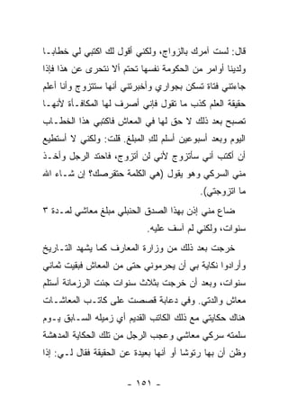 ‫ﻗﺎل: ﻟﺴﺕ ﺁﻤﺭﻙ ﺒﺎﻟﺯﻭﺍﺝ، ﻭﻟﻜﻨﻲ ﺃﻗﻭل ﻟﻙ ﺍﻜﺘﺒﻲ ﻟﻲ ﺨﻁﺎ ‪‬ـﺎ‬
  ‫ﺒ‬
‫ﻭﻟﺩﻴﻨﺎ ﺃﻭﺍﻤﺭ ﻤﻥ ﺍﻟﺤﻜﻭﻤﺔ ﻨﻔﺴﻬﺎ ﺘﺤﺘﻡ ﺃﻻ ﻨﺘﺤﺭﻯ ﻋﻥ ﻫﺫﺍ ﻓﺈﺫﺍ‬
‫ﺠﺎﺀﺘﻨﻲ ﻓﺘﺎﺓ ﺘﺴﻜﻥ ﺒﺠﻭﺍﺭﻱ ﻭﺃﺨﺒﺭﺘﻨﻲ ﺃﻨﻬﺎ ﺴﺘﺘﺯﻭﺝ ﻭﺃﻨﺎ ﺃﻋﻠﻡ‬
‫ﺤﻘﻴﻘﺔ ﺍﻟﻌﻠﻡ ﻜﺫﺏ ﻤﺎ ﺘﻘﻭل ﻓﺈﻨﻲ ﺃﺼﺭﻑ ﻟﻬﺎ ﺍﻟﻤﻜﺎﻓـﺄﺓ ﻷﻨﻬـﺎ‬
‫ﺘﺼﺒﺢ ﺒﻌﺩ ﺫﻟﻙ ﻻ ﺤﻕ ﻟﻬﺎ ﻓﻲ ﺍﻟﻤﻌﺎﺵ ﻓﺎﻜﺘﺒﻲ ﻫﺫﺍ ﺍﻟﺨﻁـﺎﺏ‬
‫ﺍﻟﻴﻭﻡ ﻭﺒﻌﺩ ﺃﺴﺒﻭﻋﻴﻥ ﺃﺴﻠﻡ ﻟﻙ ﺍﻟﻤﺒﻠﻎ. ﻗﻠﺕ: ﻭﻟﻜﻨﻲ ﻻ ﺃﺴﺘﻁﻴﻊ‬
                            ‫ِ‬
‫ﺃﻥ ﺃﻜﺘﺏ ﺃﻨﻲ ﺴﺄﺘﺯﻭﺝ ﻷﻨﻲ ﻟﻥ ﺃﺘﺯﻭﺝ، ﻓﺎﺤﺘﺩ ﺍﻟﺭﺠل ﻭﺃﺨـﺫ‬
‫ﻤﻨﻲ ﺍﻟﺴﺭﻜﻲ ﻭﻫﻭ ﻴﻘﻭل )ﻫﻲ ﺍﻟﻜﻠﻤﺔ ﺤﺘﻘﺭﺼﻙ؟ ﺇﻥ ﺸـﺎﺀ ﺍﷲ‬
                                           ‫ﻤﺎ ﺍﺘﺯﻭﺠﺘﻲ(.‬
‫ﻀﺎﻉ ﻤﻨﻲ ﺇﺫﻥ ﺒﻬﺫﺍ ﺍﻟﺼﺩﻕ ﺍﻟﺤﻨﺒﻠﻲ ﻤﺒﻠﻎ ﻤﻌﺎﺸﻲ ﻟﻤـﺩﺓ ٣‬
                            ‫ﺴﻨﻭﺍﺕ، ﻭﻟﻜﻨﻲ ﻟﻡ ﺁﺴﻑ ﻋﻠﻴﻪ.‬
‫ﺨﺭﺠﺕ ﺒﻌﺩ ﺫﻟﻙ ﻤﻥ ﻭﺯﺍﺭﺓ ﺍﻟﻤﻌﺎﺭﻑ ﻜﻤﺎ ﻴﺸﻬﺩ ﺍﻟﺘـﺎﺭﻴﺦ‬
‫ﻭﺃﺭﺍﺩﻭﺍ ﻨﻜﺎﻴﺔ ﺒﻲ ﺃﻥ ﻴﺤﺭﻤﻭﻨﻲ ﺤﺘﻰ ﻤﻥ ﺍﻟﻤﻌﺎﺵ ﻓﺒﻘﻴﺕ ﺜﻤﺎﻨﻲ‬
‫ﺴﻨﻭﺍﺕ، ﻭﺒﻌﺩ ﺃﻥ ﺨﺭﺠﺕ ﺒﺜﻼﺙ ﺴﻨﻭﺍﺕ ﺠﺌﺕ ﺍﻟﺭﺯﻤﺎﻨﺔ ﺃﺴﺘﻠﻡ‬
‫ﻤﻌﺎﺵ ﻭﺍﻟﺩﺘﻲ. ﻭﻓﻲ ﺩﻋﺎﺒﺔ ﻗﺼﺼﺕ ﻋﻠﻰ ﻜﺎﺘـﺏ ﺍﻟﻤﻌﺎﺸـﺎﺕ‬
‫ﻫﻨﺎﻙ ﺤﻜﺎﻴﺘﻲ ﻤﻊ ﺫﻟﻙ ﺍﻟﻜﺎﺘﺏ ﺍﻟﻘﺩﻴﻡ ﺃﻱ ﺯﻤﻴﻠﻪ ﺍﻟﺴـﺎﺒﻕ ﻴـﻭﻡ‬
‫ﺴﻠﻤﺘﻪ ﺴﺭﻜﻲ ﻤﻌﺎﺸﻲ ﻭﻋﺠﺏ ﺍﻟﺭﺠل ﻤﻥ ﺘﻠﻙ ﺍﻟﺤﻜﺎﻴﺔ ﺍﻟﻤﺩﻫﺸﺔ‬
‫ﻭﻅﻥ ﺃﻥ ﺒﻬﺎ ﺭﺘﻭ ﹰﺎ ﺃﻭ ﺃﻨﻬﺎ ﺒﻌﻴﺩﺓ ﻋﻥ ﺍﻟﺤﻘﻴﻘﺔ ﻓﻘﺎل ﻟـﻲ: ﺇﺫﺍ‬
                                        ‫ﺸ‬

                       ‫- ١٥١ -‬
 