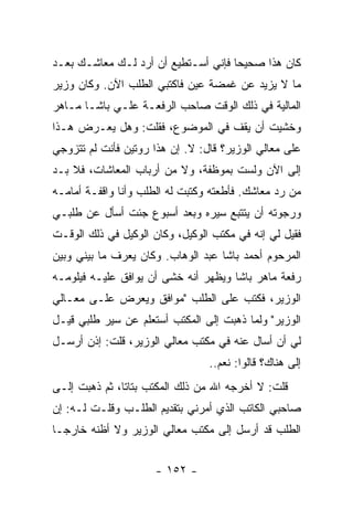 ‫ﻜﺎﻥ ﻫﺫﺍ ﺼﺤﻴ ‪‬ﺎ ﻓﺈﻨﻲ ﺃﺴـﺘﻁﻴﻊ ﺃﻥ ﺃﺭﺩ ﻟـﻙ ﻤﻌﺎﺸـﻙ ﺒﻌـﺩ‬
                                     ‫ﺤ‬
‫ﻤﺎ ﻻ ﻴﺯﻴﺩ ﻋﻥ ﻏﻤﻀﺔ ﻋﻴﻥ ﻓﺎﻜﺘﺒﻲ ﺍﻟﻁﻠﺏ ﺍﻵﻥ. ﻭﻜﺎﻥ ﻭﺯﻴﺭ‬
‫ﺍﻟﻤﺎﻟﻴﺔ ﻓﻲ ﺫﻟﻙ ﺍﻟﻭﻗﺕ ﺼﺎﺤﺏ ﺍﻟﺭﻓﻌـﺔ ﻋﻠـﻲ ﺒﺎﺸـﺎ ﻤـﺎﻫﺭ‬
‫ﻭﺨﺸﻴﺕ ﺃﻥ ﻴﻘﻑ ﻓﻲ ﺍﻟﻤﻭﻀﻭﻉ، ﻓﻘﻠﺕ: ﻭﻫل ﻴﻌـﺭﺽ ﻫـﺫﺍ‬
‫ﻋﻠﻰ ﻤﻌﺎﻟﻲ ﺍﻟﻭﺯﻴﺭ؟ ﻗﺎل: ﻻ. ﺇﻥ ﻫﺫﺍ ﺭﻭﺘﻴﻥ ﻓﺄﻨﺕ ﻟﻡ ﺘﺘﺯﻭﺠﻲ‬
‫ﺇﻟﻰ ﺍﻵﻥ ﻭﻟﺴﺕ ﺒﻤﻭﻅﻔﺔ، ﻭﻻ ﻤﻥ ﺃﺭﺒﺎﺏ ﺍﻟﻤﻌﺎﺸﺎﺕ، ﻓﻼ ﺒـﺩ‬
‫ﻤﻥ ﺭﺩ ﻤﻌﺎﺸﻙ. ﻓﺄﻁﻌﺘﻪ ﻭﻜﺘﺒﺕ ﻟﻪ ﺍﻟﻁﻠﺏ ﻭﺃﻨﺎ ﻭﺍﻗﻔـﺔ ﺃﻤﺎﻤـﻪ‬
‫ﻭﺭﺠﻭﺘﻪ ﺃﻥ ﻴﺘﺘﺒﻊ ﺴﻴﺭﻩ ﻭﺒﻌﺩ ﺃﺴﺒﻭﻉ ﺠﺌﺕ ﺃﺴﺄل ﻋﻥ ﻁﻠﺒـﻲ‬
‫ﻓﻘﻴل ﻟﻲ ﺇﻨﻪ ﻓﻲ ﻤﻜﺘﺏ ﺍﻟﻭﻜﻴل، ﻭﻜﺎﻥ ﺍﻟﻭﻜﻴل ﻓﻲ ﺫﻟﻙ ﺍﻟﻭﻗـﺕ‬
‫ﺍﻟﻤﺭﺤﻭﻡ ﺃﺤﻤﺩ ﺒﺎﺸﺎ ﻋﺒﺩ ﺍﻟﻭﻫﺎﺏ. ﻭﻜﺎﻥ ﻴﻌﺭﻑ ﻤﺎ ﺒﻴﻨﻲ ﻭﺒﻴﻥ‬
‫ﺭﻓﻌﺔ ﻤﺎﻫﺭ ﺒﺎﺸﺎ ﻭﻴﻅﻬﺭ ﺃﻨﻪ ﺨﺸﻰ ﺃﻥ ﻴﻭﺍﻓﻕ ﻋﻠﻴـﻪ ﻓﻴﻠﻭﻤـﻪ‬
‫ﺍﻟﻭﺯﻴﺭ، ﻓﻜﺘﺏ ﻋﻠﻰ ﺍﻟﻁﻠﺏ "ﻤﻭﺍﻓﻕ ﻭﻴﻌﺭﺽ ﻋﻠـﻰ ﻤﻌـﺎﻟﻲ‬
‫ﺍﻟﻭﺯﻴﺭ" ﻭﻟﻤﺎ ﺫﻫﺒﺕ ﺇﻟﻰ ﺍﻟﻤﻜﺘﺏ ﺃﺴﺘﻌﻠﻡ ﻋﻥ ﺴﻴﺭ ﻁﻠﺒﻲ ﻗﻴـل‬
‫ﻟﻲ ﺃﻥ ﺃﺴﺎل ﻋﻨﻪ ﻓﻲ ﻤﻜﺘﺏ ﻤﻌﺎﻟﻲ ﺍﻟﻭﺯﻴﺭ، ﻗﻠﺕ: ﺇﺫﻥ ﺃﺭﺴـل‬
                                 ‫ﺇﻟﻰ ﻫﻨﺎﻙ؟ ﻗﺎﻟﻭﺍ: ﻨﻌﻡ..‬
‫ﻗﻠﺕ: ﻻ ﺃﺨﺭﺠﻪ ﺍﷲ ﻤﻥ ﺫﻟﻙ ﺍﻟﻤﻜﺘﺏ ﺒﺘﺎ ﹰﺎ، ﺜﻡ ﺫﻫﺒﺕ ﺇﻟـﻰ‬
               ‫ﺘ‬
‫ﺼﺎﺤﺒﻲ ﺍﻟﻜﺎﺘﺏ ﺍﻟﺫﻱ ﺃﻤﺭﻨﻲ ﺒﺘﻘﺩﻴﻡ ﺍﻟﻁﻠـﺏ ﻭﻗﻠـﺕ ﻟـﻪ: ﺇﻥ‬
‫ﺍﻟﻁﻠﺏ ﻗﺩ ﺃﺭﺴل ﺇﻟﻰ ﻤﻜﺘﺏ ﻤﻌﺎﻟﻲ ﺍﻟﻭﺯﻴﺭ ﻭﻻ ﺃﻅﻨﻪ ﺨﺎﺭ ‪‬ـﺎ‬
  ‫ﺠ‬


                     ‫- ٢٥١ -‬
 