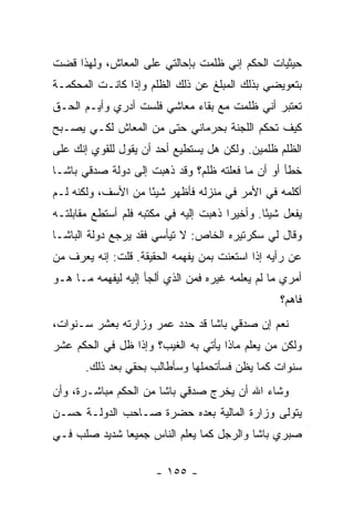 ‫ﺤﻴﺜﻴﺎﺕ ﺍﻟﺤﻜﻡ ﺇﻨﻲ ﻅﻠﻤﺕ ﺒﺈﺤﺎﻟﺘﻲ ﻋﻠﻰ ﺍﻟﻤﻌﺎﺵ، ﻭﻟﻬﺫﺍ ﻗﻀﺕ‬
‫ﺒﺘﻌﻭﻴﻀﻲ ﺒﺫﻟﻙ ﺍﻟﻤﺒﻠﻎ ﻋﻥ ﺫﻟﻙ ﺍﻟﻅﻠﻡ ﻭﺇﺫﺍ ﻜﺎﻨـﺕ ﺍﻟﻤﺤﻜﻤـﺔ‬
‫ﺘﻌﺘﺒﺭ ﺃﻨﻲ ﻅﻠﻤﺕ ﻤﻊ ﺒﻘﺎﺀ ﻤﻌﺎﺸﻲ ﻓﻠﺴﺕ ﺃﺩﺭﻱ ﻭﺃﻴـﻡ ﺍﻟﺤـﻕ‬
‫ﻜﻴﻑ ﺘﺤﻜﻡ ﺍﻟﻠﺠﻨﺔ ﺒﺤﺭﻤﺎﻨﻲ ﺤﺘﻰ ﻤﻥ ﺍﻟﻤﻌﺎﺵ ﻟﻜـﻲ ﻴﺼـﺒﺢ‬
‫ﺍﻟﻅﻠﻡ ﻅﻠﻤﻴﻥ. ﻭﻟﻜﻥ ﻫل ﻴﺴﺘﻁﻴﻊ ﺃﺤﺩ ﺃﻥ ﻴﻘﻭل ﻟﻠﻘﻭﻱ ﺇﻨﻙ ﻋﻠﻰ‬
‫ﺨﻁﺄ ﺃﻭ ﺃﻥ ﻤﺎ ﻓﻌﻠﺘﻪ ﻅﻠﻡ؟ ﻭﻗﺩ ﺫﻫﺒﺕ ﺇﻟﻰ ﺩﻭﻟﺔ ﺼﺩﻗﻲ ﺒﺎﺸـﺎ‬
‫ﺃﻜﻠﻤﻪ ﻓﻲ ﺍﻷﻤﺭ ﻓﻲ ﻤﻨﺯﻟﻪ ﻓﺄﻅﻬﺭ ﺸﻴ ًﺎ ﻤﻥ ﺍﻷﺴﻑ، ﻭﻟﻜﻨﻪ ﻟـﻡ‬
                    ‫ﺌ‬
‫ﻴﻔﻌل ﺸﻴ ًﺎ. ﻭﺃﺨﻴ ‪‬ﺍ ﺫﻫﺒﺕ ﺇﻟﻴﻪ ﻓﻲ ﻤﻜﺘﺒﻪ ﻓﻠﻡ ﺃﺴﺘﻁﻊ ﻤﻘﺎﺒﻠﺘـﻪ‬
                                       ‫ﺭ‬        ‫ﺌ‬
‫ﻭﻗﺎل ﻟﻲ ﺴﻜﺭﺘﻴﺭﻩ ﺍﻟﺨﺎﺹ: ﻻ ﺘﻴﺄﺴﻲ ﻓﻘﺩ ﻴﺭﺠﻊ ﺩﻭﻟﺔ ﺍﻟﺒﺎﺸـﺎ‬
‫ﻋﻥ ﺭﺃﻴﻪ ﺇﺫﺍ ﺍﺴﺘﻌﻨﺕ ﺒﻤﻥ ﻴﻔﻬﻤﻪ ﺍﻟﺤﻘﻴﻘﺔ. ﻗﻠﺕ: ﺇﻨﻪ ﻴﻌﺭﻑ ﻤﻥ‬
‫ﺃﻤﺭﻱ ﻤﺎ ﻟﻡ ﻴﻌﻠﻤﻪ ﻏﻴﺭﻩ ﻓﻤﻥ ﺍﻟﺫﻱ ﺃﻟﺠﺄ ﺇﻟﻴﻪ ﻟﻴﻔﻬﻤﻪ ﻤـﺎ ﻫـﻭ‬
                                                    ‫ﻓﺎﻫﻡ؟‬
‫ﻨﻌﻡ ﺇﻥ ﺼﺩﻗﻲ ﺒﺎﺸﺎ ﻗﺩ ﺤﺩﺩ ﻋﻤﺭ ﻭﺯﺍﺭﺘﻪ ﺒﻌﺸﺭ ﺴـﻨﻭﺍﺕ،‬
‫ﻭﻟﻜﻥ ﻤﻥ ﻴﻌﻠﻡ ﻤﺎﺫﺍ ﻴﺄﺘﻲ ﺒﻪ ﺍﻟﻐﻴﺏ؟ ﻭﺇﺫﺍ ﻅل ﻓﻲ ﺍﻟﺤﻜﻡ ﻋﺸﺭ‬
       ‫ﺴﻨﻭﺍﺕ ﻜﻤﺎ ﻴﻅﻥ ﻓﺴﺄﺘﺤﻤﻠﻬﺎ ﻭﺴﺄﻁﺎﻟﺏ ﺒﺤﻘﻲ ﺒﻌﺩ ﺫﻟﻙ.‬
‫ﻭﺸﺎﺀ ﺍﷲ ﺃﻥ ﻴﺨﺭﺝ ﺼﺩﻗﻲ ﺒﺎﺸﺎ ﻤﻥ ﺍﻟﺤﻜﻡ ﻤﺒﺎﺸـﺭﺓ، ﻭﺃﻥ‬
‫ﻴﺘﻭﻟﻰ ﻭﺯﺍﺭﺓ ﺍﻟﻤﺎﻟﻴﺔ ﺒﻌﺩﻩ ﺤﻀﺭﺓ ﺼـﺎﺤﺏ ﺍﻟﺩﻭﻟـﺔ ﺤﺴـﻥ‬
‫ﺼﺒﺭﻱ ﺒﺎﺸﺎ ﻭﺍﻟﺭﺠل ﻜﻤﺎ ﻴﻌﻠﻡ ﺍﻟﻨﺎﺱ ﺠﻤﻴ ‪‬ﺎ ﺸﺩﻴﺩ ﺼﻠﺏ ﻓـﻲ‬
              ‫ﻌ‬

                       ‫- ٥٥١ -‬
 