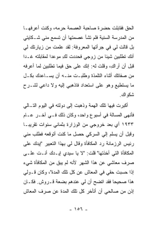 ‫ﺍﻟﺤﻕ ﻓﻘﺎﺒﻠﺕ ﺤﻀﺭﺓ ﺼﺎﺤﺒﺔ ﺍﻟﻌﺼﻤﺔ ﺤﺭﻤﻪ، ﻭﻜﻨﺕ ﺃﻋﺭﻓﻬـﺎ‬
‫ﻤﻥ ﺍﻟﻤﺩﺭﺴﺔ ﺍﻟﺴﻨﻴﺔ ﻓﻠﻡ ﺘﺸﺄ ﻋﺼﻤﺘﻬﺎ ﺃﻥ ﺘﺴﻤﻊ ﻤﻨﻲ ﺸـﻜﺎﻴﺘﻲ‬
‫ﺒل ﻗﺎﻟﺕ ﻟﻲ ﻓﻲ ﺠﺭﺃﺘﻬﺎ ﺍﻟﻤﻌﺭﻭﻓﺔ: ﻟﻘﺩ ﻋﻠﻤﺕ ﻤﻥ ﺯﻴﺎﺭﺘﻙ ﻟﻲ‬
‫ﺃﻨﻙ ﺘﻁﻠﺒﻴﻥ ﺸﻴﺌﺎ ﻤﻥ ﺯﻭﺠﻲ ﻓﺤﺩﺩﺕ ﻟﻙ ﻤﻭﻋ ‪‬ﺍ ﻟﻤﻘﺎﺒﻠﺘﻪ ﻏـ ‪‬ﺍ‬
 ‫ﺩ‬              ‫ﺩ‬     ‫ِ‬                ‫ﹰ‬
‫ﻗﺒل ﺃﻥ ﺃﺭﺍﻙ، ﻭﻗﻠﺕ ﻟﻪ: ﺇﻨﻙ ﻋﻠﻰ ﺤﻕ ﻓﻴﻤﺎ ﺘﻁﻠﺒﻴﻥ ﻟﻤﺎ ﺃﻋﺭﻓﻪ‬
                                           ‫ِ‬
‫ﻤﻥ ﺼﻔﺎﺘﻙ ﺃﺜﻨﺎﺀ ﺍﻟﺘﻠﻤﺫﺓ ﻭﻁﻠﺒـﺕ ﻤﻨـﻪ ﺃﻥ ﻴﺴـﺎﻋﺩﻙ ﺒﻜـل‬
‫ﻤﺎ ﻴﺴﺘﻁﻴﻊ ﻭﻫﻭ ﻋﻠﻰ ﺍﺴﺘﻌﺩﺍﺩ ﻓﺎﺫﻫﺒﻲ ﺇﻟﻴﻪ ﻭﻻ ﺩﺍﻋﻲ ﻟﺸـﺭﺡ‬
                                                ‫ﺸﻜﻭﺍﻙ.‬
‫ﺃﻜﺒﺭﺕ ﻓﻴﻬﺎ ﺘﻠﻙ ﺍﻟﻬﻤﺔ ﻭﺫﻫﺒﺕ ﺇﻟﻰ ﺩﻭﻟﺘﻪ ﻓﻲ ﺍﻟﻴﻭﻡ ﺍﻟﺘـﺎﻟﻲ‬
‫ﻓﺄﻨﻬﻰ ﺍﻟﻤﺴﺎﻟﺔ ﻓﻲ ﺃﺴﺒﻭﻉ ﻭﺍﺤﺩ، ﻭﻜﺎﻥ ﺫﻟﻙ ﻓـﻲ ﺁﺨـﺭ ﻋـﺎﻡ‬
‫٣٣٩١ ﺃﻱ ﺒﻌﺩ ﺨﺭﻭﺠﻲ ﻤﻥ ﺍﻟﻭﺯﺍﺭﺓ ﺒﺜﻤﺎﻨﻲ ﺴﻨﻭﺍﺕ ﺘﻘﺭﻴ ‪‬ـﺎ‬
  ‫ﺒ‬
‫ﻭﻗﺒل ﺃﻥ ﻴﺴﻠﻡ ﺇﻟﻲ ﺍﻟﺴﺭﻜﻲ ﺤﺼل ﻤﺎ ﻜﻨﺕ ﺃﺘﻭﻗﻌﻪ ﻓﻁﻠﺏ ﻤﻨﻲ‬
                                  ‫‪‬‬
‫ﺭﺌﻴﺱ ﺍﻟﺭﺯﻤﺎﻨﺔ ﺭﺩ ﺍﻟﻤﻜﺎﻓﺄﺓ ﻭﻗﺎل ﻟﻲ ﺒﻬﺫﺍ ﺍﻟﺘﻌﺒﻴﺭ "ﺇﻴﺩﻙ ﻋﻠﻰ‬
‫ﺍﻟﻤﻜﺎﻓﺄﺓ ﺍﻟﺘﻲ ﺃﺨﺫﺘﻬﺎ" ﻗﻠﺕ: "ﻻ ﻴﺎ ﺴﻴﺩﻱ ﺇﻴـﺩﻙ ﺃﻨـﺕ ﻋﻠـﻰ‬
‫ﺼﺭﻑ ﻤﻌﺎﺸﻲ ﻋﻥ ﻫﺫﺍ ﺍﻟﺸﻬﺭ ﻷﻨﻪ ﻟﻡ ﻴﺒﻕ ﻤﻥ ﺍﻟﻤﻜﺎﻓﺄﺓ ﺸﻲﺀ‬
‫ﺇﺫﺍ ﺤﺴﺒﺕ ﺤﻘﻲ ﻓﻲ ﺍﻟﻤﻌﺎﺵ ﻋﻥ ﻜل ﺘﻠﻙ ﺍﻟﻤﺩﺓ"، ﻭﻜﺎﻥ ﻗـﻭﻟﻲ‬
‫ﻫﺫﺍ ﺼﺤﻴ ‪‬ﺎ ﻓﻘﺩ ﺍﺘﻀﺢ ﺃﻥ ﻟﻲ ﻋﻨﺩﻫﻡ ﺒﻀﻌﺔ ﻗـﺭﻭﺵ. ﻓﻜـﺎﻥ‬
                                        ‫ﺤ‬
‫ﺇﺫﻥ ﻤﻥ ﺼﺎﻟﺤﻲ ﺃﻥ ﺃﺘﺄﺨﺭ ﻜل ﺘﻠﻙ ﺍﻟﻤﺩﺓ ﻋﻥ ﺼﺭﻑ ﺍﻟﻤﻌﺎﺵ‬


                       ‫- ٦٥١ -‬
 