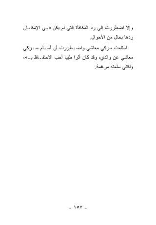 ‫ﻭﺇﻻ ﺍﻀﻁﺭﺭﺕ ﺇﻟﻰ ﺭﺩ ﺍﻟﻤﻜﺎﻓﺄﺓ ﺍﻟﺘﻲ ﻟﻡ ﻴﻜﻥ ﻓـﻲ ﺍﻹﻤﻜـﺎﻥ‬
                                ‫ﺭﺩﻫﺎ ﺒﺤﺎل ﻤﻥ ﺍﻷﺤﻭﺍل.‬
‫ﺍﺴﺘﻠﻤﺕ ﺴﺭﻜﻲ ﻤﻌﺎﺸﻲ ﻭﺍﻀـﻁﺭﺭﺕ ﺃﻥ ﺃﺴـﻠﻡ ﺴـﺭﻜﻲ‬
‫ﻤﻌﺎﺸﻲ ﻋﻥ ﻭﺍﻟﺩﻱ، ﻭﻗﺩ ﻜﺎﻥ ﺃﺜ ‪‬ﺍ ﻁﻴ ‪‬ﺎ ﺃﺤﺏ ﺍﻻﺤﺘﻔـﺎﻅ ﺒـﻪ،‬
                   ‫ﺭ ﺒ‬
                                  ‫ﻭﻟﻜﻨﻲ ﺴﻠﻤﺘﻪ ﻤﺭﻏﻤﺔ.‬




                     ‫- ٧٥١ -‬
 