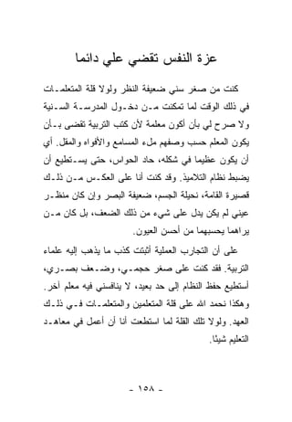 ‫ﻋﺯﺓ ﺍﻟﻨﻔﺱ ﺘﻘﻀﻲ ﻋﻠﻲ ﺩﺍﺌ ‪‬ﺎ‬
         ‫‪ ‬ﻤ‬
‫ﻜﻨﺕ ﻤﻥ ﺼﻐﺭ ﺴﻨﻲ ﻀﻌﻴﻔﺔ ﺍﻟﻨﻅﺭ ﻭﻟﻭﻻ ﻗﻠﺔ ﺍﻟﻤﺘﻌﻠﻤـﺎﺕ‬
‫ﻓﻲ ﺫﻟﻙ ﺍﻟﻭﻗﺕ ﻟﻤﺎ ﺘﻤﻜﻨﺕ ﻤـﻥ ﺩﺨـﻭل ﺍﻟﻤﺩﺭﺴـﺔ ﺍﻟﺴـﻨﻴﺔ‬
‫ﻭﻻ ﺼﺭﺡ ﻟﻲ ﺒﺄﻥ ﺃﻜﻭﻥ ﻤﻌﻠﻤﺔ ﻷﻥ ﻜﺘﺏ ﺍﻟﺘﺭﺒﻴﺔ ﺘﻘﻀﻰ ﺒـﺄﻥ‬
‫ﻴﻜﻭﻥ ﺍﻟﻤﻌﻠﻡ ﺤﺴﺏ ﻭﺼﻔﻬﻡ ﻤلﺀ ﺍﻟﻤﺴﺎﻤﻊ ﻭﺍﻷﻓﻭﺍﻩ ﻭﺍﻟﻤﻘل. ﺃﻱ‬
‫ﺃﻥ ﻴﻜﻭﻥ ﻋﻅﻴ ‪‬ﺎ ﻓﻲ ﺸﻜﻠﻪ، ﺤﺎﺩ ﺍﻟﺤﻭﺍﺱ، ﺤﺘﻰ ﻴﺴـﺘﻁﻴﻊ ﺃﻥ‬
                                     ‫ﻤ‬
‫ﻴﻀﺒﻁ ﻨﻅﺎﻡ ﺍﻟﺘﻼﻤﻴﺫ. ﻭﻗﺩ ﻜﻨﺕ ﺃﻨﺎ ﻋﻠﻰ ﺍﻟﻌﻜـﺱ ﻤـﻥ ﺫﻟـﻙ‬
‫ﻗﺼﻴﺭﺓ ﺍﻟﻘﺎﻤﺔ، ﻨﺤﻴﻠﺔ ﺍﻟﺠﺴﻡ، ﻀﻌﻴﻔﺔ ﺍﻟﺒﺼﺭ ﻭﺇﻥ ﻜﺎﻥ ﻤﻨﻅـﺭ‬
‫ﻋﻴﻨﻲ ﻟﻡ ﻴﻜﻥ ﻴﺩل ﻋﻠﻰ ﺸﻲﺀ ﻤﻥ ﺫﻟﻙ ﺍﻟﻀﻌﻑ، ﺒل ﻜﺎﻥ ﻤـﻥ‬
                       ‫ﻴﺭﺍﻫﻤﺎ ﻴﺤﺴﺒﻬﻤﺎ ﻤﻥ ﺃﺤﺴﻥ ﺍﻟﻌﻴﻭﻥ.‬
‫ﻋﻠﻰ ﺃﻥ ﺍﻟﺘﺠﺎﺭﺏ ﺍﻟﻌﻤﻠﻴﺔ ﺃﺜﺒﺘﺕ ﻜﺫﺏ ﻤﺎ ﻴﺫﻫﺏ ﺇﻟﻴﻪ ﻋﻠﻤﺎﺀ‬
‫ﺍﻟﺘﺭﺒﻴﺔ. ﻓﻘﺩ ﻜﻨﺕ ﻋﻠﻰ ﺼﻐﺭ ﺤﺠﻤـﻲ، ﻭﻀـﻌﻑ ﺒﺼـﺭﻱ،‬
‫ﺃﺴﺘﻁﻴﻊ ﺤﻔﻅ ﺍﻟﻨﻅﺎﻡ ﺇﻟﻰ ﺤﺩ ﺒﻌﻴﺩ، ﻻ ﻴﻨﺎﻓﺴﻨﻲ ﻓﻴﻪ ﻤﻌﻠﻡ ﺁﺨﺭ.‬
‫ﻭﻫﻜﺫﺍ ﻨﺤﻤﺩ ﺍﷲ ﻋﻠﻰ ﻗﻠﺔ ﺍﻟﻤﺘﻌﻠﻤﻴﻥ ﻭﺍﻟﻤﺘﻌﻠﻤـﺎﺕ ﻓـﻲ ﺫﻟـﻙ‬
‫ﺍﻟﻌﻬﺩ. ﻭﻟﻭﻻ ﺘﻠﻙ ﺍﻟﻘﻠﺔ ﻟﻤﺎ ﺍﺴﺘﻁﻌﺕ ﺃﻨﺎ ﺃﻥ ﺃﻋﻤل ﻓﻲ ﻤﻌﺎﻫـﺩ‬
                                           ‫ﺍﻟﺘﻌﻠﻴﻡ ﺸﻴ ًﺎ.‬
                                             ‫ﺌ‬



                      ‫- ٨٥١ -‬
 