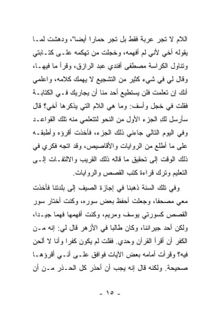 ‫ﺍﻟﻼﻡ ﻻ ﺘﺠﺭ ﻋﺭﺒﺔ ﻓﻘﻁ ﺒل ﺘﺠﺭ ﺤﻤﺎ ‪‬ﺍ ﺃﻴ ‪‬ﺎ"، ﻭﺩﻫﺸﺕ ﻟﻤـﺎ‬
              ‫ﺭ ﻀ‬
‫ﻴﻘﻭﻟﻪ ﺃﺨﻲ ﻷﻨﻲ ﻟﻡ ﺃﻓﻬﻤﻪ، ﻭﺨﺠﻠﺕ ﻤﻥ ﺘﻬﻜﻤﻪ ﻋﻠـﻰ ﻜﺘـﺎﺒﺘﻲ‬
‫ﻭﺘﻨﺎﻭل ﺍﻟﻜﺭﺍﺴﺔ ﻤﺼﻁﻔﻰ ﺃﻓﻨﺩﻱ ﻋﺒﺩ ﺍﻟﺭﺍﺯﻕ، ﻭﻗﺭﺃ ﻤﺎ ﻓﻴﻬـﺎ،‬
‫ﻭﻗﺎل ﻟﻲ ﻓﻲ ﺸﻲﺀ ﻜﺜﻴﺭ ﻤﻥ ﺍﻟﺘﺸﺠﻴﻊ ﻻ ﻴﻬﻤﻙ ﻜﻼﻤﻪ، ﻭﺍﻋﻠﻤﻲ‬
‫ﺃﻨﻙ ﺇﻥ ﺘﻌﻠﻤﺕ ﻓﻠﻥ ﻴﺴﺘﻁﻴﻊ ﺃﺤﺩ ﻤﻨﺎ ﺃﻥ ﻴﺠﺎﺭﻴﻙ ﻓـﻲ ﺍﻟﻜﺘﺎﺒـﺔ‬
‫ﻓﻘﻠﺕ ﻓﻲ ﺨﺠل ﻭﺃﺴﻑ: ﻭﻤﺎ ﻫﻲ ﺍﻟﻼﻡ ﺍﻟﺘﻲ ﻴﺫﻜﺭﻫﺎ ﺃﺨﻲ؟ ﻗﺎل‬
‫ﺴﺄﺭﺴل ﻟﻙ ﺍﻟﺠﺯﺀ ﺍﻷﻭل ﻤﻥ ﺍﻟﻨﺤﻭ ﻟﺘﺘﻌﻠﻤﻲ ﻤﻨﻪ ﺘﻠﻙ ﺍﻟﻘﻭﺍﻋـﺩ‬
                                             ‫ِ‬
‫ﻭﻓﻲ ﺍﻟﻴﻭﻡ ﺍﻟﺘﺎﻟﻲ ﺠﺎﺀﻨﻲ ﺫﻟﻙ ﺍﻟﺠﺯﺀ، ﻓﺄﺨﺫﺕ ﺃﻗﺭﺅﻩ ﻭﺃﻁﺒﻘـﻪ‬
‫ﻋﻠﻰ ﻤﺎ ﺃﻁﻠﻊ ﻤﻥ ﺍﻟﺭﻭﺍﻴﺎﺕ ﻭﺍﻷﻗﺎﺼﻴﺹ، ﻭﻗﺩ ﺍﺘﺠﻪ ﻓﻜﺭﻱ ﻓﻲ‬
‫ﺫﻟﻙ ﺍﻟﻭﻗﺕ ﺇﻟﻰ ﺘﺤﻘﻴﻕ ﻤﺎ ﻗﺎﻟﻪ ﺫﻟﻙ ﺍﻟﻘﺭﻴﺏ ﻭﺍﻻﻟﺘﻔـﺎﺕ ﺇﻟـﻰ‬
              ‫ﺍﻟﺘﻌﻠﻴﻡ ﻭﺘﺭﻙ ﻗﺭﺍﺀﺓ ﻜﺘﺏ ﺍﻟﻘﺼﺹ ﻭﺍﻟﺭﻭﺍﻴﺎﺕ.‬
‫ﻭﻓﻲ ﺘﻠﻙ ﺍﻟﺴﻨﺔ ﺫﻫﺒﻨﺎ ﻓﻲ ﺇﺠﺎﺯﺓ ﺍﻟﺼﻴﻑ ﺇﻟﻰ ﺒﻠﺩﺘﻨﺎ ﻓﺄﺨﺫﺕ‬
‫ﻤﻌﻲ ﻤﺼﺤ ﹰﺎ، ﻭﺠﻌﻠﺕ ﺃﺤﻔﻅ ﺒﻌﺽ ﺴﻭﺭﻩ، ﻭﻜﻨﺕ ﺃﺨﺘﺎﺭ ﺴﻭﺭ‬
                                      ‫ﻔ‬
‫ﺍﻟﻘﺼﺹ ﻜﺴﻭﺭﺘﻲ ﻴﻭﺴﻑ ﻭﻤﺭﻴﻡ، ﻭﻜﻨﺕ ﺃﻓﻬﻤﻬﺎ ﻓﻬ ‪‬ﺎ ﺠﻴـ ‪‬ﺍ،‬
  ‫ﺩ‬      ‫ﻤ‬
‫ﻭﻟﻜﻥ ﺃﺤﺩ ﺠﻴﺭﺍﻨﻨﺎ، ﻭﻜﺎﻥ ﻁﺎﻟ ‪‬ﺎ ﻓﻲ ﺍﻷﺯﻫﺭ ﻗﺎل ﻟﻲ: ﺇﻨﻪ ﻤـﻥ‬
                          ‫ﺒ‬
‫ﺍﻟﻜﻔﺭ ﺃﻥ ﺃﻗﺭﺃ ﺍﻟﻘﺭﺁﻥ ﻭﺤﺩﻱ. ﻓﻘﻠﺕ ﻟﻡ ﻴﻜﻭﻥ ﻜﻔ ‪‬ﺍ ﻭﺃﻨﺎ ﻻ ﺃﻟﺤﻥ‬
             ‫ﺭ‬
‫ﻓﻴﻪ؟ ﻭﻗﺭﺃﺕ ﺃﻤﺎﻤﻪ ﺒﻌﺽ ﺍﻵﻴﺎﺕ ﻓﻭﺍﻓﻕ ﻋﻠـﻰ ﺃﻨـﻲ ﺃﻗﺭﺅﻫـﺎ‬
‫ﺼﺤﻴﺤﺔ. ﻭﻟﻜﻨﻪ ﻗﺎل ﺇﻨﻪ ﻴﺠﺏ ﺃﻥ ﺃﺤﺫﺭ ﻜل ﺍﻟﺤـﺫﺭ ﻤـﻥ ﺃﻥ‬


                        ‫- ٥١ -‬
 