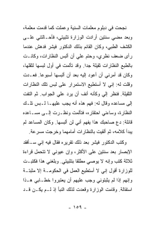 ‫ﻨﺠﺤﺕ ﻓﻲ ﺩﺒﻠﻭﻡ ﻤﻌﻠﻤﺎﺕ ﺍﻟﺴﻨﻴﺔ ﻭﻋﻤﻠﺕ ﻜﻤﺎ ﻗﺩﻤﺕ ﻤﻌﻠﻤﺔ،‬
‫ﻭﺒﻌﺩ ﻤﻀﻲ ﺴﻨﺘﻴﻥ ﺃﺭﺍﺩﺕ ﺍﻟﻭﺯﺍﺭﺓ ﺘﺜﺒﻴﺘﻲ، ﻓﺄﺤـﺎﻟﺘﻨﻲ ﻋﻠـﻰ‬
‫ﺍﻟﻜﺸﻑ ﺍﻟﻁﺒﻲ، ﻭﻜﺎﻥ ﺍﻟﻘﺎﺌﻡ ﺒﺫﻟﻙ ﺍﻟﺩﻜﺘﻭﺭ ﻓﻴﺸﺭ ﻓﺩﻫﺵ ﻋﻨﺩﻤﺎ‬
‫ﺭﺃﻯ ﻀﻌﻑ ﻨﻅﺭﻱ، ﻭﺤﺘﻡ ﻋﻠﻲ ﺃﻥ ﺃﻟﺒﺱ ﺍﻟﻨﻅﺎﺭﺍﺕ، ﻭﻜﺎﻨـﺕ‬
                         ‫‪‬‬
‫ﺒﺎﻟﻁﺒﻊ ﺍﻟﻨﻅﺎﺭﺍﺕ ﺜﻘﻴﻠﺔ ﺠ ‪‬ﺍ. ﻭﻗﺩ ﺘﺄﻟﻤﺕ ﻓﻲ ﺃﻭل ﻟﺒﺴﻬﺎ ﻟﺜﻘﻠﻬﺎ،‬
                                 ‫ﺩ‬
‫ﻭﻜﺎﻥ ﻗﺩ ﺃﻤﺭﻨﻲ ﺃﻥ ﺃﻋﻭﺩ ﺇﻟﻴﻪ ﺒﻌﺩ ﺃﻥ ﺃﻟﺒﺴﻬﺎ ﺃﺴﺒﻭ ‪‬ﺎ. ﻓﻌـﺩﺕ‬
        ‫ﻋ‬
‫ﻭﻗﻠﺕ ﻟﻪ: ﺇﻨﻲ ﻻ ﺃﺴﺘﻁﻴﻊ ﺍﻻﺴﺘﻤﺭﺍﺭ ﻋﻠﻰ ﻟﺒﺱ ﺘﻠﻙ ﺍﻟﻨﻅﺎﺭﺍﺕ‬
‫ﺍﻟﺜﻘﻴﻠﺔ. ﻓﻨﻅﺭ ﺇﻟﻲ ﻭﻜﺄﻨﻪ ﺃﻨﻑ ﺃﻥ ﻴﺭﺩ ﻋﻠﻲ ﺍﻟﺠﻭﺍﺏ. ﺜﻡ ﺍﻟﺘﻔﺕ‬
                 ‫‪‬‬                    ‫‪‬‬
‫ﺇﻟﻰ ﻤﺴﺎﻋﺩﻩ ﻭﻗﺎل ﻟﻪ: ﻓﻬﻡ ﻫﺫﻩ ﺃﻨﻪ ﻴﺠﺏ ﻋﻠﻴﻬـﺎ ﻟـﺒﺱ ﺘﻠـﻙ‬
‫ﺍﻟﻨﻅﺎﺭﺓ، ﻭﺴﺎﺀﻨﻲ ﺍﺤﺘﻘﺎﺭﻩ، ﻓﺘﺄﻟﻤﺕ ﻭﻨﻅـﺭﺕ ﺇﻟـﻰ ﻤﺴـﺎﻋﺩﻩ‬
‫ﻗﺎﺌﻠﺔ: ﺩﻉ ﺼﺎﺤﺒﻙ ﻫﺫﺍ ﻴﻔﻬﻡ ﺃﻨﻲ ﻟﻥ ﺃﻟﺒﺴﻬﺎ. ﻭﻜﺎﻥ ﺍﻟﻤﺴﺎﻋﺩ ﻟﻡ‬
   ‫ﻴﺒﺩﺃ ﻜﻼﻤﻪ، ﺜﻡ ﺃﻟﻘﻴﺕ ﺒﺎﻟﻨﻅﺎﺭﺍﺕ ﺃﻤﺎﻤﻬﻤﺎ ﻭﺨﺭﺠﺕ ﻤﺴﺭﻋﺔ.‬
‫ﻭﻜﺘﺏ ﺍﻟﺩﻜﺘﻭﺭ ﻓﻴﺸﺭ ﺒﻌﺩ ﺫﻟﻙ ﺘﻘﺭﻴﺭﻩ ﻓﻘﺎل ﻓﻴﻪ ﺇﻨﻲ ﺴـﺄﻓﻘﺩ‬
‫ﺍﻹﺒﺼﺎﺭ ﺒﻌﺩ ﺴﻨﺘﻴﻥ ﻋﻠﻰ ﺍﻷﻜﺜﺭ، ﻭﺇﻥ ﻋﻴﻭﻨﻲ ﻻ ﺘﺘﺤﻤل ﻗﺭﺍﺀﺓ‬
‫ﺜﻼﺜﺔ ﻜﺘﺏ ﻭﺇﻨﻪ ﻻ ﻴﻭﺼﻲ ﻤﻁﻠ ﹰﺎ ﺒﺘﺜﺒﻴﺘﻲ. ﻭﺒﻠﻐﻨﻲ ﻫﺫﺍ ﻓﻜﺘﺒـﺕ‬
                            ‫ﻘ‬
‫ﻟﻠﻭﺯﺍﺭﺓ ﺃﻗﻭل ﺇﻨﻲ ﻻ ﺃﺴﺘﻁﻴﻊ ﺍﻟﻌﻤل ﻓﻲ ﺍﻟﺤﻜﻭﻤـﺔ ﺇﻻ ﻤﺜﺒﺘـﺔ‬
‫ﻭﺇﻨﻬﻡ ﺇﺫﺍ ﻟﻡ ﻴﺜﺒﺘﻭﻨﻲ ﻭﺠﺏ ﻋﻠﻴﻬﻡ ﺃﻥ ﻴﻌﺘﺒﺭﻭﺍ ﺨﻁـﺎﺒﻲ ﻫـﺫﺍ‬
‫ﺍﺴﺘﻘﺎﻟﺔ. ﻭﻗﺎﻤﺕ ﺍﻟﻭﺯﺍﺭﺓ ﻭﻗﻌﺩﺕ ﻟﺫﻟﻙ ﺍﻟﻨﺒﺄ ﺇﺫ ﻟـﻡ ﻴﻜـﻥ ﻗـﺩ‬


                        ‫- ٩٥١ -‬
 