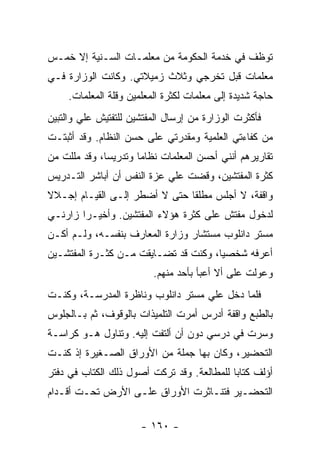 ‫ﺘﻭﻅﻑ ﻓﻲ ﺨﺩﻤﺔ ﺍﻟﺤﻜﻭﻤﺔ ﻤﻥ ﻤﻌﻠﻤـﺎﺕ ﺍﻟﺴـﻨﻴﺔ ﺇﻻ ﺨﻤـﺱ‬
‫ﻤﻌﻠﻤﺎﺕ ﻗﺒل ﺘﺨﺭﺠﻲ ﻭﺜﻼﺙ ﺯﻤﻴﻼﺘﻲ. ﻭﻜﺎﻨﺕ ﺍﻟﻭﺯﺍﺭﺓ ﻓـﻲ‬
     ‫ﺤﺎﺠﺔ ﺸﺩﻴﺩﺓ ﺇﻟﻰ ﻤﻌﻠﻤﺎﺕ ﻟﻜﺜﺭﺓ ﺍﻟﻤﻌﻠﻤﻴﻥ ﻭﻗﻠﺔ ﺍﻟﻤﻌﻠﻤﺎﺕ.‬
‫ﻓﺄﻜﺜﺭﺕ ﺍﻟﻭﺯﺍﺭﺓ ﻤﻥ ﺇﺭﺴﺎل ﺍﻟﻤﻔﺘﺸﻴﻥ ﻟﻠﺘﻔﺘﻴﺵ ﻋﻠﻲ ﻭﺍﻟﺘﺒﻴﻥ‬
        ‫‪‬‬
‫ﻤﻥ ﻜﻔﺎﺀﺘﻲ ﺍﻟﻌﻠﻤﻴﺔ ﻭﻤﻘﺩﺭﺘﻲ ﻋﻠﻰ ﺤﺴﻥ ﺍﻟﻨﻅﺎﻡ. ﻭﻗﺩ ﺃﺜﺒﺘـﺕ‬
‫ﺘﻘﺎﺭﻴﺭﻫﻡ ﺃﻨﻨﻲ ﺃﺤﺴﻥ ﺍﻟﻤﻌﻠﻤﺎﺕ ﻨﻅﺎ ‪‬ﺎ ﻭﺘﺩﺭﻴ ‪‬ﺎ، ﻭﻗﺩ ﻤﻠﻠﺕ ﻤﻥ‬
              ‫ﺴ‬        ‫ﻤ‬
‫ﻜﺜﺭﺓ ﺍﻟﻤﻔﺘﺸﻴﻥ، ﻭﻗﻀﺕ ﻋﻠﻲ ﻋﺯﺓ ﺍﻟﻨﻔﺱ ﺃﻥ ﺃﺒﺎﺸﺭ ﺍﻟﺘـﺩﺭﻴﺱ‬
                            ‫‪‬‬
‫ﻭﺍﻗﻔﺔ، ﻻ ﺃﺠﻠﺱ ﻤﻁﻠ ﹰﺎ ﺤﺘﻰ ﻻ ﺃﻀﻁﺭ ﺇﻟـﻰ ﺍﻟﻘﻴـﺎﻡ ﺇﺠـﻼﻻ‬
‫ﹰ‬                              ‫ﻘ‬
‫ﻟﺩﺨﻭل ﻤﻔﺘﺵ ﻋﻠﻰ ﻜﺜﺭﺓ ﻫﺅﻻﺀ ﺍﻟﻤﻔﺘﺸﻴﻥ. ﻭﺃﺨﻴـ ‪‬ﺍ ﺯﺍﺭﻨـﻲ‬
        ‫ﺭ‬
‫ﻤﺴﺘﺭ ﺩﺍﻨﻠﻭﺏ ﻤﺴﺘﺸﺎﺭ ﻭﺯﺍﺭﺓ ﺍﻟﻤﻌﺎﺭﻑ ﺒﻨﻔﺴـﻪ، ﻭﻟـﻡ ﺃﻜـﻥ‬
‫ﺃﻋﺭﻓﻪ ﺸﺨﺼ ‪‬ﺎ، ﻭﻜﻨﺕ ﻗﺩ ﺘﻀـﺎﻴﻘﺕ ﻤـﻥ ﻜﺜـﺭﺓ ﺍﻟﻤﻔﺘﺸـﻴﻥ‬
                                      ‫ﻴ‬
                          ‫ﻭﻋ ‪‬ﻟﺕ ﻋﻠﻰ ﺃﻻ ﺃﻋﺒﺄ ﺒﺄﺤﺩ ﻤﻨﻬﻡ.‬
                                                   ‫ﻭ‬
‫ﻓﻠﻤﺎ ﺩﺨل ﻋﻠﻲ ﻤﺴﺘﺭ ﺩﺍﻨﻠﻭﺏ ﻭﻨﺎﻅﺭﺓ ﺍﻟﻤﺩﺭﺴـﺔ، ﻭﻜﻨـﺕ‬
                                   ‫‪‬‬
‫ﺒﺎﻟﻁﺒﻊ ﻭﺍﻗﻔﺔ ﺃﺩﺭﺱ ﺃﻤﺭﺕ ﺍﻟﺘﻠﻤﻴﺫﺍﺕ ﺒﺎﻟﻭﻗﻭﻑ، ﺜﻡ ﺒـﺎﻟﺠﻠﻭﺱ‬
‫ﻭﺴﺭﺕ ﻓﻲ ﺩﺭﺴﻲ ﺩﻭﻥ ﺃﻥ ﺃﻟﺘﻔﺕ ﺇﻟﻴﻪ. ﻭﺘﻨﺎﻭل ﻫـﻭ ﻜﺭﺍﺴـﺔ‬
‫ﺍﻟﺘﺤﻀﻴﺭ، ﻭﻜﺎﻥ ﺒﻬﺎ ﺠﻤﻠﺔ ﻤﻥ ﺍﻷﻭﺭﺍﻕ ﺍﻟﺼـﻐﻴﺭﺓ ﺇﺫ ﻜﻨـﺕ‬
‫ﺃﺅﻟﻑ ﻜﺘﺎ ‪‬ﺎ ﻟﻠﻤﻁﺎﻟﻌﺔ. ﻭﻗﺩ ﺘﺭﻜﺕ ﺃﺼﻭل ﺫﻟﻙ ﺍﻟﻜﺘﺎﺏ ﻓﻲ ﺩﻓﺘﺭ‬
                                            ‫ﺒ‬
‫ﺍﻟﺘﺤﻀـﻴﺭ ﻓﺘﻨـﺎﺜﺭﺕ ﺍﻷﻭﺭﺍﻕ ﻋﻠـﻰ ﺍﻷﺭﺽ ﺘﺤـﺕ ﺃﻗـﺩﺍﻡ‬
   ‫ـ‬              ‫ـ‬

                       ‫- ٠٦١ -‬
 