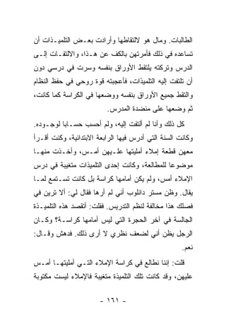 ‫ﺍﻟﻁﺎﻟﺒﺎﺕ. ﻭﻤﺎل ﻫﻭ ﻻﻟﺘﻘﺎﻁﻬﺎ ﻭﺃﺭﺍﺩﺕ ﺒﻌـﺽ ﺍﻟﺘﻠﻤﻴـﺫﺍﺕ ﺃﻥ‬
‫ﺘﺴﺎﻋﺩﻩ ﻓﻲ ﺫﻟﻙ ﻓﺄﻤﺭﺘﻬﻥ ﺒﺎﻟﻜﻑ ﻋﻥ ﻫـﺫﺍ، ﻭﺍﻻﻟﺘﻔـﺎﺕ ﺇﻟـﻰ‬
‫ﺍﻟﺩﺭﺱ ﻭﺘﺭﻜﺘﻪ ﻴﻠﺘﻘﻁ ﺍﻷﻭﺭﺍﻕ ﺒﻨﻔﺴﻪ ﻭﺴﺭﺕ ﻓﻲ ﺩﺭﺴﻲ ﺩﻭﻥ‬
‫ﺃﻥ ﺘﻠﺘﻔﺕ ﺇﻟﻴﻪ ﺍﻟﺘﻠﻤﻴﺫﺍﺕ، ﻓﺄﻋﺠﺒﺘﻪ ﻗﻭﺓ ﺭﻭﺤﻲ ﻓﻲ ﺤﻔﻅ ﺍﻟﻨﻅﺎﻡ‬
‫ﻭﺍﻟﺘﻘﻁ ﺠﻤﻴﻊ ﺍﻷﻭﺭﺍﻕ ﺒﻨﻔﺴﻪ ﻭﻭﻀﻌﻬﺎ ﻓﻲ ﺍﻟﻜﺭﺍﺴﺔ ﻜﻤﺎ ﻜﺎﻨﺕ،‬
                         ‫ﺜﻡ ﻭﻀﻌﻬﺎ ﻋﻠﻰ ﻤﻨﻀﺩﺓ ﺍﻟﻤﺩﺭﺱ.‬
‫ﻜل ﺫﻟﻙ ﻭﺃﻨﺎ ﻟﻡ ﺃﻟﺘﻔﺕ ﺇﻟﻴﻪ، ﻭﻟﻡ ﺃﺤﺴﺏ ﺤﺴـﺎ ‪‬ﺎ ﻟﻭﺠـﻭﺩﻩ.‬
          ‫ﺒ‬
‫ﻭﻜﺎﻨﺕ ﺍﻟﺴﻨﺔ ﺍﻟﺘﻲ ﺃﺩﺭﺱ ﻓﻴﻬﺎ ﺍﻟﺭﺍﺒﻌﺔ ﺍﻻﺒﺘﺩﺍﺌﻴﺔ، ﻭﻜﻨﺕ ﺃﻗـﺭﺃ‬
‫ﻤﻌﻬﻥ ﻗﻁﻌﺔ ﺇﻤﻼﺀ ﺃﻤﻠﻴﺘﻬﺎ ﻋﻠـﻴﻬﻥ ﺃﻤـﺱ، ﻭﺃﺨـﺫﺕ ﻤﻨﻬـﺎ‬
‫ﻤﻭﻀﻭ ‪‬ﺎ ﻟﻠﻤﻁﺎﻟﻌﺔ، ﻭﻜﺎﻨﺕ ﺇﺤﺩﻯ ﺍﻟﺘﻠﻤﻴﺫﺍﺕ ﻤﺘﻐﻴﺒﺔ ﻓﻲ ﺩﺭﺱ‬
                                              ‫ﻋ‬
‫ﺍﻹﻤﻼﺀ ﺃﻤﺱ، ﻭﻟﻡ ﻴﻜﻥ ﺃﻤﺎﻤﻬﺎ ﻜﺭﺍﺴﺔ ﺒل ﻜﺎﻨﺕ ﺘﺴـﺘﻤﻊ ﻟﻤـﺎ‬
‫ﻴﻘﺎل. ﻭﻅﻥ ﻤﺴﺘﺭ ﺩﺍﻨﻠﻭﺏ ﺃﻨﻲ ﻟﻡ ﺃﺭﻫﺎ ﻓﻘﺎل ﻟﻲ: ﺃﻻ ﺘﺭﻴﻥ ﻓﻲ‬
‫ﻓﺼﻠﻙ ﻫﺫﺍ ﻤﺨﺎﻟﻔﺔ ﻟﻨﻅﻡ ﺍﻟﺘﺩﺭﻴﺱ. ﻓﻘﻠﺕ: ﺃﺘﻘﺼﺩ ﻫﺫﻩ ﺍﻟﺘﻠﻤﻴـﺫﺓ‬
‫ﺍﻟﺠﺎﻟﺴﺔ ﻓﻲ ﺁﺨﺭ ﺍﻟﺤﺠﺭﺓ ﺍﻟﺘﻲ ﻟﻴﺱ ﺃﻤﺎﻤﻬﺎ ﻜﺭﺍﺴـﺔ؟ ﻭﻜـﺎﻥ‬
‫ﺍﻟﺭﺠل ﻴﻅﻥ ﺃﻨﻲ ﻟﻀﻌﻑ ﻨﻅﺭﻱ ﻻ ﺃﺭﻯ ﺫﻟﻙ. ﻓﺩﻫﺵ ﻭﻗـﺎل:‬
                                                    ‫ﻨﻌﻡ.‬
‫ﻗﻠﺕ: ﺇﻨﻨﺎ ﻨﻁﺎﻟﻊ ﻓﻲ ﻜﺭﺍﺴﺔ ﺍﻹﻤﻼﺀ ﺍﻟﺘـﻲ ﺃﻤﻠﻴﺘﻬـﺎ ﺃﻤـﺱ‬
‫ﻋﻠﻴﻬﻥ، ﻭﻗﺩ ﻜﺎﻨﺕ ﺘﻠﻙ ﺍﻟﺘﻠﻤﻴﺫﺓ ﻤﺘﻐﻴﺒﺔ ﻓﺎﻹﻤﻼﺀ ﻟﻴﺴﺕ ﻤﻜﺘﻭﺒﺔ‬

                       ‫- ١٦١ -‬
 