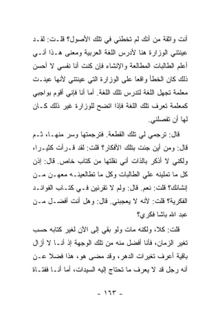 ‫ﺃﻨﺕ ﻭﺍﺜﻘﺔ ﻤﻥ ﺃﻨﻙ ﻟﻡ ﺘﺨﻁﺌﻲ ﻓﻲ ﺘﻠﻙ ﺍﻷﺼﻭل؟ ﻗﻠـﺕ: ﻟﻘـﺩ‬
‫ﻋﻴﻨﺘﻨﻲ ﺍﻟﻭﺯﺍﺭﺓ ﻫﻨﺎ ﻷﺩﺭﺱ ﺍﻟﻠﻐﺔ ﺍﻟﻌﺭﺒﻴﺔ ﻭﻤﻌﻨﻰ ﻫـﺫﺍ ﺃﻨـﻲ‬
‫ﺃﻋﻠﻡ ﺍﻟﻁﺎﻟﺒﺎﺕ ﺍﻟﻤﻁﺎﻟﻌﺔ ﻭﺍﻹﻨﺸﺎﺀ ﻓﺈﻥ ﻜﻨﺕ ﺃﻨﺎ ﻨﻔﺴﻲ ﻻ ﺃﺤﺴﻥ‬
‫ﺫﻟﻙ ﻜﺎﻥ ﺍﻟﺨﻁﺄ ﻭﺍﻗ ‪‬ﺎ ﻋﻠﻰ ﺍﻟﻭﺯﺍﺭﺓ ﺍﻟﺘﻲ ﻋﻴﻨﺘﻨﻲ ﻷﻨﻬﺎ ﻋﻴﻨـﺕ‬
                                    ‫ﻌ‬
‫ﻤﻌﻠﻤﺔ ﺘﺠﻬل ﺍﻟﻠﻐﺔ ﻟﺘﺩﺭﺱ ﺘﻠﻙ ﺍﻟﻠﻐﺔ. ﺃﻤﺎ ﺃﻨﺎ ﻓﺈﻨﻲ ﺃﻗﻭﻡ ﺒﻭﺍﺠﺒﻲ‬
‫ﻜﻤﻌﻠﻤﺔ ﺘﻌﺭﻑ ﺘﻠﻙ ﺍﻟﻠﻐﺔ ﻓﺈﺫﺍ ﺍﺘﻀﺢ ﻟﻠﻭﺯﺍﺭﺓ ﻏﻴﺭ ﺫﻟﻙ ﻜـﺎﻥ‬
                                           ‫ﻟﻬﺎ ﺃﻥ ﺘﻔﺼﻠﻨﻲ.‬
‫ﻗﺎل: ﺘﺭﺠﻤﻲ ﻟﻲ ﺘﻠﻙ ﺍﻟﻘﻁﻌﺔ. ﻓﺘﺭﺠﻤﺘﻬﺎ ﻭﺴﺭ ﻤﻨﻬـﺎ، ﺜـﻡ‬
‫ﻗﺎل: ﻭﻤﻥ ﺃﻴﻥ ﺠﺌﺕ ﺒﺘﻠﻙ ﺍﻷﻓﻜﺎﺭ؟ ﻗﻠﺕ: ﻟﻘﺩ ﻗـﺭﺃﺕ ﻜﺜﻴـ ‪‬ﺍ،‬
  ‫ﺭ‬
‫ﻭﻟﻜﻨﻲ ﻻ ﺃﺫﻜﺭ ﺒﺎﻟﺫﺍﺕ ﺃﻨﻲ ﻨﻘﻠﺘﻬﺎ ﻤﻥ ﻜﺘﺎﺏ ﺨﺎﺹ. ﻗﺎل: ﺇﺫﻥ‬
‫ﻜل ﻤﺎ ﺘﻤﻠﻴﻨﻪ ﻋﻠﻲ ﺍﻟﻁﺎﻟﺒﺎﺕ ﻭﻜل ﻤﺎ ﺘﻁﺎﻟﻌﻴﻨـﻪ ﻤﻌﻬـﻥ ﻤـﻥ‬
‫ﺇﻨﺸﺎﺌﻙ؟ ﻗﻠﺕ: ﻨﻌﻡ. ﻗﺎل: ﻭﻟﻡ ﻻ ﺘﻘﺭﺌﻴﻥ ﻓـﻲ ﻜﺘـﺎﺏ ﺍﻟﻔﻭﺍﺌـﺩ‬
‫ﺍﻟﻔﻜﺭﻴﺔ؟ ﻗﻠﺕ: ﻷﻨﻪ ﻻ ﻴﻌﺠﺒﻨﻲ. ﻗﺎل: ﻭﻫل ﺃﻨﺕ ﺃﻓﻀـل ﻤـﻥ‬
                                       ‫ﻋﺒﺩ ﺍﷲ ﺒﺎﺸﺎ ﻓﻜﺭﻱ؟‬
‫ﻗﻠﺕ: ﻜﻼ، ﻭﻟﻜﻨﻪ ﻤﺎﺕ ﻭﻟﻭ ﺒﻘﻲ ﺇﻟﻰ ﺍﻵﻥ ﻟﻐﻴﺭ ﻜﺘﺎﺒﻪ ﺤﺴﺏ‬
‫ﺘﻐﻴﺭ ﺍﻟﺯﻤﺎﻥ، ﻓﺄﻨﺎ ﺃﻓﻀل ﻤﻨﻪ ﻤﻥ ﺘﻠﻙ ﺍﻟﻭﺠﻬﺔ ﺇﺫ ﺃﻨـﺎ ﻻ ﺃﺯﺍل‬
‫ﺒﺎﻗﻴﺔ ﺃﻋﺭﻑ ﺘﻐﻴﺭﺍﺕ ﺍﻟﺩﻫﺭ، ﻭﻗﺩ ﻤﻀﻰ ﻫﻭ، ﻫﺫﺍ ﻓﻀﻼ ﻋـﻥ‬
    ‫ﹰ‬
‫ﺃﻨﻪ ﺭﺠل ﻗﺩ ﻻ ﻴﻌﺭﻑ ﻤﺎ ﺘﺤﺘﺎﺝ ﺇﻟﻴﻪ ﺍﻟﺴﻴﺩﺍﺕ، ﺃﻤﺎ ﺃﻨـﺎ ﻓﻔﺘـﺎﺓ‬

                        ‫- ٣٦١ -‬
 