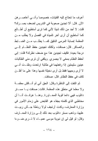 ‫ﺃﻋﺭﻑ ﻤﺎ ﺘﺤﺘﺎﺝ ﺇﻟﻴﻪ ﺍﻟﻔﺘﻴﺎﺕ، ﺨﺼﻭ ‪‬ﺎ ﻭﺃﻨـﻲ ﺃﻋﺎﺼـﺭﻫﻥ‬
                ‫ﺼ‬
‫ﺍﻵﻥ. ﻗﺎل: ﺃﻻ ﺘﺠﺩﻴﻥ ﺼﻌﻭﺒﺔ ﻓﻲ ﺍﻟﺘﺩﺭﻴﺱ ﻟﻀﻌﻑ ﺒﺼـﺭﻙ؟‬
‫ﻗﻠﺕ: ﻻ ﺃﺠﺩ ﻤﻥ ﺫﻟﻙ ﺸﻴ ًﺎ ﻷﻨﻲ ﻜﻤﺎ ﺘﺭﻯ ﺃﺴﺘﻁﻴﻊ ﺃﻥ ﺃﻁـﺎﻟﻊ‬
                              ‫ﺌ‬
‫ﻜﻤﺎ ﺃﺴﺘﻁﻴﻊ ﺃﻥ ﺃﺭﻯ ﺁﺨﺭ ﺘﻠﻤﻴﺫﺓ ﻓﻲ ﺍﻟﻔﺼل ﻭﻻ ﻴﻁﻠﺏ ﻤـﻥ‬
‫ﺍﻟﻤﻌﻠﻤﺔ ﺇﺼﺎﺒﺔ ﺍﻟﻤﺭﻤﻰ ﺍﻟﺩﻗﻴﻕ ﻜﻤـﺎ ﻴﻁﻠـﺏ ﻤـﻥ ﺍﻟﻀـﺎﺒﻁ‬
‫ﻭﺍﻟﻌﺴﺎﻜﺭ. ﻗﺎل: ﺼﺩﻗﺕ، ﻭﻟﻜﻨﻙ ﺘﺠﻴﺩﻴﻥ ﺤﻔﻅ ﺍﻟﻨﻅـﺎﻡ ﺇﻟـﻰ‬
‫ﺩﺭﺠﺔ ﺒﻌﻴﺩﺓ. ﻓﻜﻴﻑ ﺘﺠﻴﺩﻴﻥ ﻫﺫﺍ ﻤﻊ ﻀﻌﻑ ﻨﻅﺭﻙ؟ ﻗﻠﺕ: ﺇﻨﻲ‬
‫ﺃﺤﻔﻅ ﺍﻟﻨﻅﺎﻡ ﺒﻤﺨﻲ ﻻ ﺒﺒﺼﺭﻱ. ﻭﻴﻜﻔﻲ ﺃﻥ ﺘﺭﻯ ﻤﻨﻲ ﺍﻟﻁﺎﻟﺒﺎﺕ‬
‫ﻋﻴﻨﻴﻥ ﺴﻠﻴﻤﺘﻴﻥ ﺇﺫﺍ ﺭﻓﻌﺘﻬﻤﺎ ﻓﻲ ﻁﺎﻟﺒﺔ ﺍﺭﺘﻌﺩﺕ ﻭﻅﻨـﺕ ﺃﻨـﻲ‬
‫ﻻ ﺃﺭﻯ ﻭﺠﻬﻬﺎ ﻓﻘﻁ ﺒل ﺃﺭﻯ ﺩﺨﻴﻠﺔ ﻨﻔﺴﻬﺎ ﻭﻫﺫﺍ ﻋﻠﻰ ﻤﺎ ﺃﻅـﻥ‬
                       ‫ﻜﺎﻑ ﻓﻲ ﺤﻔﻅ ﺍﻟﻨﻅﺎﻡ. ﻗﺎل: ﺼﺩﻗﺕ.‬
‫ﺜﻡ ﺍﻟﺘﻔﺕ ﺇﻟﻰ ﺍﻟﻨﺎﻅﺭﺓ ﻭﻗﺎل: ﺍﻟﺤﻕ ﺃﻨﻲ ﻟﻡ ﺃﻨـﺎﻗﺵ ﻤﻌﻠﻤـﺔ‬
‫ﻭﻻ ﻤﻌﻠ ‪‬ﺎ ﻓﻲ ﻤﻨﻁﻕ ﻫﺫﻩ ﺍﻟﻤﻌﻠﻤﺔ. ﻗﺎﻟﺕ: ﺼﺩﻗﺕ ﻴـﺎ ﻤﺴـﺘﺭ‬
                                           ‫ﻤ‬
‫ﺩﺍﻨﻠﻭﺏ ﻓﻬﻲ ﺩﺍﺌ ‪‬ﺎ ﻗﻭﻴﺔ ﺍﻟﻤﺤـﺎﻭﺭﺓ. ﻭﻫﻨـﺎ ﻋﺭﻓـﺕ ﺃﻨـﺎ ﺃﻥ‬
                                     ‫ﻤ‬
‫ﻤﺨﺎﻁﺒﻲ ﺍﻟﺫﻱ ﻜﻠﻤﺘﻪ ﺒﺠﻔﺎﺀ ﻫﻭ ﺍﻟﻘﺎﺒﺽ ﻋﻠﻰ ﺯﻤﺎﻡ ﺍﻷﻤﻭﺭ ﻓﻲ‬
‫ﻭﺯﺍﺭﺓ ﺍﻟﻤﻌﺎﺭﻑ، ﻭﻜﺩﺕ ﺃﺭﺘﺠﻑ ﻟﻭﻻ ﺭﺒﺎﻁﺔ ﺠـﺄﺵ ﺭﺒﻴـﺕ‬
‫ﻋﻠﻴﻬﺎ، ﻭﺫﻫﺏ ﻤﺴﺘﺭ ﺩﺍﻨﻠﻭﺏ ﺒﻌﺩ ﺫﻟﻙ ﺇﻟـﻰ ﻭﺯﺍﺭﺓ ﺍﻟﻤﻌـﺎﺭﻑ‬
‫ﻭﻗﺎل: ﻟﻭ ﻗﻴل ﻟﻲ ﺇﻥ ﻨﺒﻭﻴﺔ ﻤﻭﺴﻰ ﻋﻤﻴـﺎﺀ ﻻ ﺘـﺭﻯ ﻀـﻭ ‪‬ﺍ‬
 ‫ﺀ‬


                      ‫- ٤٦١ -‬
 