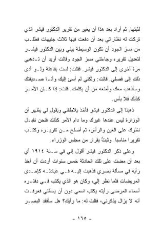 ‫ﻟﺜﺒﺘﻬﺎ. ﺜﻡ ﺃﺭﺍﺩ ﺒﻌﺩ ﻫﺫﺍ ﺃﻥ ﻴﻐﻴﺭ ﻤﻥ ﺘﻘﺭﻴﺭ ﺍﻟﺩﻜﺘﻭﺭ ﻓﻴﺸﺭ ﺍﻟﺫﻱ‬
‫ﺘﺭﻜﺕ ﻟﻪ ﻨﻅﺎﺭﺍﺘﻲ ﺒﻌﺩ ﺃﻥ ﺩﻓﻌﺕ ﻓﻴﻬﺎ ﺜﻼﺙ ﺠﻨﻴﻬﺎﺕ ﻓﻁﻠـﺏ‬
‫ﻤﻥ ﻤﺴﺯ ﺍﻟﺠﻭﺩ ﺃﻥ ﺘﻜﻭﻥ ﺍﻟﻭﺴﻴﻁﺔ ﺒﻴﻨﻲ ﻭﺒﻴﻥ ﺍﻟﺩﻜﺘﻭﺭ ﻓﻴﺸـﺭ‬
‫ﻟﺘﻌﺩﻴل ﺘﻘﺭﻴﺭﻩ ﻭﺠﺎﺀﺘﻨﻲ ﻤﺴﺯ ﺍﻟﺠﻭﺩ ﻭﻗﺎﻟﺕ ﺃﺭﻴﺩ ﺃﻥ ﺘـﺫﻫﺒﻲ‬
‫ﻤﺭﺓ ﺃﺨﺭﻯ ﺇﻟﻰ ﺍﻟﺩﻜﺘﻭﺭ ﻓﻴﺸﺭ. ﻓﻘﻠﺕ: ﻟﺴﺕ ﺒﻔﺎﻋﻠﺔ ﻭﻟـﻭ ﺃﺩﻯ‬
‫ﺫﻟﻙ ﺇﻟﻰ ﻓﺼﻠﻲ. ﻗﺎﻟﺕ: ﻭﻟﻜﻨﻲ ﻟﻡ ﺃﺴﺊ ﺇﻟﻴﻙ ﻭﺃﻨـﺎ ﺼـﺩﻴﻘﺘﻙ‬
‫ﻭﺴﺄﺫﻫﺏ ﻤﻌﻙ ﻭﺃﻤﻨﻌﻪ ﻤﻥ ﺃﻥ ﻴﻜﻠﻤﻙ. ﻗﻠﺕ: ﺇﺫﺍ ﻜـﺎﻥ ﺍﻷﻤـﺭ‬
                                           ‫ﻜﺫﻟﻙ ﻓﻼ ﺒﺄﺱ.‬
‫ﺫﻫﺒﻨﺎ ﺇﻟﻰ ﺍﻟﺩﻜﺘﻭﺭ ﻓﻴﺸﺭ ﻓﺄﺨﺫ ﻴﻼﻁﻔﻨﻲ ﻭﻴﻘﻭل ﻟﻲ ﻴﻅﻬﺭ ﺃﻥ‬
‫ﺍﻟﻭﺯﺍﺭﺓ ﻟﻴﺱ ﻋﻨﺩﻫﺎ ﻏﻴﺭﻙ ﻭﻤﺎ ﺩﺍﻡ ﺍﻷﻤﺭ ﻜﺫﻟﻙ ﻓﻨﺤﻥ ﻨﻘﺒـل‬
‫ﻨﻅﺭﻙ ﻋﻠﻰ ﺍﻟﻌﻴﻥ ﻭﺍﻟﺭﺃﺱ، ﺜﻡ ﺃﺼﻠﺢ ﻤـﻥ ﺘﻘﺭﻴـﺭﻩ ﻭﻜﺘـﺏ‬
            ‫ﺘﻘﺭﻴ ‪‬ﺍ ﻤﻨﺎﺴ ‪‬ﺎ. ﻭﺜﺒﺕ ﺒﻘﺭﺍﺭ ﻤﻥ ﻤﺠﻠﺱ ﺍﻟﻭﺯﺭﺍﺀ.‬
                                   ‫ﱡ‬      ‫ﺒ‬       ‫ﺭ‬
‫ﻭﻋﻠﻰ ﺫﻜﺭ ﺍﻟﺩﻜﺘﻭﺭ ﻓﻴﺸﺭ ﺃﻗﻭل ﺇﻨﻲ ﻓﻲ ﺴـﻨﺔ ٤١٩١ ﺃﻱ‬
‫ﺒﻌﺩ ﺃﻥ ﻤﻀﺕ ﻋﻠﻰ ﺘﻠﻙ ﺍﻟﺤﺎﺩﺜﺔ ﺨﻤﺱ ﺴﻨﻭﺍﺕ ﺃﺭﺩﺕ ﺃﻥ ﺁﺨﺫ‬
‫ﺭﺃﻴﻪ ﻓﻲ ﻤﺴﺄﻟﺔ ﺒﺼﺭﻱ ﻓﺫﻫﺒﺕ ﺇﻟﻴـﻪ ﻓـﻲ ﻋﻴﺎﺩﺘـﻪ ﻜﺈﺤـﺩﻯ‬
‫ﺍﻟﻤﺭﻴﻀﺎﺕ ﻓﻠﻤﺎ ﻨﻅﺭ ﺇﻟﻲ، ﻭﻜﺎﻥ ﻫﻭ ﺍﻟﺫﻱ ﻴﻜﺘﺏ ﻓـﻲ ﺩﻓﺘـﺭﻩ‬
‫ﺃﺴﻤﺎﺀ ﺍﻟﻤﺭﻀﻰ ﺭﺃﻴﺘﻪ ﻴﻜﺘﺏ ﺍﺴﻤﻲ ﺩﻭﻥ ﺃﻥ ﻴﺴﺄﻟﻨﻲ ﻓﻌﺭﻓـﺕ‬
‫ﺃﻨﻪ ﻻ ﻴﺯﺍل ﻴﺫﻜﺭﻨﻲ، ﻓﻘﻠﺕ ﻟﻪ: ﻤﺎ ﺭﺃﻴﻙ؟ ﻫل ﺴﺄﻓﻘﺩ ﺍﻟﺒﺼـﺭ‬

                        ‫- ٥٦١ -‬
 