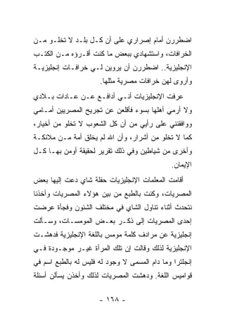 ‫ﺍﻀﻁﺭﺭﻥ ﺃﻤﺎﻡ ﺇﺼﺭﺍﺭﻱ ﻋﻠﻰ ﺃﻥ ﻜـل ﺒﻠـﺩ ﻻ ﺘﺨﻠـﻭ ﻤـﻥ‬
‫ﺍﻟﺨﺭﺍﻓﺎﺕ، ﻭﺍﺴﺘﺸﻬﺎﺩﻱ ﺒﺒﻌﺽ ﻤﺎ ﻜﻨﺕ ﺃﻗـﺭﺅﻩ ﻤـﻥ ﺍﻟﻜﺘـﺏ‬
‫ﺍﻹﻨﺠﻠﻴﺯﻴﺔ.. ﺍﻀﻁﺭﺭﻥ ﺃﻥ ﻴﺭﻭﻴﻥ ﻟـﻲ ﺨﺭﺍﻓـﺎﺕ ﺇﻨﺠﻠﻴﺯﻴـﺔ‬
                      ‫ﻭﺃﺭﻭﻯ ﻟﻬﻥ ﺨﺭﺍﻓﺎﺕ ﻤﺼﺭﻴﺔ ﻤﺜﻠﻬﺎ.‬
‫ﻋ ‪‬ﻓﺕ ﺍﻹﻨﺠﻠﻴﺯﻴﺎﺕ ﺃﻨـﻲ ﺃﺩﺍﻓـﻊ ﻋـﻥ ﻋـﺎﺩﺍﺕ ﺒـﻼﺩﻱ‬
                                          ‫ﺭ‬
‫ﻭﻻ ﺃﺭﻤﻲ ﺃﻫﻠﻬﺎ ﺒﺴﻭﺀ ﻓﺄﻗﻠﻌﻥ ﻋﻥ ﺘﺠﺭﻴﺢ ﺍﻟﻤﺼﺭﻴﻴﻥ ﺃﻤـﺎﻤﻲ‬
‫ﻭﻭﺍﻓﻘﻨﻨﻲ ﻋﻠﻰ ﺭﺃﻴﻲ ﻤﻥ ﺃﻥ ﻜل ﺍﻟﺸﻌﻭﺏ ﻻ ﺘﺨﻠﻭ ﻤﻥ ﺃﺨﻴﺎﺭ،‬
‫ﻜﻤﺎ ﻻ ﺘﺨﻠﻭ ﻤﻥ ﺃﺸﺭﺍﺭ، ﻭﺃﻥ ﺍﷲ ﻟﻡ ﻴﺨﻠﻕ ﺃﻤﺔ ﻤـﻥ ﻤﻼﺌﻜـﺔ‬
‫ﻭﺃﺨﺭﻯ ﻤﻥ ﺸﻴﺎﻁﻴﻥ ﻭﻓﻲ ﺫﻟﻙ ﺘﻘﺭﻴﺭ ﻟﺤﻘﻴﻘﺔ ﺃﻭﻤﻥ ﺒﻬـﺎ ﻜـل‬
                                               ‫ﺍﻹﻴﻤﺎﻥ.‬
‫ﺃﻗﺎﻤﺕ ﺍﻟﻤﻌﻠﻤﺎﺕ ﺍﻹﻨﺠﻠﻴﺯﻴﺎﺕ ﺤﻔﻠﺔ ﺸﺎﻱ ﺩﻋﺕ ﺇﻟﻴﻬﺎ ﺒﻌﺽ‬
‫ﺍﻟﻤﺼﺭﻴﺎﺕ، ﻭﻜﻨﺕ ﺒﺎﻟﻁﺒﻊ ﻤﻥ ﺒﻴﻥ ﻫﺅﻻﺀ ﺍﻟﻤﺼﺭﻴﺎﺕ ﻭﺃﺨﺫﻨﺎ‬
‫ﻨﺘﺤﺩﺙ ﺃﺜﻨﺎﺀ ﺘﻨﺎﻭل ﺍﻟﺸﺎﻱ ﻓﻲ ﻤﺨﺘﻠﻑ ﺍﻟﺸﺌﻭﻥ ﻭﻓﺠﺄﺓ ﻋﺭﻀﺕ‬
‫ﺇﺤﺩﻯ ﺍﻟﻤﺼﺭﻴﺎﺕ ﺇﻟﻰ ﺫﻜـﺭ ﺒﻌـﺽ ﺍﻟﻤﻭﻤﺴـﺎﺕ، ﻭﺴـﺄﻟﺕ‬
‫ﺇﻨﺠﻠﻴﺯﻴﺔ ﻋﻥ ﻤﺭﺍﺩﻑ ﻜﻠﻤﺔ ﻤﻭﻤﺱ ﺒﺎﻟﻠﻐﺔ ﺍﻹﻨﺠﻠﻴﺯﻴﺔ ﻓﺩﻫﺸـﺕ‬
‫ﺍﻹﻨﺠﻠﻴﺯﻴﺔ ﻟﺫﻟﻙ ﻭﻗﺎﻟﺕ ﺇﻥ ﺘﻠﻙ ﺍﻟﻤﺭﺃﺓ ﻏﻴـﺭ ﻤﻭﺠـﻭﺩﺓ ﻓـﻲ‬
‫ﺇﻨﺠﻠﺘﺭﺍ ﻭﻤﺎ ﺩﺍﻡ ﺍﻟﻤﺴﻤﻰ ﻻ ﻭﺠﻭﺩ ﻟﻪ ﻓﻠﻴﺱ ﻟﻪ ﺒﺎﻟﻁﺒﻊ ﺍﺴﻡ ﻓﻲ‬
‫ﻗﻭﺍﻤﻴﺱ ﺍﻟﻠﻐﺔ. ﻭﺩﻫﺸﺕ ﺍﻟﻤﺼﺭﻴﺎﺕ ﻟﺫﻟﻙ ﻭﺃﺨﺫﻥ ﻴﺴﺄﻟﻥ ﺃﺴﺌﻠﺔ‬

                      ‫- ٨٦١ -‬
 