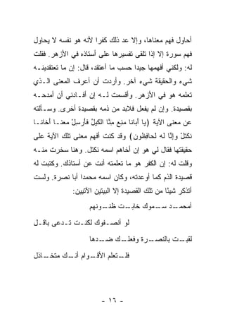 ‫ﺃﺤﺎﻭل ﻓﻬﻡ ﻤﻌﻨﺎﻫﺎ، ﻭﺇﻻ ﻋﺩ ﺫﻟﻙ ﻜﻔ ‪‬ﺍ ﻷﻨﻪ ﻫﻭ ﻨﻔﺴﻪ ﻻ ﻴﺤﺎﻭل‬
                     ‫ﺭ‬        ‫‪‬‬
‫ﻓﻬﻡ ﺴﻭﺭﺓ ﺇﻻ ﺇﺫﺍ ﺘﻠﻘﻰ ﺘﻔﺴﻴﺭﻫﺎ ﻋﻠﻰ ﺃﺴﺘﺎﺫﻩ ﻓﻲ ﺍﻷﺯﻫﺭ. ﻓﻘﻠﺕ‬
‫ﻟﻪ: ﻭﻟﻜﻨﻲ ﺃﻓﻬﻤﻬﺎ ﺠﻴ ‪‬ﺍ ﺤﺴﺏ ﻤﺎ ﺃﻋﺘﻘﺩ، ﻗﺎل: ﺇﻥ ﻤﺎ ﺘﻌﺘﻘﺩﻴﻨـﻪ‬
                                    ‫ﺩ‬
‫ﺸﻲﺀ ﻭﺍﻟﺤﻘﻴﻘﺔ ﺸﻲﺀ ﺁﺨﺭ. ﻭﺃﺭﺩﺕ ﺃﻥ ﺃﻋﺭﻑ ﺍﻟﻤﻌﻨﻰ ﺍﻟـﺫﻱ‬
‫ﺘﻌﻠﻤﻪ ﻫﻭ ﻓﻲ ﺍﻷﺯﻫﺭ. ﻭﺃﻗﺴﻤﺕ ﻟـﻪ ﺇﻥ ﺃﻓـﺎﺩﻨﻲ ﺃﻥ ﺃﻤﺩﺤـﻪ‬
‫ﺒﻘﺼﻴﺩﺓ. ﻭﺇﻥ ﻟﻡ ﻴﻔﻌل ﻓﻼﺒﺩ ﻤﻥ ﺫﻤﻪ ﺒﻘﺼﻴﺩﺓ ﺃﺨﺭﻯ. ﻭﺴـﺄﻟﺘﻪ‬
‫ﻋﻥ ﻤﻌﻨﻰ ﺍﻵﻴﺔ ﴿ ‪‬ﺎ ﺃ ‪‬ﺎ ﹶﺎ ﻤﻨﻊ ﻤ ﱠﺎ ﺍﻟﻜﻴل ﻓﺄﺭﺴل ‪  ‬ﹶـﺎ ﺃ ﹶﺎ ﹶـﺎ‬
  ‫ﻴ َﺒ ﻨ ‪ِ  ِ ‬ﻨ ﹾ ﹶ ‪ ُ ‬ﹶ َ ‪ ْ ِ ‬ﻤﻌﻨ َﺨ ﻨ‬
‫ﻨﻜﺘل ﻭﺇ ﱠﺎ ﻟﻪ ﻟ ‪‬ﺎﻓ ﹸﻭ ‪ ﴾‬ﻭﻗﺩ ﻜﻨﺕ ﺃﻓﻬﻡ ﻤﻌﻨﻰ ﺘﻠﻙ ﺍﻵﻴﺔ ﻋﻠﻰ‬
                                ‫ﹶ ﹾ ﹶ ْ ‪ ِ ‬ﻨ ﹶ ‪ ‬ﹶﺤ ِﻅ ﻥ‬
‫ﺤﻘﻴﻘﺘﻬﺎ ﻓﻘﺎل ﻟﻲ ﻫﻭ ﺇﻥ ﺃﺨﺎﻫﻡ ﺍﺴﻤﻪ ﻨﻜﺘل. ﻭﻫﻨﺎ ﺴﺨﺭﺕ ﻤﻨـﻪ‬
‫ﻭﻗﻠﺕ ﻟﻪ: ﺇﻥ ﺍﻟﻜﻔﺭ ﻫﻭ ﻤﺎ ﺘﻌﻠﻤﺘﻪ ﺃﻨﺕ ﻋﻥ ﺃﺴﺘﺎﺫﻙ. ﻭﻜﺘﺒﺕ ﻟﻪ‬
‫ﻗﺼﻴﺩﺓ ﺍﻟﺫﻡ ﻜﻤﺎ ﺃﻭﻋﺩﺘﻪ، ﻭﻜﺎﻥ ﺍﺴﻤﻪ ﻤﺤﻤ ‪‬ﺍ ﺃﺒﺎ ﻨﺼﺭﺓ. ﻭﻟﺴﺕ‬
                ‫ﺩ‬
               ‫ﺃﺘﺫﻜﺭ ﺸﻴ ًﺎ ﻤﻥ ﺘﻠﻙ ﺍﻟﻘﺼﻴﺩﺓ ﺇﻻ ﺍﻟﺒﻴﺘﻴﻥ ﺍﻵﺘﻴﻴﻥ:‬
                                                  ‫ﺌ‬
                      ‫ـﺕ ـﻭﻨﻬﻡ‬
                          ‫ـﺩ ـﻤﻭﻙ ﺨﺎﺒـ ﻅﻨـ‬
                                      ‫ﺃﻤﺤﻤـ ﺴـ‬
‫ﻟﻭ ﺃﻨﺼـﻔﻭﻙ ﻟﻜﻨـﺕ ﺘـﺩﻋﻰ ﺒﺎﻗـل‬
                      ‫ـﻙ ـﺩﻫﺎ‬
                         ‫ـﺭﺓ ﻭﻓﻌﻠـ ﻀـ‬
                                    ‫ـﺕ ﺒﺎﻟﻨﺼـ‬
                                            ‫ﻟﻘﺒـ‬
‫ـﺎﺫل‬
   ‫ـﻭﺍﻡ ـﻙ ﻤﺘﺨـ‬
         ‫ﺃﻨـ‬  ‫ـﺘﻌﻠﻡ ﺍﻷﻗـ‬
                       ‫ﻓﻠـ‬




                           ‫- ٦١ -‬
 