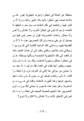 ‫ﻤﺨﺘﻠﻔﺔ ﻋﻥ ﺍﻟﺤﺎﻟﺔ ﻓﻲ ﺇﻨﺠﻠﺘﺭﺍ ﻭﺍﻨﺒﺭﺕ ﺇﻨﺠﻠﻴﺯﻴﺔ ﻏﻴﻭﺭ ﻋﻠـﻰ‬
‫ﺒﻼﺩﻫﺎ ﺘﺼﻑ ﻟﻬﻥ ﺇﻨﺠﻠﺘﺭﺍ ﺒﺄﻨﻬﺎ ﺒﻼﺩ ﺍﻟﺨﻴﺭ ﻭﺍﻟﻌﻠـﻡ ﻭﻻ ﺃﺜـﺭ‬
‫ﻟﻠﺸﺭ ﻓﻴﻬﺎ، ﻭﺍﻨﺩﻓﻌﺕ ﻓﻲ ﺫﻟﻙ ﺍﻨﺩﻓﺎ ‪‬ﺎ ﻨﺴـﻴﺕ ﻤﻌـﻪ ﺍﻟﺤﻘﻴﻘـﺔ‬
                     ‫ﻋ‬
‫ﻓﺄﺨﺫﺕ ﺘﺯﻋﻡ ﺃﻨﻪ ﻟﻴﺱ ﻓﻲ ﺇﻨﺠﻠﺘﺭﺍ ﻜﺫﻭﺏ ﻭﻻ ﻏﺸﺎﺵ ﻭﻻ ﻟﺹ‬
‫ﻭﻻ ﻤﺤﺘﺎل. ﻭﺃﺨﺫﺕ ﺍﻟﻤﺼﺭﻴﺎﺕ ﺘﻘﻭل ﺇﻥ ﻤﺼﺭ ﻟﻴﺱ ﻓﻴﻬﺎ ﻤﻥ‬
‫ﻴﺼﺩﻕ ﺃﻭ ﻤﻥ ﻴﻔﻲ ﺒﻭﻋﺩﻩ ﻭﺇﻥ ﻜل ﺍﻟﻤﺼﺭﻴﻴﻥ ﺨﻭﻨـﺔ ﻻ ﺃﺜـﺭ‬
‫ﻟﻠﻔﻀﻴﻠﺔ ﻓﻴﻬﻡ، ﻭﺴﺎﺀﺘﻨﻲ ﺘﻠﻙ ﺍﻟﺩﻋﺎﻴﺔ ﺍﻟﻜﺎﺫﺒﺔ ﺍﻟﺘﻲ ﺘﻘـﻭﻡ ﺒﻬـﺎ‬
‫ﺯﻤﻴﻼﺘﻲ ﻀﺩ ﺒﻼﺩﻫﻥ، ﻭﻟﻜﻨﻲ ﺴﻜﺕ ﺇﻟﻰ ﺃﻥ ﻫﺩﺃﺕ ﺍﻟﻌﺎﺼـﻔﺔ،‬
‫ﺜﻡ ﺍﻟﺘﻔﺕ ﺇﻟﻰ ﺘﻠﻙ ﺍﻹﻨﺠﻠﻴﺯﻴﺔ ﺍﻟﻤﺘﺤﻤﺴﺔ ﻭﺴﺄﻟﺘﻬﺎ ﺒﺒﺴﺎﻁﺔ: ﻫـل‬
‫ﻓﻲ ﺇﻨﺠﻠﺘﺭﺍ ﻤﺤﺎﻜﻡ ﻭﺴﺠﻭﻥ؟ ﻓﺩﻫﺸﺕ ﻭﻗﺎﻟـﺕ: ﺇﻨـﻪ ﻟﺴـﺅﺍل‬
‫ﻋﺠﻴﺏ ﻭﻴﻅﻬﺭ ﺃﻨﻬﺎ ﻅﻨﺕ ﻓﻲ ﺍﻟﻐﺒﺎﺀ ﻓﻘﻠـﺕ ﻟﻬـﺎ: ﻻ ﻋﺠـﺏ‬
                          ‫‪‬‬
‫ﻴﺎ ﺴﻴﺩﺘﻲ ﻤﻥ ﺴﺅﺍﻟﻲ ﻫﺫﺍ ﻓﺈﻨﻲ ﻟﻡ ﺃﺘﺸﺭﻑ ﺒﺯﻴـﺎﺭﺓ ﺇﻨﺠﻠﺘـﺭﺍ‬
‫ﻗﺎﻟﺕ: ﻻ ﺒﺄﺱ ﻭﺃﺨﺫﺕ ﺘﺼﻑ ﻟﻲ ﺴـﺠﻭﻥ ﻟﻨـﺩﻥ ﻭﺍﺘﺴـﺎﻋﻬﺎ‬
‫ﻭﺘﻨﺴﻴﻕ ﻏﺭﻓﻬﺎ ﻭﻫﻨﺎ ﺃﻅﻬﺭﺕ ﺍﻟﺩﻫﺸﺔ، ﻭﻗﻠﺕ ﻓﻲ ﺸـﻲﺀ ﻤـﻥ‬
‫ﺍﻟﺴﺨﺭﻴﺔ: ﻭﻫل ﺒﻨﻴﺕ ﻫﺫﻩ ﺍﻟﺴﺠﻭﻥ ﻴﺎ ﺴﻴﺩﺘﻲ ﻟﺘﻜـﻭﻥ ﻤـﺄﻭﻯ‬
‫ﺍﻟﻤﺼﺭﻴﻴﻥ ﻋﻨﺩ ﺫﻫﺎﺒﻬﻡ ﻟﺘﻤﻀﻴﺔ ﺍﻟﺼﻴﻑ ﻓﻲ ﺇﻨﺠﻠﺘـﺭﺍ ﻤـﺎ ﺩﺍﻡ‬
     ‫ﻟﻴﺱ ﻓﻲ ﺍﻹﻨﺠﻠﻴﺯ ﻜﺫﺍﺏ ﻭﻻ ﻏﺸﺎﺵ ﻭﻻ ﻗﺎﺘل ﻭﻻ ﺸﺭﻴﺭ؟‬




                       ‫- ٩٦١ -‬
 