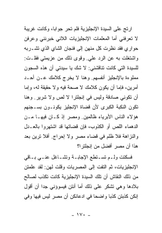 ‫ﺍﺭﺘﺞ ﻋﻠﻰ ﺍﻟﺴﻴﺩﺓ ﺍﻹﻨﺠﻠﻴﺯﻴﺔ ﻓﻠﻡ ﺘﺤﺭ ﺠﻭﺍ ‪‬ﺎ، ﻭﻜﺎﻨﺕ ﻏﺭﻴﺒﺔ‬
              ‫ﺒ‬
‫ﻻ ﺘﻌﺭﻓﻨﻲ ﺃﻤﺎ ﺍﻟﻤﻌﻠﻤﺎﺕ ﺍﻹﻨﺠﻠﻴﺯﻴﺎﺕ ﺍﻟﻼﺌﻲ ﺨﺒﺭﻨﻨﻲ ﻭﻋﺭﻓﻥ‬
‫ﺤﻭﺍﺭﻱ ﻓﻘﺩ ﻨﻅﺭﺕ ﻜل ﻤﻨﻬﻥ ﺇﻟﻰ ﻓﻨﺠﺎﻥ ﺍﻟﺸﺎﻱ ﺍﻟﺫﻱ ﺘﺸـﺭﺒﻪ‬
‫ﻭﺍﺸﺘﻐﻠﺕ ﺒﻪ ﻋﻥ ﺍﻟﺭﺩ ﻋﻠﻲ. ﻭﻗﻭﻯ ﺫﻟﻙ ﻤﻥ ﻋﺯﻴﻤﺘﻲ ﻓﻘﻠـﺕ:‬
                           ‫‪‬‬
‫ﻟﻠﺴﻴﺩﺓ ﺍﻟﺘﻲ ﻜﺎﻨﺕ ﺘﻨﺎﻗﺸﻨﻲ: ﻻ ﺸﻙ ﻴﺎ ﺴﻴﺩﺘﻲ ﺃﻥ ﻫﺫﻩ ﺍﻟﺴﺠﻭﻥ‬
‫ﻤﻤﻠﻭﺀﺓ ﺒﺎﻹﻨﺠﻠﻴﺯ ﺃﻨﻔﺴﻬﻡ. ﻭﻫﻨﺎ ﻻ ﻴﺨﺭﺝ ﻜﻼﻤﻙ ﻋـﻥ ﺃﺤـﺩ‬
‫ﺃﻤﺭﻴﻥ، ﻓﺈﻤﺎ ﺃﻥ ﻴﻜﻭﻥ ﻜﻼﻤﻙ ﻻ ﺼﺤﺔ ﻓﻴﻪ ﻭﻻ ﺤﻘﻴﻘﺔ ﻟﻪ، ﻭﺇﻤﺎ‬
‫ﺃﻥ ﺘﻜﻭﻨﻲ ﺼﺎﺩﻗﺔ ﻭﻟﻴﺱ ﻓﻲ ﺇﻨﺠﻠﺘﺭﺍ ﻻ ﻟﺹ ﻭﻻ ﺸﺭﻴﺭ. ﻭﻫﻨﺎ‬
‫ﺘﻜﻭﻥ ﺍﻟﻨﻜﺒﺔ ﺍﻟﻜﺒﺭﻯ ﻷﻥ ﻗﻀﺎﺓ ﺍﻹﻨﺠﻠﻴﺯ ﻴﻜﻭﻨـﻭﻥ ﺒﺴـﺠﻨﻬﻡ‬
‫ﻫﺅﻻﺀ ﺍﻟﻨﺎﺱ ﺍﻷﺒﺭﻴﺎﺀ ﻅﺎﻟﻤﻴﻥ. ﻭﻤﺼﺭ ﺇﺫ ﻜـﺎﻥ ﻓﻴﻬـﺎ ﻤـﻥ‬
‫ﺍﻟﺩﻫﻤﺎﺀ ﺍﻟﻠﺹ ﺃﻭ ﺍﻟﻜﺫﻭﺏ، ﻓﺈﻥ ﻗﻀﺎﺘﻬﺎ ﻗﺩ ﺍﺸﺘﻬﺭﻭﺍ ﺒﺎﻟﻌـﺩل‬
‫ﻭﺍﻟﻨﺯﺍﻫﺔ ﻓﻼ ﻅﻠﻡ ﻓﻲ ﻗﻀﺎﺀ ﻤﺼﺭ ﻭﻻ ﺇﺤﺭﺍﺝ. ﺃﻓﻼ ﺘﺭﻴﻥ ﺒﻌﺩ‬
                          ‫ﻫﺫﺍ ﺃﻥ ﻤﺼﺭ ﺃﻓﻀل ﻤﻥ ﺇﻨﺠﻠﺘﺭﺍ؟‬
‫ﻓﺴﻜﺘﺕ ﻭﻟـﻡ ﺘﺴـﺘﻁﻊ ﺍﻹﺠﺎﺒـﺔ ﻭﺘﺸـﺎﻏل ﻋﻨـﻲ ﺒـﺎﻗﻲ‬
‫ﺍﻹﻨﺠﻠﻴﺯﻴﺎﺕ، ﺜﻡ ﺍﻟﺘﻔﺕ ﺇﻟﻰ ﺍﻟﻤﺼﺭﻴﺎﺕ ﻭﻗﻠﺕ ﻟﻬﻥ: ﻟﻘﺩ ﻋﻠﻤﺘﻥ‬
‫ﻤﻥ ﺫﻟﻙ ﺍﻟﻨﻘﺎﺵ ﺃﻥ ﺘﻠﻙ ﺍﻟﺴﻴﺩﺓ ﺍﻹﻨﺠﻠﻴﺯﻴﺔ ﻜﺎﻨﺕ ﺘﻜﺫﺏ ﻟﺼﺎﻟﺢ‬
‫ﺒﻼﺩﻫﺎ ﻭﻫﻲ ﺘﺸﻜﺭ ﻋﻠﻰ ﺫﻟﻙ ﺃﻤﺎ ﺃﻨﺘﻥ ﻓﻴﺴﻭﺅﻨﻲ ﺠ ‪‬ﺍ ﺃﻥ ﺃﻗﻭل‬
         ‫ﺩ‬
‫ﺇﻨﻜﻥ ﻜﺫﺒﺘﻥ ﻜﺫ ‪‬ﺎ ﻭﺍﻀ ‪‬ﺎ ﻓﻲ ﺍﺩﻋﺎﺌﻜﻥ ﺃﻥ ﻤﺼﺭ ﻟﻴﺱ ﻓﻴﻬﺎ ﻭﻓﻲ‬
                                ‫ﺤ‬      ‫ﺒ‬


                       ‫- ٠٧١ -‬
 