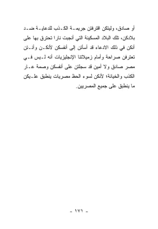 ‫ﺃﻭ ﺼﺎﺩﻕ، ﻭﻟﻴﺘﻜﻥ ﺍﻗﺘﺭﻓﺘﻥ ﺠﺭﻴﻤـﺔ ﺍﻟﻜـﺫﺏ ﻟﻠﺩﻋﺎﻴـﺔ ﻀـﺩ‬
‫ﺒﻼﺩﻜﻥ، ﺘﻠﻙ ﺍﻟﺒﻼﺩ ﺍﻟﻤﺴﻜﻴﻨﺔ ﺍﻟﺘﻲ ﺃﻨﺠﺒﺕ ﻨﺎ ‪‬ﺍ ﺘﺤﺘﺭﻕ ﺒﻬﺎ ﻋﻠﻰ‬
               ‫ﺭ‬
‫ﺃﻨﻜﻥ ﻓﻲ ﺫﻟﻙ ﺍﻻﺩﻋﺎﺀ ﻗﺩ ﺃﺴﺄﺘﻥ ﺇﻟﻰ ﺃﻨﻔﺴﻜﻥ ﻷﻨﻜـﻥ ﻭﺃﻨـﺘﻥ‬
‫ﺘﻌﺘﺭﻓﻥ ﺼﺭﺍﺤﺔ ﻭﺃﻤﺎﻡ ﺯﻤﻴﻼﺘﻨﺎ ﺍﻹﻨﺠﻠﻴﺯﻴﺎﺕ ﺃﻨﻪ ﻟـﻴﺱ ﻓـﻲ‬
‫ﻤﺼﺭ ﺼﺎﺩﻕ ﻭﻻ ﺃﻤﻴﻥ ﻗﺩ ﺴﺠﻠﺘﻥ ﻋﻠﻰ ﺃﻨﻔﺴﻜﻥ ﻭﺼﻤﺔ ﻋـﺎﺭ‬
‫ﺍﻟﻜﺫﺏ ﻭﺍﻟﺨﻴﺎﻨﺔ؛ ﻷﻨﻜﻥ ﻟﺴﻭﺀ ﺍﻟﺤﻅ ﻤﺼﺭﻴﺎﺕ ﻴﻨﻁﺒﻕ ﻋﻠـﻴﻜﻥ‬
                          ‫ﻤﺎ ﻴﻨﻁﺒﻕ ﻋﻠﻰ ﺠﻤﻴﻊ ﺍﻟﻤﺼﺭﻴﻴﻥ.‬




                       ‫- ١٧١ -‬
 