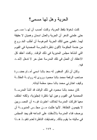 ‫ﺍﻟﺤﺭﻴﺔ ﻭﻫل ﻟﻬﺎ ﻤﺴﻤﻰ؟‬
‫ﻜﻨﺕ ﺸﻐﻭﻓﺎ ﺒﻠﻔﻅ ﺍﻟﺤﺭﻴﺔ، ﻭﻜﻨﺕ ﺃﺤﺴﺏ ﺃﻥ ﻟﻬـﺎ ﻤﺴـﻤﻰ‬
‫ﺤﺘﻰ ﻋﻠﻤﻨﻲ ﺍﻟﺩﻫﺭ ﺃﻥ ﺍﻟﺤﺭﻴﺔ ﻭﺍﻟﻌﺩل ﺍﺴﻤﺎﻥ ﻭﻫﻤﻴﺎﻥ ﻻ ﺤﻘﻴﻘﺔ‬
‫ﻟﻬﻤﺎ. ﺩﻓﻌﻨﻲ ﺤﺒﻲ ﻟﺘﻠﻙ ﺍﻟﺤﺭﻴﺔ ﺍﻟﻤﻭﻫﻭﻤﺔ ﺃﻥ ﺃﻁﻠﺏ ﺍﻟﺨـﺭﻭﺝ‬
‫ﻤﻥ ﺨﺩﻤﺔ ﺍﻟﺤﻜﻭﻤﺔ ﻷﻜﻭﻥ ﻨﺎﻅﺭﺓ ﻟﻠﻤﺩﺭﺴﺔ ﺍﻟﻤﺤﻤﺩﻴﺔ ﻓﻲ ﺍﻟﻔﻴﻭﻡ‬
‫ﺍﻟﺘﻲ ﺃﻨﺸﺄﻫﺎ ﻤﺠﻠﺱ ﺍﻟﻤﺩﻴﺭﻴﺔ ﻓﻲ ﺫﻟﻙ ﺍﻟﻭﻗﺕ. ﻭﻜﻨﺕ ﺃﻋﺘﻘﺩ ﻜل‬
‫ﺍﻻﻋﺘﻘﺎﺩ ﺃﻥ ﺍﻟﻌﻤل ﻓﻲ ﺘﻠﻙ ﺍﻟﻤﺩﺭﺴﺔ ﻋﻤل ﺤﺭ ﻻ ﺘﺩﺨل ﻷﺤـﺩ‬
                                                    ‫ﻓﻴﻪ.‬
‫ﻭﻜﺎﻥ ﺃﻥ ﺫﻜﺭ ﺍﻟﻤﻐﻔﻭﺭ ﻟﻪ ﺴﻌﺩ ﺒﺎﺸﺎ ﺍﺴﻤﻲ ﺃﻤـﺎﻡ ﺤﻀـﺭﺓ‬
‫ﺼﺎﺤﺏ ﺍﻟﺭﻓﻌﺔ ﻤﺤﻤﺩ ﺒﺎﺸﺎ ﻤﺤﻤﻭﺩ ﻭﺭﻭﻯ ﻟﻪ ﺭﻭﺍﻴـﺔ ﺍﻟﻤﻘﺎﻟـﺔ‬
              ‫ﻭﻜﻴﻑ ﺍﺨﺘﺎﺭﻨﻲ ﻤﺤﻤﺩ ﺒﺎﺸﺎ ﺴﻌﻴﺩ ﻤﻌﻠﻤﺔ ﻟﺒﻨﺎﺘﻪ.‬
‫ﻜﺎﻥ ﻤﺤﻤﺩ ﺒﺎﺸﺎ ﻤﺤﻤﻭﺩ ﻓﻲ ﺫﻟﻙ ﺍﻟﻭﻗﺕ ﻗﺩ ﺃﻨﺸﺄ ﺍﻟﻤﺩﺭﺴـﺔ‬
‫ﺍﻟﻤﺤﻤﺩﻴﺔ ﻓﻲ ﺍﻟﻔﻴﻭﻡ ﻭﻋﻴﻥ ﻟﻬﺎ ﻨﺎﻅﺭﺓ ﺇﻨﺠﻠﻴﺯﻴﺔ، ﻭﻟﻜﻨﻪ ﺍﺨﺘﻠﻑ‬
‫ﻤﻌﻬﺎ ﻓﺘﺭﻜﺕ ﺍﻟﻤﺩﺭﺴﺔ ﻟﺨﻼﻑ ﺍﻋﺘﺒﺭﺕ ﻓﻴـﻪ ﺃﻥ ﺍﻟﻤﺼـﺭﻴﻴﻥ‬
‫ﻻ ﻴﻔﻬﻤﻭﻥ ﺍﻟﻨﻅﺎﻓﺔ. ﻷﻨﻬﺎ ﻁﻠﺒﺕ ﻤـﻥ ﻤﺠﻠـﺱ ﺍﻟﻤﺩﻴﺭﻴـﺔ ﺃﻥ‬
‫ﻴﺭﺼﻑ ﻓﻨﺎﺀ ﺍﻟﻤﺩﺭﺴﺔ ﺒﺎﻷﺴﻔﻠﺕ ﻋﻠﻰ ﺍﺘﺴﺎﻋﻪ ﻓﻠﻡ ﻴﺠﺩ ﺍﻟﻤﺠﻠﺱ‬
‫ﻓﻲ ﻤﺎﻟﻴﺘﻪ ﻤﺎ ﻴﻘﻭﻡ ﺒﺫﻟﻙ. ﻭﺘﻀﺎﻴﻘﺕ ﺍﻟﻨﺎﻅﺭﺓ ﻟﻌﺩﻡ ﺘﻨﻔﻴـﺫ ﻫـﺫﺍ‬

                       ‫- ٢٧١ -‬
 