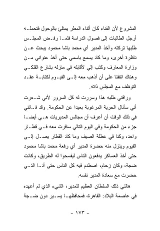 ‫ﺍﻟﻤﺸﺭﻭﻉ ﻷﻥ ﺍﻟﻔﻨﺎﺀ ﻜﺎﻥ ﺃﺜﻨﺎﺀ ﺍﻟﻤﻁﺭ ﻴﻤﺘﻠﺊ ﺒﺎﻟﻭﺤﻭل ﻓﺘﺤﻤﻠـﻪ‬
‫ﺃﺭﺠل ﺍﻟﻁﺎﻟﺒﺎﺕ ﺇﻟﻰ ﻓﺼﻭل ﺍﻟﺩﺭﺍﺴﺔ ﻓﻠﻤـﺎ ﺭﻓـﺽ ﺍﻟﻤﺠﻠـﺱ‬
‫ﻁﻠﺒﻬﺎ ﺘﺭﻜﺘﻪ ﻭﺃﺨﺫ ﺍﻟﻤﺩﻴﺭ ﺃﻱ ﻤﺤﻤﺩ ﺒﺎﺸﺎ ﻤﺤﻤﻭﺩ ﻴﺒﺤﺙ ﻋـﻥ‬
‫ﻨﺎﻅﺭﺓ ﺃﺨﺭﻯ، ﻭﻤﺎ ﻜﺎﺩ ﻴﺴﻤﻊ ﺒﺎﺴﻤﻲ ﺤﺘﻰ ﺃﺨﺫ ﻋﻨﻭﺍﻨﻲ ﻤـﻥ‬
‫ﻭﺯﺍﺭﺓ ﺍﻟﻤﻌﺎﺭﻑ ﻭﻜﺘﺏ ﺇﻟﻲ ﻷﻗﺎﺒﻠﻪ ﻓﻲ ﻤﻨﺯﻟﻪ ﺒﺸﺎﺭﻉ ﺍﻟﻔﻠﻜـﻲ‬
                              ‫‪‬‬
‫ﻭﻫﻨﺎﻙ ﺍﺘﻔﻘﻨﺎ ﻋﻠﻰ ﺃﻥ ﺃﺫﻫﺏ ﻤﻌﻪ ﺇﻟـﻰ ﺍﻟﻔﻴـﻭﻡ ﻟﻜﺘﺎﺒـﺔ ﻋﻘـﺩ‬
                               ‫ﺍﻟﺘﻭﻅﻑ ﻤﻊ ﺍﻟﻤﺠﻠﺱ ﺫﺍﺘﻪ.‬
‫ﻭﺭﺍﻗﻨﻲ ﻁﻠﺒﻪ ﻫﺫﺍ ﻭﺴﺭﺭﺕ ﻟﻪ ﻜل ﺍﻟﺴﺭﻭﺭ ﻷﻨﻲ ﺸـﻌﺭﺕ‬
‫ﺃﻨﻲ ﺴﺄﻨﺎل ﺍﻟﺤﺭﻴﺔ ﺍﻟﻤﺭﻏﻭﺒﺔ ﺒﻌﻴ ‪‬ﺍ ﻋﻥ ﺍﻟﺤﻜﻭﻤﺔ. ﻭﻗﺩ ﻓـﺎﺘﻨﻲ‬
                        ‫ﺩ‬
‫ﻓﻲ ﺫﻟﻙ ﺍﻟﻭﻗﺕ ﺃﻥ ﺃﻋﺭﻑ ﺃﻥ ﻤﺠﺎﻟﺱ ﺍﻟﻤﺩﻴﺭﻴﺎﺕ ﻫـﻲ ﺃﻴ ‪‬ـﺎ‬
  ‫ﻀ‬
‫ﺠﺯﺀ ﻤﻥ ﺍﻟﺤﻜﻭﻤﺔ ﻭﻓﻲ ﺍﻟﻴﻭﻡ ﺍﻟﺘﺎﻟﻲ ﺴﺎﻓﺭﺕ ﻤﻌﻪ ﻓـﻲ ﻗﻁـﺎﺭ‬
‫ﻭﺍﺤﺩ، ﻭﻜﻨﺎ ﻓﻲ ﻋﻁﻠﺔ ﺍﻟﺼﻴﻑ ﻭﻤﺎ ﻜﺎﺩ ﺍﻟﻘﻁﺎﺭ ﻴﺼـل ﺇﻟـﻰ‬
‫ﺍﻟﻔﻴﻭﻡ ﻭﻴﻨﺯل ﻤﻨﻪ ﺤﻀﺭﺓ ﺍﻟﻤﺩﻴﺭ ﺃﻱ ﺭﻓﻌﺔ ﻤﺤﻤﺩ ﺒﺎﺸﺎ ﻤﺤﻤﻭﺩ‬
‫ﺤﺘﻰ ﺃﺨﺫ ﺍﻟﻌﺴﺎﻜﺭ ﻴﺩﻓﻌﻭﻥ ﺍﻟﻨﺎﺱ ﻟﻴﻔﺴﺤﻭﺍ ﻟﻪ ﺍﻟﻁﺭﻴﻕ، ﻭﻜﺎﻨﺕ‬
‫ﻀﺠﺔ، ﻭﻜﺎﻥ ﺯﺤﺎﻡ، ﺍﺼﻁﺩﻡ ﻓﻴﻪ ﻜل ﺍﻟﻨﺎﺱ ﺤﺘﻰ ﺃﻨـﺎ ﺍﻟﺘـﻲ‬
                          ‫ﺤﻀﺭﺕ ﻤﻊ ﺴﻌﺎﺩﺓ ﺍﻟﻤﺩﻴﺭ ﻨﻔﺴﻪ.‬
‫ﻫﺎﻟﻨﻲ ﺫﻟﻙ ﺍﻟﺴﻠﻁﺎﻥ ﺍﻟﻌﻅﻴﻡ ﻟﻠﻤﺩﻴﺭ، ﺍﻟﺸﻲﺀ ﺍﻟﺫﻱ ﻟﻡ ﺃﻋﻬﺩﻩ‬
‫ﻓﻲ ﻋﺎﺼﻤﺔ ﺍﻟﺒﻼﺩ: ﺍﻟﻘﺎﻫﺭﺓ، ﻓﻤﺤﺎﻓﻅﻬـﺎ ﻴﺴـﻴﺭ ﺩﻭﻥ ﻀـﺠﺔ‬

                      ‫- ٣٧١ -‬
 