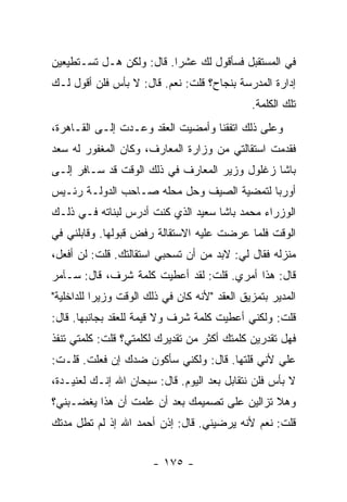 ‫ﻓﻲ ﺍﻟﻤﺴﺘﻘﺒل ﻓﺴﺄﻗﻭل ﻟﻙ ﻋﺸ ‪‬ﺍ. ﻗﺎل: ﻭﻟﻜﻥ ﻫـل ﺘﺴـﺘﻁﻴﻌﻴﻥ‬
                          ‫ﺭ‬
‫ﺇﺩﺍﺭﺓ ﺍﻟﻤﺩﺭﺴﺔ ﺒﻨﺠﺎﺡ؟ ﻗﻠﺕ: ﻨﻌﻡ. ﻗﺎل: ﻻ ﺒﺄﺱ ﻓﻠﻥ ﺃﻗﻭل ﻟـﻙ‬
                                               ‫ﺘﻠﻙ ﺍﻟﻜﻠﻤﺔ.‬
‫ﻭﻋﻠﻰ ﺫﻟﻙ ﺍﺘﻔﻘﻨﺎ ﻭﺃﻤﻀﻴﺕ ﺍﻟﻌﻘﺩ ﻭﻋـﺩﺕ ﺇﻟـﻰ ﺍﻟﻘـﺎﻫﺭﺓ،‬
‫ﻓﻘﺩﻤﺕ ﺍﺴﺘﻘﺎﻟﺘﻲ ﻤﻥ ﻭﺯﺍﺭﺓ ﺍﻟﻤﻌﺎﺭﻑ، ﻭﻜﺎﻥ ﺍﻟﻤﻐﻔﻭﺭ ﻟﻪ ﺴﻌﺩ‬
‫ﺒﺎﺸﺎ ﺯﻏﻠﻭل ﻭﺯﻴﺭ ﺍﻟﻤﻌﺎﺭﻑ ﻓﻲ ﺫﻟﻙ ﺍﻟﻭﻗﺕ ﻗﺩ ﺴـﺎﻓﺭ ﺇﻟـﻰ‬
‫ﺃﻭﺭﺒﺎ ﻟﺘﻤﻀﻴﺔ ﺍﻟﺼﻴﻑ ﻭﺤل ﻤﺤﻠﻪ ﺼـﺎﺤﺏ ﺍﻟﺩﻭﻟـﺔ ﺭﺌـﻴﺱ‬
‫ﺍﻟﻭﺯﺭﺍﺀ ﻤﺤﻤﺩ ﺒﺎﺸﺎ ﺴﻌﻴﺩ ﺍﻟﺫﻱ ﻜﻨﺕ ﺃﺩﺭﺱ ﻟﺒﻨﺎﺘﻪ ﻓـﻲ ﺫﻟـﻙ‬
‫ﺍﻟﻭﻗﺕ ﻓﻠﻤﺎ ﻋﺭﻀﺕ ﻋﻠﻴﻪ ﺍﻻﺴﺘﻘﺎﻟﺔ ﺭﻓﺽ ﻗﺒﻭﻟﻬﺎ. ﻭﻗﺎﺒﻠﻨﻲ ﻓﻲ‬
‫ﻤﻨﺯﻟﻪ ﻓﻘﺎل ﻟﻲ: ﻻﺒﺩ ﻤﻥ ﺃﻥ ﺘﺴﺤﺒﻲ ﺍﺴﺘﻘﺎﻟﺘﻙ. ﻗﻠﺕ: ﻟﻥ ﺃﻓﻌل،‬
‫ﻗﺎل: ﻫﺫﺍ ﺃﻤﺭﻱ. ﻗﻠﺕ: ﻟﻘﺩ ﺃﻋﻁﻴﺕ ﻜﻠﻤﺔ ﺸﺭﻑ، ﻗﺎل: ﺴـﺂﻤﺭ‬
‫ﺍﻟﻤﺩﻴﺭ ﺒﺘﻤﺯﻴﻕ ﺍﻟﻌﻘﺩ "ﻷﻨﻪ ﻜﺎﻥ ﻓﻲ ﺫﻟﻙ ﺍﻟﻭﻗﺕ ﻭﺯﻴ ‪‬ﺍ ﻟﻠﺩﺍﺨﻠﻴﺔ"‬
           ‫ﺭ‬
‫ﻗﻠﺕ: ﻭﻟﻜﻨﻲ ﺃﻋﻁﻴﺕ ﻜﻠﻤﺔ ﺸﺭﻑ ﻭﻻ ﻗﻴﻤﺔ ﻟﻠﻌﻘﺩ ﺒﺠﺎﻨﺒﻬﺎ. ﻗﺎل:‬
‫ﻓﻬل ﺘﻘﺩﺭﻴﻥ ﻜﻠﻤﺘﻙ ﺃﻜﺜﺭ ﻤﻥ ﺘﻘﺩﻴﺭﻙ ﻟﻜﻠﻤﺘﻲ؟ ﻗﻠﺕ: ﻜﻠﻤﺘﻲ ﺘﻨﻔﺫ‬
‫ﻋﻠﻲ ﻷﻨﻲ ﻗﻠﺘﻬﺎ. ﻗﺎل: ﻭﻟﻜﻨﻲ ﺴﺄﻜﻭﻥ ﻀﺩﻙ ﺇﻥ ﻓﻌﻠﺕ. ﻗﻠـﺕ:‬
                                               ‫‪‬‬
‫ﻻ ﺒﺄﺱ ﻓﻠﻥ ﻨﺘﻘﺎﺒل ﺒﻌﺩ ﺍﻟﻴﻭﻡ. ﻗﺎل: ﺴﺒﺤﺎﻥ ﺍﷲ ﺇﻨـﻙ ﻟﻌﻨﻴـﺩﺓ،‬
‫ﻭﻫﻼ ﺘﺯﺍﻟﻴﻥ ﻋﻠﻰ ﺘﺼﻤﻴﻤﻙ ﺒﻌﺩ ﺃﻥ ﻋﻠﻤﺕ ﺃﻥ ﻫﺫﺍ ﻴﻐﻀـﺒﻨﻲ؟‬
‫ﻗﻠﺕ: ﻨﻌﻡ ﻷﻨﻪ ﻴﺭﻀﻴﻨﻲ. ﻗﺎل: ﺇﺫﻥ ﺃﺤﻤﺩ ﺍﷲ ﺇﺫ ﻟﻡ ﺘﻁل ﻤﺩﺘﻙ‬


                        ‫- ٥٧١ -‬
 