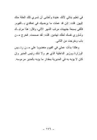 ‫ﻓﻲ ﺘﻌﻠﻴﻡ ﺒﻨﺎﺘﻲ ﻷﻨﻙ ﻋﻨﻴﺩﺓ ﻭﺃﺨﺸﻰ ﺃﻥ ﺘﺴﺭﻱ ﺘﻠﻙ ﺍﻟﺨﻠﺔ ﻤﻨﻙ‬
‫ﺇﻟﻴﻬﻥ. ﻗﻠﺕ: ﺇﺫﻥ ﻗﺩ ﻋﻤﻠﺕ ﻤﺎ ﻴﺭﻀﻴﻙ ﻓﻲ ﺘﻌﺎﻗﺩﻱ ﺒـﺎﻟﻔﻴﻭﻡ.‬
‫ﻓﺄﻟﻘﻰ ﺒﺴﺒﻌﺔ ﺠﻨﻴﻬﺎﺕ ﻤﺭﺘﺏ ﺍﻟﺸﻬﺭ ﺍﻵﺘﻲ، ﻭﻗﺎل: ﻫﺫﺍ ﻤﺭﺘﺒـﻙ‬
‫ﻭﺸﺎﻭﺭﻱ ﻨﻔﺴﻙ ﻟﻌﻠﻙ ﺘﻬﺘﺩﻴﻥ. ﻗﻠﺕ: ﻟﻘﺩ ﺼﻤﻤﺕ. ﻓﺨﺭﺝ ﻤـﻥ‬
                                 ‫ﺒﺎﺏ ﻭﺨﺭﺠﺕ ﻤﻥ ﺍﻟﺜﺎﻨﻲ.‬
‫ﻭﻫﻜﺫﺍ ﺒﺩﺃﺕ ﻋﻤﻠﻲ ﻓﻲ ﺍﻟﻔﻴﻭﻡ ﻤﻐﻀﻭ ‪‬ﺎ ﻋﻠﻲ ﻤـﻥ ﺭﺌـﻴﺱ‬
          ‫‪‬‬    ‫ﺒ‬
‫ﺍﻟﻭﺯﺍﺭﺓ ﻭﻭﺯﻴﺭ ﺍﻟﺩﺍﺨﻠﻴﺔ ﺍﻟﺫﻱ ﻫﻭ ﻭﻻ ﺸﻙ ﺭﺌﻴﺱ ﺍﻟﻤﺩﻴﺭ ﻭﺇﻥ‬
‫ﻜﺎﻥ ﻻ ﻴﺅﺒﻪ ﺒﻪ ﻓﻲ ﺍﻟﻤﺩﻴﺭﻴﺔ ﺒﻤﻘﺩﺍﺭ ﻤﺎ ﻴﺅﺒﻪ ﺒﺎﻟﻤﺩﻴﺭ ﻤﺭﺀﻭﺴﻪ.‬




                      ‫- ٦٧١ -‬
 