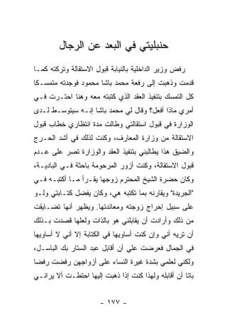 ‫ﺤﻨﺒﻠﻴﺘﻲ ﻓﻲ ﺍﻟﺒﻌﺩ ﻋﻥ ﺍﻟﺭﺠﺎل‬
‫ﺭﻓﺽ ﻭﺯﻴﺭ ﺍﻟﺩﺍﺨﻠﻴﺔ ﺒﺎﻟﻨﻴﺎﺒﺔ ﻗﺒﻭل ﺍﻻﺴﺘﻘﺎﻟﺔ ﻭﺘﺭﻜﺘﻪ ﻜﻤـﺎ‬
‫ﻗﺩﻤﺕ ﻭﺫﻫﺒﺕ ﺇﻟﻰ ﺭﻓﻌﺔ ﻤﺤﻤﺩ ﺒﺎﺸﺎ ﻤﺤﻤﻭﺩ ﻓﻭﺠﺩﺘﻪ ﻤﺘﻤﺴـ ﹰﺎ‬
 ‫ﻜ‬
‫ﻜل ﺍﻟﺘﻤﺴﻙ ﺒﺘﻨﻔﻴﺫ ﺍﻟﻌﻘﺩ ﺍﻟﺫﻱ ﻜﺘﺒﺘﻪ ﻤﻌﻪ ﻭﻫﻨﺎ ﺍﺤﺘـﺭﺕ ﻓـﻲ‬
‫ﺃﻤﺭﻱ ﻤﺎﺫﺍ ﺃﻓﻌل؟ ﻭﻗﺎل ﻟﻲ ﻤﺤﻤﺩ ﺒﺎﺸﺎ ﺇﻨـﻪ ﺴﻴﺘﻭﺴـﻁ ﻟـﺩﻯ‬
‫ﺍﻟﻭﺯﺍﺭﺓ ﻓﻲ ﻗﺒﻭل ﺍﺴﺘﻘﺎﻟﺘﻲ ﻭﻁﺎﻟﺕ ﻤﺩﺓ ﺍﻨﺘﻅﺎﺭﻱ ﺨﻁﺎﺏ ﻗﺒﻭل‬
‫ﺍﻻﺴﺘﻘﺎﻟﺔ ﻤﻥ ﻭﺯﺍﺭﺓ ﺍﻟﻤﻌﺎﺭﻑ، ﻭﻜﻨﺕ ﻟﺫﻟﻙ ﻓﻲ ﺃﺸﺩ ﺍﻟﺤـﺭﺝ‬
‫ﻭﺍﻟﻀﻴﻕ ﻫﺫﺍ ﻴﻁﺎﻟﺒﻨﻲ ﺒﺘﻨﻔﻴﺫ ﺍﻟﻌﻘﺩ ﻭﺍﻟﻭﺯﺍﺭﺓ ﺘﺼﺭ ﻋﻠﻰ ﻋـﺩﻡ‬
‫ﻗﺒﻭل ﺍﻻﺴﺘﻘﺎﻟﺔ، ﻭﻜﻨﺕ ﺃﺯﻭﺭ ﺍﻟﻤﺭﺤﻭﻤﺔ ﺒﺎﺤﺜﺔ ﻓـﻲ ﺍﻟﺒﺎﺩﻴـﺔ،‬
‫ﻭﻜﺎﻥ ﺤﻀﺭﺓ ﺍﻟﺸﻴﺦ ﺍﻟﻤﺤﺘﺭﻡ ﺯﻭﺠﻬﺎ ﻴﻘـﺭﺃ ﻤـﺎ ﺃﻜﺘﺒـﻪ ﻓـﻲ‬
‫"ﺍﻟﺠﺭﻴﺩﺓ" ﻭﻴﻘﺎﺭﻨﻪ ﺒﻤﺎ ﺘﻜﺘﺒﻪ ﻫﻲ، ﻭﻜﺎﻥ ﻴﻔﻀل ﻜﺘـﺎﺒﺘﻲ ﻭﻟـﻭ‬
‫ﻋﻠﻰ ﺴﺒﻴل ﺇﺤﺭﺍﺝ ﺯﻭﺠﺘﻪ ﻭﻤﻌﺎﻨﺩﺘﻬﺎ. ﻭﻴﻅﻬﺭ ﺃﻨﻬﺎ ﺘﻀـﺎﻴﻘﺕ‬
‫ﻤﻥ ﺫﻟﻙ ﻭﺃﺭﺍﺩﺕ ﺃﻥ ﻴﻘﺎﺒﻠﻨﻲ ﻫﻭ ﺒﺎﻟﺫﺍﺕ ﻭﻟﻌﻠﻬﺎ ﻗﺼﺩﺕ ﺒـﺫﻟﻙ‬
‫ﺃﻥ ﺘﺭﻴﻪ ﺃﻨﻲ ﻭﺇﻥ ﻜﻨﺕ ﺃﺴﺎﻭﻴﻬﺎ ﻓﻲ ﺍﻟﻜﺘﺎﺒﺔ ﺇﻻ ﺃﻨﻲ ﻻ ﺃﺴﺎﻭﻴﻬﺎ‬
‫ﻓﻲ ﺍﻟﺠﻤﺎل ﻓﻌﺭﻀﺕ ﻋﻠﻲ ﺃﻥ ﺃﻗﺎﺒل ﻋﺒﺩ ﺍﻟﺴﺘﺎﺭ ﺒﻙ ﺍﻟﺒﺎﺴـل،‬
                                ‫‪‬‬
‫ﻭﻟﻜﻨﻲ ﻟﻌﻠﻤﻲ ﺒﺸﺩﺓ ﻏﻴﺭﺓ ﺍﻟﻨﺴﺎﺀ ﻋﻠﻰ ﺃﺯﻭﺍﺠﻬﻥ ﺭﻓﻀﺕ ﺭﻓ ‪‬ﺎ‬
 ‫ﻀ‬
‫ﺒﺎ ﹰﺎ ﺃﻥ ﺃﻗﺎﺒﻠﻪ ﻭﻟﻬﺫﺍ ﻜﻨﺕ ﺇﺫﺍ ﺫﻫﺒﺕ ﺇﻟﻴﻬﺎ ﺍﺤﺘﻁـﺕ ﺃﻻ ﻴﺭﺍﻨـﻲ‬
                                                     ‫ﺘ‬


                       ‫- ٧٧١ -‬
 