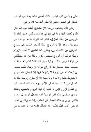 ‫ﺤﺘﻰ ﻭﻻ ﻤﻥ ﺜﻘﺏ ﺍﻟﺒﺎﺏ، ﻓﻜﻨﺕ ﺃﺠﻠﺱ ﺩﺍﺌ ‪‬ﺎ ﺒﺠﺎﻨـﺏ ﺍﻟﺒـﺎﺏ‬
               ‫ﻤ‬
        ‫ﺍﻟﻤﻐﻠﻕ ﻓﻲ ﺍﻟﺤﺠﺭﺓ ﺤﺘﻰ ﺇﺫﺍ ﻨﻅﺭ ﺃﺤﺩ ﻤﻨﻪ ﻓﻼ ﻴﺭﺍﻨﻲ.‬
‫ﻭﻜﺎﻥ ﺫﻟﻙ ﻴﻀﺎﻴﻘﻬﺎ ﻭﺭﺒﻤﺎ ﻜﺎﻥ ﻴﻀﺎﻴﻕ ﺃﻴ ‪‬ﺎ ﻋﺒﺩ ﺍﻟﺴـﺘﺎﺭ‬
             ‫ﻀ‬
‫ﺒﻙ ﻭﺫﻫﺒﺕ ﺇﻟﻴﻬﺎ ﻭﺃﻨﺎ ﻓﻲ ﺤﻴﺭﺘﻲ ﻫﺫﻩ ﻓﺴـﺄﻟﺘﻨﻲ ﻋـﻥ ﻜﻴﻔﻴـﺔ‬
‫ﺨﺭﻭﺠﻲ ﻤﻥ ﺫﻟﻙ ﺍﻟﻤﺄﺯﻕ، ﻗﻠﺕ: ﻟﻘﺩ ﻓﻜﺭﺕ ﻓﻠـﻡ ﺃﺠـﺩ ﻟـﻲ‬
‫ﻤﺨﺭ ‪‬ﺎ ﻤﻥ ﻫﺫﺍ ﺇﻻ ﺃﻥ ﺃﺘﺯﻭﺝ ﻭﻫﺫﺍ ﺍﻟﻌـﺫﺭ ﺍﻟﺸـﺭﻋﻲ ﻴﻤﻨـﻊ‬
                                              ‫ﺠ‬
‫ﺍﻟﻁﺭﻓﻴﻥ ﻤﻥ ﺍﻟﺘﻤﺴﻙ ﺒﻲ، ﻭﻟﻜﻨﻲ ﻜﻤﺎ ﺘﻌﻠﻤﻴﻥ ﻻ ﺃﺤﺏ ﺍﻟﺯﻭﺍﺝ‬
‫ﻭﻟﻬﺫﺍ ﻋﻭﻟﺕ ﺃﻥ ﺃﺘﺯﻭﺝ ﺒﺸﺨﺹ ﺃﻜﻭﻥ ﻭﺍﺜﻘﺔ ﻤﻥ ﺃﻨﻪ ﺴﻴﻁﻠﻘﻨﻲ‬
‫ﻓﻲ ﻟﻴﻠﺔ ﺍﻟﻌﺭﺱ، ﻗﺎﻟﺕ: ﻭﻜﻴﻑ ﻴﺘﻡ ﻟﻙ ﺫﻟﻙ؟ ﻗﻠﺕ: ﻨﻌـﻡ ﻟﻘـﺩ‬
                    ‫ِ‬
‫ﺴﻤﻌﺕ ﺇﺤﺩﻯ ﺴﻤﺴﺎﺭﺍﺕ ﺍﻟﺯﻭﺍﺝ ﺘﻘﻭل: ﺇﻥ ﺭﺠﻼ ﻁﻠﺏ ﻤﻨﻬـﺎ‬
          ‫ﹰ‬
‫ﺃﻥ ﺘﺒﺤﺙ ﻟﻪ ﻋﻥ ﺯﻭﺠﺔ ﻻ ﻴﺸﺘﺭﻁ ﻓﻴﻬﺎ ﺇﻻ ﺍﻟﺠﻤﺎل ﻓﻘﻁ ﻓﻬـﻭ‬
‫ﻻ ﻴﺸﺘﺭﻁ ﻋﻠ ‪‬ﺎ ﻭﻻ ﻤﺎﻻ ﻭﻻ ﻴﻬﻤﻪ ﺇﻻ ﺃﻥ ﺘﻜﻭﻥ ﺯﻭﺠﺘﻪ ﻤﻠﻜـﺔ‬
                               ‫ﹰ‬       ‫ﻤ‬
‫ﺍﻟﺠﻤﺎل ﻓﻲ ﺍﻟﺩﻨﻴﺎ، ﻓﺈﺫﺍ ﺘﻡ ﻟﻲ ﺍﻷﻤﺭ ﻭﺭﻀﻴﺕ ﺘﻠﻙ ﺍﻟﺴﻤﺴـﺎﺭﺓ‬
‫ﺃﻥ ﺘﺨﺩﻉ ﺍﻟﺯﻭﺝ ﻓﺈﻨﻲ ﻻ ﺃﻗﺎﺒﻠﻪ ﺇﻻ ﻟﻴﻠﺔ ﺍﻟﺯﻭﺍﺝ ﺒﺎﻟﻁﺒﻊ، ﻭﻫﻨﺎﻙ‬
‫ﺃﺭﺘﺩﻱ ﻤﻼﺒﺴﻲ ﻫﺫﻩ ﺍﻟﺘﻲ ﺘﺭﻴﻨﻬﺎ ﺃﻨﺕ ﻭﻴﺩﺨل ﺍﻟﺭﺠـل ﻭﻫـﻭ‬
‫ﻴﻨﺘﻅﺭ ﺃﻥ ﻴﺭﻯ ﻤﻠﻜﺔ ﺍﻟﺠﻤﺎل ﻓﻲ ﺍﻟﻌﺎﻟﻡ، ﻭﺇﺫﺍ ﺒﻪ ﻴﺭﺍﻨـﻲ ﻜﻤـﺎ‬
‫ﺘﺭﻴﻨﻨﻲ ﺍﻵﻥ. ﻓﻬل ﺘﻅﻨﻴﻥ ﺃﻨﻪ ﻴﺘﻤﺎﻟﻙ ﻨﻔﺴﻪ ﻤﻥ ﺃﻥ ﻴﻀـﺭﺒﻨﻲ‬



                       ‫- ٨٧١ -‬
 