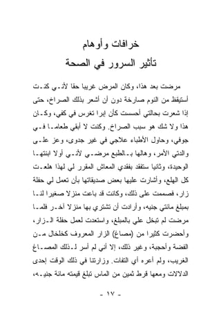 ‫ﺨﺭﺍﻓﺎﺕ ﻭﺃﻭﻫﺎﻡ‬
           ‫ﺘﺄﺜﻴﺭ ﺍﻟﺴﺭﻭﺭ ﻓﻲ ﺍﻟﺼﺤﺔ‬
‫ﻤﺭﻀﺕ ﺒﻌﺩ ﻫﺫﺍ، ﻭﻜﺎﻥ ﺍﻟﻤﺭﺽ ﻏﺭﻴ ‪‬ﺎ ﺤ ﹰﺎ ﻷﻨـﻲ ﻜﻨـﺕ‬
           ‫ﺒ ﻘ‬
‫ﺃﺴﺘﻴﻘﻅ ﻤﻥ ﺍﻟﻨﻭﻡ ﺼﺎﺭﺨﺔ ﺩﻭﻥ ﺃﻥ ﺃﺸﻌﺭ ﺒﺫﻟﻙ ﺍﻟﺼﺭﺍﺥ، ﺤﺘﻰ‬
‫ﺇﺫﺍ ﺸﻌﺭﺕ ﺒﺤﺎﻟﺘﻲ ﺃﺤﺴﺴﺕ ﻜﺄﻥ ﺇﺒ ‪‬ﺍ ﺘﻐﺭﺱ ﻓﻲ ﻜﻔﻲ، ﻭﻜـﺎﻥ‬
                    ‫ﺭ‬
‫ﻫﺫﺍ ﻭﻻ ﺸﻙ ﻫﻭ ﺴﺒﺏ ﺍﻟﺼﺭﺍﺥ. ﻭﻜﻨﺕ ﻻ ﺃﺒﻘﻲ ﻁﻌﺎ ‪‬ـﺎ ﻓـﻲ‬
      ‫ﻤ‬
‫ﺠﻭﻓﻲ، ﻭﺤﺎﻭل ﺍﻷﻁﺒﺎﺀ ﻋﻼﺠﻲ ﻓﻲ ﻏﻴﺭ ﺠﺩﻭﻯ، ﻭﻋﺯ ﻋﻠـﻰ‬
‫ﻭﺍﻟﺩﺘﻲ ﺍﻷﻤﺭ، ﻭﻫﺎﻟﻬﺎ ﺒـﺎﻟﻁﺒﻊ ﻤﺭﻀـﻲ ﻷﻨـﻲ ﺃﻭﻻ ﺍﺒﻨﺘﻬـﺎ‬
        ‫ﹰ‬
‫ﺍﻟﻭﺤﻴﺩﺓ، ﻭﺜﺎﻨ ‪‬ﺎ ﺴﺘﻔﻘﺩ ﺒﻔﻘﺩﻱ ﺍﻟﻤﻌﺎﺵ ﺍﻟﻤﻘﺭﺭ ﻟﻲ ﻟﻬﺫﺍ ﻫﻠﻌـﺕ‬
                                         ‫ﻴ‬
‫ﻜل ﺍﻟﻬﻠﻊ، ﻭﺃﺸﺎﺭﺕ ﻋﻠﻴﻬﺎ ﺒﻌﺽ ﺼﺩﻴﻘﺎﺘﻬﺎ ﺒﺄﻥ ﺘﻌﻤل ﻟﻲ ﺤﻔﻠﺔ‬
‫ﺯﺍﺭ، ﻓﺼﻤﻤﺕ ﻋﻠﻰ ﺫﻟﻙ، ﻭﻜﺎﻨﺕ ﻗﺩ ﺒﺎﻋﺕ ﻤﻨﺯﻻ ﺼﻐﻴ ‪‬ﺍ ﻟﻨـﺎ‬
      ‫ﺭ‬     ‫ﹰ‬
‫ﺒﻤﺒﻠﻎ ﻤﺎﺌﺘﻲ ﺠﻨﻴﻪ، ﻭﺃﺭﺍﺩﺕ ﺃﻥ ﺘﺸﺘﺭﻱ ﺒﻬﺎ ﻤﻨﺯﻻ ﺁﺨـﺭ ﻓﻠﻤـﺎ‬
           ‫ﹰ‬
‫ﻤﺭﻀﺕ ﻟﻡ ﺘﺒﺨل ﻋﻠﻲ ﺒﺎﻟﻤﺒﻠﻎ، ﻭﺍﺴﺘﻌﺩﺕ ﻟﻌﻤل ﺤﻔﻠﺔ ﺍﻟـﺯﺍﺭ،‬
                                   ‫‪‬‬
‫ﻭﺃﺤﻀﺭﺕ ﻜﺜﻴ ‪‬ﺍ ﻤﻥ )ﻤﺼﺎﻍ( ﺍﻟﺯﺍﺭ ﺍﻟﻤﻌﺭﻭﻑ ﻜﺨﻠﺨﺎل ﻤـﻥ‬
                                    ‫ﺭ‬
‫ﺍﻟﻔﻀﺔ ﻭﺃﺤﺠﺒﺔ، ﻭﻏﻴﺭ ﺫﻟﻙ، ﺇﻻ ﺃﻨﻲ ﻟﻡ ﺃﺴﺭ ﻟـﺫﻟﻙ ﺍﻟﻤﺼـﺎﻍ‬
‫ﺍﻟﻐﺭﻴﺏ، ﻭﻟﻡ ﺃﻋﺭﻩ ﺃﻱ ﺍﻟﺘﻔﺎﺕ. ﻭﺯﺍﺭﺘﻨﺎ ﻓﻲ ﺫﻟﻙ ﺍﻟﻭﻗﺕ ﺇﺤﺩﻯ‬
‫ﺍﻟﺩﻻﻻﺕ ﻭﻤﻌﻬﺎ ﻗﺭﻁ ﺜﻤﻴﻥ ﻤﻥ ﺍﻟﻤﺎﺱ ﺘﺒﻠﻎ ﻗﻴﻤﺘﻪ ﻤﺎﺌﺔ ﺠﻨﻴـﻪ،‬

                        ‫- ٧١ -‬
 