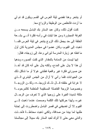 ‫ﺃﻭ ﻴﻨﺘﺤﺭ ﻭﻫﻨﺎ ﻨﻘﻀﻲ ﻟﻴﻠﺔ ﺍﻟﻌﺭﺱ ﻓﻲ ﺍﻟﻘﺴﻡ ﻭﻴﻜﻭﻥ ﻗﺩ ﺘﻡ ﻟﻲ‬
               ‫ﻤﺎ ﺃﺭﺩﺕ ﻓﺄﺘﺨﻠﺹ ﻤﻥ ﺍﻟﻭﻅﻴﻔﺔ ﻭﺍﻟﺯﻭﺍﺝ ﻤ ‪‬ﺎ.‬
                 ‫ﻌ‬
‫ﻜﻨﺕ ﺃﻗﻭل ﺫﻟﻙ، ﻭﻜﺎﻥ ﻋﺒﺩ ﺍﻟﺴﺘﺎﺭ ﺒﻙ ﺍﻟﺒﺎﺴل ﻴﺴﻤﻌﻪ ﻤـﻥ‬
‫ﺍﻟﻐﺭﻓﺔ ﺍﻟﻤﺠﺎﻭﺭﺓ ﻭﻤﻥ ﻫﻨﺎ ﺜﺒﺘﺕ ﻓﻲ ﺭﺃﺴﻪ ﻓﻜﺭﺓ ﺃﻨـﻲ ﺒﺸـﻌﺔ‬
‫ﺍﻟﺨﻠﻘﺔ ﺇﻟﻰ ﺤﺩ ﻴﺠﻌل ﺫﻟﻙ ﺍﻟﺯﻭﺝ ﻴﻨﺘﺤﺭ ﻓﻲ ﻟﻴﻠﺔ ﺍﻟﻌﺭﺱ ﻓﻠﻤـﺎ‬
‫ﺫﻫﺒﺕ ﺇﻟﻰ ﺍﻟﻔﻴﻭﻡ، ﻭﻜﺎﻥ ﻋﻀ ‪‬ﺍ ﻓﻲ ﻤﺠﻠﺱ ﺍﻟﻤﺩﻴﺭﻴﺔ ﻜﺎﻥ ﺃﻭل‬
                          ‫ﻭ‬
  ‫ﻤﺎ ﻓﻌﻠﻪ ﻫﻭ ﺯﻴﺎﺭﺓ ﺍﻟﻤﺩﺭﺴﺔ ﻟﻴﺭﺍﻨﻲ ﻭﻋﺎﺩ ﺇﻟﻰ ﺯﻭﺠﺘﻪ، ﻓﻘﺎل:‬
‫ﺇﻨﻬﺎ ﻟﻴﺴﺕ ﻤﻥ ﺍﻟﺩﻤﺎﻤﺔ ﺒﺎﻟﻤﻘﺩﺍﺭ ﺍﻟﺫﻱ ﻜﻨﺕ ﺃﺘﺼﻭﺭﻩ ﻭﺒﺩﻫﻴﺎ‬
 ‫‪‬‬
‫ﺃﻥ ﻫﺫﺍ ﻻ ﻴﺩل ﻋﻠﻰ ﺍﻟﻤﺩﺡ، ﻭﻟﻜﻨﻪ ﻴﺩل ﻋﻠﻰ ﺃﻨﻪ ﻜﺎﻥ ﻗﺩ ﺃﺨـﺫ‬
‫ﻋﻥ ﺼﻭﺭﺘﻲ ﻓﻜﺭﺓ ﻏﻴﺭ ﻭﺍﻗﻌﻴﺔ ﻓﻅﻨﻨﻲ ﻏﻭﻻ ﺃﻭ ﻤﺎ ﺸﺎﻜل ﺫﻟﻙ‬
               ‫ﹰ‬
‫ﻤﻥ ﺍﻟﺤﻴﻭﺍﻨﺎﺕ ﻓﻠﻤﺎ ﺭﺁﻨﻲ ﻻ ﺃﺯﺍل ﻤﻥ ﺍﻟﺠﻨﺱ ﺍﻟﺒﺸﺭﻱ ﺍﻟـﺫﻱ‬
‫ﻻ ﻏﺭﺍﺒﺔ ﻓﻲ ﺨﻠﻘﺘﻪ ﻗـﺎل ﺫﻟـﻙ ﻟﺯﻭﺠﺘـﻪ، ﻭﻟﻜـﻥ ﺍﻟﺯﻭﺠـﺔ‬
‫ﻭﺨﺼﻭ ‪‬ﺎ ﺍﻟﺯﻭﺠﺔ ﺍﻟﻔﺎﻀﻠﺔ ﺍﻟﻤﺴﺘﻘﻴﻤﺔ ﺍﻟﻤﺘﻌﻠﻤﺔ ﻜﺎﻟﻤﺭﺤﻭﻤـﺔ‬
                                              ‫ﺼ‬
‫ﻤﻠﻜﺔ ﺸﺩﻴﺩﺓ ﺍﻟﻐﻴﺭﺓ ﻋﻠﻰ ﺯﻭﺠﻬﺎ ﺍﻟﺫﻱ ﻻ ﺘﻌﺭﻑ ﻤﻥ ﺍﻟﺭﺠـﺎل‬
‫ﻏﻴﺭﻩ، ﻭﻟﻬﺫﺍ ﺤﺭﻜﺘﻬﺎ ﺘﻠﻙ ﺍﻟﻜﻠﻤﺔ ﻭﺼﻤﻤﺕ ﻋﻨﺩﻤﺎ ﺫﻫﺒﺕ ﺇﻟـﻰ‬
‫ﺍﻟﻔﻴﻭﻡ ﺇﻻ ﺃﻥ ﺘﻀﻴﻔﻨﻲ ﻓﻲ ﻗﺼﺭ ﺍﻟﺒﺎﺴل ﻭﺍﻀﻁﺭﺭﺕ ﺇﻟﻰ ﺇﺠﺎﺒﺔ‬
‫ﻁﻠﺒﻬﺎ ﻟﻤﺎ ﺒﻴﻨﻨﺎ ﻤﻥ ﺼﺩﺍﻗﺔ، ﻭﻟﻜﻨﻲ ﺫﻫﺒﺕ ﻤﺤﺘﺎﻁـﺔ ﻓﺄﺨـﺫﺕ‬
‫ﻭﺍﻟﺩﺘﻲ ﻤﻌﻲ ﺤﺘﻰ ﻻ ﺃﺘﺭﻙ ﻟﻌﺒﺩ ﺍﻟﺴﺘﺎﺭ ﺒﻙ ﺴﺒﻴﻼ ﺇﻟﻰ ﻤﺠﺎﻟﺴﺘﻨﺎ‬
             ‫ﹰ‬

                      ‫- ٩٧١ -‬
 