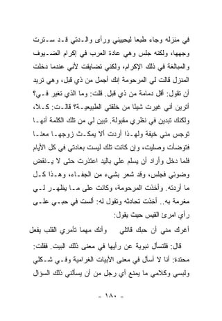 ‫ﻓﻲ ﻤﻨﺯﻟﻪ ﻭﺠﺎﺀ ﻁﺒ ‪‬ﺎ ﻟﻴﺤﻴﻴﻨﻲ ﻭﺭﺃﻯ ﻭﺍﻟـﺩﺘﻲ ﻗـﺩ ﺴـﺘﺭﺕ‬
                                 ‫ﻌ‬
 ‫ﻭﺠﻬﻬﺎ، ﻭﻟﻜﻨﻪ ﺠﻠﺱ ﻭﻫﻲ ﻋﺎﺩﺓ ﺍﻟﻌﺭﺏ ﻓﻲ ﺇﻜﺭﺍﻡ ﺍﻟﻀـﻴﻭﻑ‬
 ‫ﻭﺍﻟﻤﺒﺎﻟﻐﺔ ﻓﻲ ﺫﻟﻙ ﺍﻹﻜﺭﺍﻡ، ﻭﻟﻜﻨﻲ ﺘﻀﺎﻴﻘﺕ ﻷﻨﻲ ﻋﻨﺩﻤﺎ ﺩﺨﻠﺕ‬
 ‫ﺍﻟﻤﻨﺯل ﻗﺎﻟﺕ ﻟﻲ ﺍﻟﻤﺭﺤﻭﻤﺔ ﺇﻨﻙ ﺃﺠﻤل ﻤﻥ ﺫﻱ ﻗﺒل، ﻭﻫﻲ ﺘﺭﻴﺩ‬
 ‫ﺃﻥ ﺘﻘﻭل: ﺃﻗل ﺩﻤﺎﻤﺔ ﻤﻥ ﺫﻱ ﻗﺒل. ﻗﻠﺕ: ﻭﻤﺎ ﺍﻟﺫﻱ ﺘﻐﻴﺭ ﻓـ ‪‬؟‬
  ‫ﻲ‬
 ‫ﺃﺘﺭﻴﻥ ﺃﻨﻲ ﻏﻴﺭﺕ ﺸﻴ ًﺎ ﻤﻥ ﺨﻠﻘﺘﻲ ﺍﻟﻁﺒﻴﻌﻴـﺔ؟ ﻗﺎﻟـﺕ: ﻜـﻼ،‬
                                  ‫ﺌ‬
 ‫ﻭﻟﻜﻨﻙ ﺘﺒﺩﻴﻥ ﻓﻲ ﻨﻅﺭﻱ ﻤﻘﺒﻭﻟﺔ. ﺘﺒﻴﻥ ﻟﻲ ﻤﻥ ﺘﻠﻙ ﺍﻟﻜﻠﻤﺔ ﺃﻨﻬـﺎ‬
 ‫ﺘﻭﺠﺱ ﻤﻨﻲ ﺨﻴﻔﺔ ﻭﻟﻬـﺫﺍ ﺃﺭﺩﺕ ﺃﻻ ﻴﻤﻜـﺙ ﺯﻭﺠﻬـﺎ ﻤﻌﻨـﺎ‬
 ‫ﻓﺘﻭﻀﺄﺕ ﻭﺼﻠﻴﺕ، ﻭﺇﻥ ﻜﺎﻨﺕ ﺘﻠﻙ ﻟﻴﺴﺕ ﺒﻌﺎﺩﺘﻲ ﻓﻲ ﻜل ﺍﻷﻴﺎﻡ‬
 ‫ﻓﻠﻤﺎ ﺩﺨل ﻭﺃﺭﺍﺩ ﺃﻥ ﻴﺴﻠﻡ ﻋﻠﻲ ﺒﺎﻟﻴﺩ ﺍﻋﺘﺫﺭﺕ ﺤﺘﻰ ﻻ ﻴـﻨﻘﺽ‬
                          ‫‪‬‬
 ‫ﻭﻀﻭﺌﻲ ﻓﺠﻠﺱ، ﻭﻗﺩ ﺸﻌﺭ ﺒﺸﻲﺀ ﻤﻥ ﺍﻟﺠﻔـﺎﺀ، ﻭﻫـﺫﺍ ﻜـل‬
 ‫ﻤﺎ ﺃﺭﺩﺘﻪ. ﻭﺃﺨﺫﺕ ﺍﻟﻤﺭﺤﻭﻤﺔ، ﻭﻜﺎﻨﺕ ﻋﻠﻰ ﻤـﺎ ﻴﻅﻬـﺭ ﻟـﻲ‬
 ‫ﻤﻐﺭﻤﺔ ﺒﻪ.. ﺃﺨﺫﺕ ﺘﺤﺎﺩﺜﻪ ﻭﺘﻘﻭل ﻟﻪ: ﺃﻟﺴﺕ ﻓﻲ ﺤﺒـﻲ ﻋﻠـﻰ‬
                             ‫ﺭﺃﻱ ﺍﻤﺭﺉ ﺍﻟﻘﻴﺱ ﺤﻴﺙ ﻴﻘﻭل:‬
‫ﻭﺃﻨﻙ ﻤﻬﻤﺎ ﺘﺄﻤﺭﻱ ﺍﻟﻘﻠﺏ ﻴﻔﻌل‬     ‫ﺃﻏﺭﻙ ﻤﻨﻲ ﺃﻥ ﺤﺒﻙ ﻗﺎﺘﻠﻲ‬
 ‫ﻗﺎل: ﻓﻠﺘﺴﺄل ﻨﺒﻭﻴﺔ ﻋﻥ ﺭﺃﻴﻬﺎ ﻓﻲ ﻤﻌﻨﻰ ﺫﻟﻙ ﺍﻟﺒﻴﺕ. ﻓﻘﻠﺕ:‬
 ‫ﻤﺤﺘﺩﺓ: ﺃﻨﺎ ﻻ ﺃﺴﺄل ﻓﻲ ﻤﻌﻨﻰ ﺍﻷﺒﻴﺎﺕ ﺍﻟﻐﺭﺍﻤﻴﺔ ﻭﻓـﻲ ﺸـﻜﻠﻲ‬
 ‫ﻭﻟﺒﺴﻲ ﻭﻜﻼﻤﻲ ﻤﺎ ﻴﻤﻨﻊ ﺃﻱ ﺭﺠل ﻤﻥ ﺃﻥ ﻴﺴﺄﻟﻨﻲ ﺫﻟﻙ ﺍﻟﺴﺅﺍل‬

                       ‫- ٠٨١ -‬
 