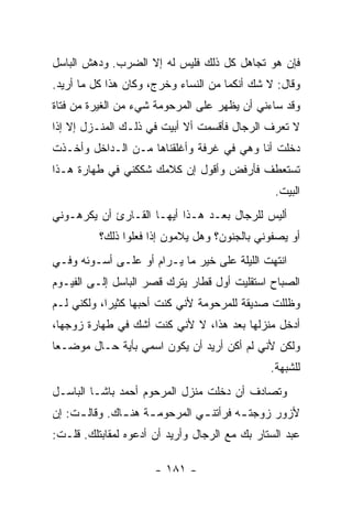 ‫ﻓﺈﻥ ﻫﻭ ﺘﺠﺎﻫل ﻜل ﺫﻟﻙ ﻓﻠﻴﺱ ﻟﻪ ﺇﻻ ﺍﻟﻀﺭﺏ. ﻭﺩﻫﺵ ﺍﻟﺒﺎﺴل‬
‫ﻭﻗﺎل: ﻻ ﺸﻙ ﺃﻨﻜﻤﺎ ﻤﻥ ﺍﻟﻨﺴﺎﺀ ﻭﺨﺭﺝ، ﻭﻜﺎﻥ ﻫﺫﺍ ﻜل ﻤﺎ ﺃﺭﻴﺩ.‬
‫ﻭﻗﺩ ﺴﺎﺀﻨﻲ ﺃﻥ ﻴﻅﻬﺭ ﻋﻠﻰ ﺍﻟﻤﺭﺤﻭﻤﺔ ﺸﻲﺀ ﻤﻥ ﺍﻟﻐﻴﺭﺓ ﻤﻥ ﻓﺘﺎﺓ‬
‫ﻻ ﺘﻌﺭﻑ ﺍﻟﺭﺠﺎل ﻓﺄﻗﺴﻤﺕ ﺃﻻ ﺃﺒﻴﺕ ﻓﻲ ﺫﻟـﻙ ﺍﻟﻤﻨـﺯل ﺇﻻ ﺇﺫﺍ‬
‫ﺩﺨﻠﺕ ﺃﻨﺎ ﻭﻫﻲ ﻓﻲ ﻏﺭﻓﺔ ﻭﺃﻏﻠﻘﻨﺎﻫﺎ ﻤـﻥ ﺍﻟـﺩﺍﺨل ﻭﺃﺨـﺫﺕ‬
‫ﺘﺴﺘﻌﻁﻑ ﻓﺄﺭﻓﺽ ﻭﺃﻗﻭل ﺇﻥ ﻜﻼﻤﻙ ﺸﻜﻜﻨﻲ ﻓﻲ ﻁﻬﺎﺭﺓ ﻫـﺫﺍ‬
                                                ‫ﺍﻟﺒﻴﺕ.‬
‫ﺃﻟﻴﺱ ﻟﻠﺭﺠﺎل ﺒﻌـﺩ ﻫـﺫﺍ ﺃﻴﻬـﺎ ﺍﻟﻘـﺎﺭﺉ ﺃﻥ ﻴﻜﺭﻫـﻭﻨﻲ‬
          ‫ﺃﻭ ﻴﺼﻔﻭﻨﻲ ﺒﺎﻟﺠﻨﻭﻥ؟ ﻭﻫل ﻴﻼﻤﻭﻥ ﺇﺫﺍ ﻓﻌﻠﻭﺍ ﺫﻟﻙ؟‬
‫ﺍﻨﺘﻬﺕ ﺍﻟﻠﻴﻠﺔ ﻋﻠﻰ ﺨﻴﺭ ﻤﺎ ﻴـﺭﺍﻡ ﺃﻭ ﻋﻠـﻰ ﺃﺴـﻭﺌﻪ ﻭﻓـﻲ‬
‫ﺍﻟﺼﺒﺎﺡ ﺍﺴﺘﻘﻠﻴﺕ ﺃﻭل ﻗﻁﺎﺭ ﻴﺘﺭﻙ ﻗﺼﺭ ﺍﻟﺒﺎﺴل ﺇﻟـﻰ ﺍﻟﻔﻴـﻭﻡ‬
‫ﻭﻅﻠﻠﺕ ﺼﺩﻴﻘﺔ ﻟﻠﻤﺭﺤﻭﻤﺔ ﻷﻨﻲ ﻜﻨﺕ ﺃﺤﺒﻬﺎ ﻜﺜﻴ ‪‬ﺍ، ﻭﻟﻜﻨﻲ ﻟـﻡ‬
            ‫ﺭ‬
‫ﺃﺩﺨل ﻤﻨﺯﻟﻬﺎ ﺒﻌﺩ ﻫﺫﺍ، ﻻ ﻷﻨﻲ ﻜﻨﺕ ﺃﺸﻙ ﻓﻲ ﻁﻬﺎﺭﺓ ﺯﻭﺠﻬﺎ،‬
‫ﻭﻟﻜﻥ ﻷﻨﻲ ﻟﻡ ﺃﻜﻥ ﺃﺭﻴﺩ ﺃﻥ ﻴﻜﻭﻥ ﺍﺴﻤﻲ ﺒﺄﻴﺔ ﺤـﺎل ﻤﻭﻀـ ‪‬ﺎ‬
 ‫ﻌ‬
                                               ‫ﻟﻠﺸﺒﻬﺔ.‬
‫ﻭﺘﺼﺎﺩﻑ ﺃﻥ ﺩﺨﻠﺕ ﻤﻨﺯل ﺍﻟﻤﺭﺤﻭﻡ ﺃﺤﻤﺩ ﺒﺎﺸـﺎ ﺍﻟﺒﺎﺴـل‬
‫ﻷﺯﻭﺭ ﺯﻭﺠﺘ ـﻪ ﻓﺭﺃﺘﻨ ـﻲ ﺍﻟﻤﺭﺤﻭﻤ ـﺔ ﻫﻨ ـﺎﻙ. ﻭﻗﺎﻟ ـﺕ: ﺇﻥ‬
     ‫ـ‬         ‫ـ ـ‬              ‫ـ‬        ‫ـ‬
‫ﻋﺒﺩ ﺍﻟﺴﺘﺎﺭ ﺒﻙ ﻤﻊ ﺍﻟﺭﺠﺎل ﻭﺃﺭﻴﺩ ﺃﻥ ﺃﺩﻋﻭﻩ ﻟﻤﻘﺎﺒﺘﻠﻙ. ﻗﻠـﺕ:‬

                      ‫- ١٨١ -‬
 