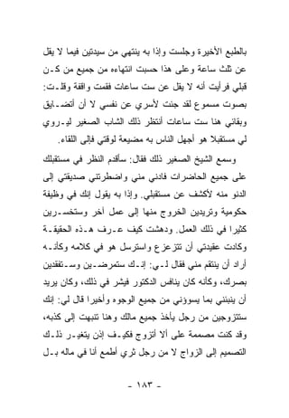 ‫ﺒﺎﻟﻁﺒﻊ ﺍﻷﺨﻴﺭﺓ ﻭﺠﻠﺴﺕ ﻭﺇﺫﺍ ﺒﻪ ﻴﻨﺘﻬﻲ ﻤﻥ ﺴﻴﺩﺘﻴﻥ ﻓﻴﻤﺎ ﻻ ﻴﻘل‬
‫ﻋﻥ ﺜﻠﺙ ﺴﺎﻋﺔ ﻭﻋﻠﻰ ﻫﺫﺍ ﺤﺴﺒﺕ ﺍﻨﺘﻬﺎﺀﻩ ﻤﻥ ﺠﻤﻴﻊ ﻤﻥ ﻜـﻥ‬
‫ﻗﺒﻠﻲ ﻓﺭﺃﻴﺕ ﺃﻨﻪ ﻻ ﻴﻘل ﻋﻥ ﺴﺕ ﺴﺎﻋﺎﺕ ﻓﻘﻤﺕ ﻭﺍﻗﻔﺔ ﻭﻗﻠـﺕ:‬
‫ﺒﺼﻭﺕ ﻤﺴﻤﻭﻉ ﻟﻘﺩ ﺠﺌﺕ ﻷﺴﺭﻱ ﻋﻥ ﻨﻔﺴﻲ ﻻ ﺃﻥ ﺃﺘﻀـﺎﻴﻕ‬
‫ﻭﺒﻘﺎﺌﻲ ﻫﻨﺎ ﺴﺕ ﺴﺎﻋﺎﺕ ﺃﻨﺘﻅﺭ ﺫﻟﻙ ﺍﻟﺸﺎﺏ ﺍﻟﺼﻐﻴﺭ ﻟﻴـﺭﻭﻱ‬
   ‫ﻟﻲ ﻤﺴﺘﻘﺒﻼ ﻫﻭ ﺃﺠﻬل ﺍﻟﻨﺎﺱ ﺒﻪ ﻤﻀﻴﻌﺔ ﻟﻭﻗﺘﻲ ﻓﺈﻟﻰ ﺍﻟﻠﻘﺎﺀ.‬
                                             ‫ﹰ‬
‫ﻭﺴﻤﻊ ﺍﻟﺸﻴﺦ ﺍﻟﺼﻐﻴﺭ ﺫﻟﻙ ﻓﻘﺎل: ﺴﺄﻗﺩﻡ ﺍﻟﻨﻅﺭ ﻓﻲ ﻤﺴﺘﻘﺒﻠﻙ‬
‫ﻋﻠﻰ ﺠﻤﻴﻊ ﺍﻟﺤﺎﻀﺭﺍﺕ ﻓﺎﺩﻨﻲ ﻤﻨﻲ ﻭﺍﻀﻁﺭﺘﻨﻲ ﺼﺩﻴﻘﺘﻲ ﺇﻟﻰ‬
‫ﺍﻟﺩﻨﻭ ﻤﻨﻪ ﻷﻜﺸﻑ ﻋﻥ ﻤﺴﺘﻘﺒﻠﻲ. ﻭﺇﺫﺍ ﺒﻪ ﻴﻘﻭل ﺇﻨﻙ ﻓﻲ ﻭﻅﻴﻔﺔ‬
‫ﺤﻜﻭﻤﻴﺔ ﻭﺘﺭﻴﺩﻴﻥ ﺍﻟﺨﺭﻭﺝ ﻤﻨﻬﺎ ﺇﻟﻰ ﻋﻤل ﺁﺨﺭ ﻭﺴﺘﺨﺴـﺭﻴﻥ‬
‫ﻜﺜﻴ ‪‬ﺍ ﻓﻲ ﺫﻟﻙ ﺍﻟﻌﻤل. ﻭﺩﻫﺸﺕ ﻜﻴﻑ ﻋـﺭﻑ ﻫـﺫﻩ ﺍﻟﺤﻘﻴﻘـﺔ‬
                                            ‫ﺭ‬
‫ﻭﻜﺎﺩﺕ ﻋﻘﻴﺩﺘﻲ ﺃﻥ ﺘﺘﺯﻋﺯﻉ ﻭﺍﺴﺘﺭﺴل ﻫﻭ ﻓﻲ ﻜﻼﻤﻪ ﻭﻜﺄﻨـﻪ‬
‫ﺃﺭﺍﺩ ﺃﻥ ﻴﻨﺘﻘﻡ ﻤﻨﻲ ﻓﻘﺎل ﻟـﻲ: ﺇﻨـﻙ ﺴﺘﻤﺭﻀـﻴﻥ ﻭﺴـﺘﻔﻘﺩﻴﻥ‬
‫ﺒﺼﺭﻙ، ﻭﻜﺄﻨﻪ ﻜﺎﻥ ﻴﻨﺎﻓﺱ ﺍﻟﺩﻜﺘﻭﺭ ﻓﻴﺸﺭ ﻓﻲ ﺫﻟﻙ، ﻭﻜﺎﻥ ﻴﺭﻴﺩ‬
‫ﺃﻥ ﻴﻨﺒﺌﻨﻲ ﺒﻤﺎ ﻴﺴﻭﺅﻨﻲ ﻤﻥ ﺠﻤﻴﻊ ﺍﻟﻭﺠﻭﻩ ﻭﺃﺨﻴ ‪‬ﺍ ﻗﺎل ﻟﻲ: ﺇﻨﻙ‬
             ‫ﺭ‬
‫ﺴﺘﺘﺯﻭﺠﻴﻥ ﻤﻥ ﺭﺠل ﻴﺄﺨﺫ ﺠﻤﻴﻊ ﻤﺎﻟﻙ ﻭﻫﻨﺎ ﺘﻨﺒﻬﺕ ﺇﻟﻰ ﻜﺫﺒﻪ،‬
‫ﻭﻗﺩ ﻜﻨﺕ ﻤﺼﻤﻤﺔ ﻋﻠﻰ ﺃﻻ ﺃﺘﺯﻭﺝ ﻓﻜﻴـﻑ ﺇﺫﻥ ﻴﺘﻐﻴـﺭ ﺫﻟـﻙ‬
‫ﺍﻟﺘﺼﻤﻴﻡ ﺇﻟﻰ ﺍﻟﺯﻭﺍﺝ ﻻ ﻤﻥ ﺭﺠل ﺜﺭﻱ ﺃﻁﻤﻊ ﺃﻨﺎ ﻓﻲ ﻤﺎﻟﻪ ﺒـل‬


                      ‫- ٣٨١ -‬
 