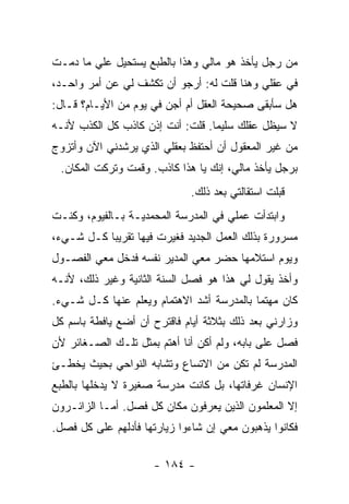 ‫ﻤﻥ ﺭﺠل ﻴﺄﺨﺫ ﻫﻭ ﻤﺎﻟﻲ ﻭﻫﺫﺍ ﺒﺎﻟﻁﺒﻊ ﻴﺴﺘﺤﻴل ﻋﻠﻲ ﻤﺎ ﺩﻤـﺕ‬
        ‫‪‬‬
‫ﻓﻲ ﻋﻘﻠﻲ ﻭﻫﻨﺎ ﻗﻠﺕ ﻟﻪ: ﺃﺭﺠﻭ ﺃﻥ ﺘﻜﺸﻑ ﻟﻲ ﻋﻥ ﺃﻤﺭ ﻭﺍﺤـﺩ،‬
‫ﻫل ﺴﺄﺒﻘﻰ ﺼﺤﻴﺤﺔ ﺍﻟﻌﻘل ﺃﻡ ﺃﺠﻥ ﻓﻲ ﻴﻭﻡ ﻤﻥ ﺍﻷﻴـﺎﻡ؟ ﻗـﺎل:‬
‫ﻻ ﺴﻴﻅل ﻋﻘﻠﻙ ﺴﻠﻴ ‪‬ﺎ. ﻗﻠﺕ: ﺃﻨﺕ ﺇﺫﻥ ﻜﺎﺫﺏ ﻜل ﺍﻟﻜﺫﺏ ﻷﻨـﻪ‬
                                  ‫ﻤ‬
‫ﻤﻥ ﻏﻴﺭ ﺍﻟﻤﻌﻘﻭل ﺃﻥ ﺃﺤﺘﻔﻅ ﺒﻌﻘﻠﻲ ﺍﻟﺫﻱ ﻴﺭﺸﺩﻨﻲ ﺍﻵﻥ ﻭﺃﺘﺯﻭﺝ‬
 ‫ﺒﺭﺠل ﻴﺄﺨﺫ ﻤﺎﻟﻲ، ﺇﻨﻙ ﻴﺎ ﻫﺫﺍ ﻜﺎﺫﺏ. ﻭﻗﻤﺕ ﻭﺘﺭﻜﺕ ﺍﻟﻤﻜﺎﻥ.‬
                              ‫ﻗﺒﻠﺕ ﺍﺴﺘﻘﺎﻟﺘﻲ ﺒﻌﺩ ﺫﻟﻙ.‬
‫ﻭﺍﺒﺘﺩﺃﺕ ﻋﻤﻠﻲ ﻓﻲ ﺍﻟﻤﺩﺭﺴﺔ ﺍﻟﻤﺤﻤﺩﻴـﺔ ﺒـﺎﻟﻔﻴﻭﻡ، ﻭﻜﻨـﺕ‬
‫ﻤﺴﺭﻭﺭﺓ ﺒﺫﻟﻙ ﺍﻟﻌﻤل ﺍﻟﺠﺩﻴﺩ ﻓﻐﻴﺭﺕ ﻓﻴﻬﺎ ﺘﻘﺭﻴ ‪‬ﺎ ﻜـل ﺸـﻲﺀ،‬
           ‫ﺒ‬
‫ﻭﻴﻭﻡ ﺍﺴﺘﻼﻤﻬﺎ ﺤﻀﺭ ﻤﻌﻲ ﺍﻟﻤﺩﻴﺭ ﻨﻔﺴﻪ ﻓﺩﺨل ﻤﻌﻲ ﺍﻟﻔﺼـﻭل‬
‫ﻭﺃﺨﺫ ﻴﻘﻭل ﻟﻲ ﻫﺫﺍ ﻫﻭ ﻓﺼل ﺍﻟﺴﻨﺔ ﺍﻟﺜﺎﻨﻴﺔ ﻭﻏﻴﺭ ﺫﻟﻙ، ﻷﻨـﻪ‬
‫ﻜﺎﻥ ﻤﻬﺘ ‪‬ﺎ ﺒﺎﻟﻤﺩﺭﺴﺔ ﺃﺸﺩ ﺍﻻﻫﺘﻤﺎﻡ ﻭﻴﻌﻠﻡ ﻋﻨﻬﺎ ﻜـل ﺸـﻲﺀ.‬
                                           ‫ﻤ‬
‫ﻭﺯﺍﺭﻨﻲ ﺒﻌﺩ ﺫﻟﻙ ﺒﺜﻼﺜﺔ ﺃﻴﺎﻡ ﻓﺎﻗﺘﺭﺡ ﺃﻥ ﺃﻀﻊ ﻴﺎﻓﻁﺔ ﺒﺎﺴﻡ ﻜل‬
‫ﻓﺼل ﻋﻠﻰ ﺒﺎﺒﻪ، ﻭﻟﻡ ﺃﻜﻥ ﺃﻨﺎ ﺃﻫﺘﻡ ﺒﻤﺜل ﺘﻠـﻙ ﺍﻟﺼـﻐﺎﺌﺭ ﻷﻥ‬
‫ﺍﻟﻤﺩﺭﺴﺔ ﻟﻡ ﺘﻜﻥ ﻤﻥ ﺍﻻﺘﺴﺎﻉ ﻭﺘﺸﺎﺒﻪ ﺍﻟﻨﻭﺍﺤﻲ ﺒﺤﻴﺙ ﻴﺨﻁـﺊ‬
‫ﺍﻹﻨﺴﺎﻥ ﻏﺭﻓﺎﺘﻬﺎ، ﺒل ﻜﺎﻨﺕ ﻤﺩﺭﺴﺔ ﺼﻐﻴﺭﺓ ﻻ ﻴﺩﺨﻠﻬﺎ ﺒﺎﻟﻁﺒﻊ‬
‫ﺇﻻ ﺍﻟﻤﻌﻠﻤﻭﻥ ﺍﻟﺫﻴﻥ ﻴﻌﺭﻓﻭﻥ ﻤﻜﺎﻥ ﻜل ﻓﺼل. ﺃﻤـﺎ ﺍﻟﺯﺍﺌـﺭﻭﻥ‬
‫ﻓﻜﺎﻨﻭﺍ ﻴﺫﻫﺒﻭﻥ ﻤﻌﻲ ﺇﻥ ﺸﺎﺀﻭﺍ ﺯﻴﺎﺭﺘﻬﺎ ﻓﺄﺩﻟﻬﻡ ﻋﻠﻰ ﻜل ﻓﺼل.‬

                     ‫- ٤٨١ -‬
 