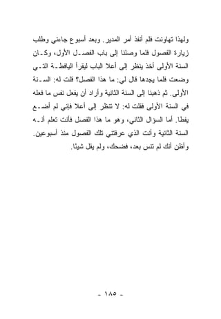 ‫ﻭﻟﻬﺫﺍ ﺘﻬﺎﻭﻨﺕ ﻓﻠﻡ ﺃﻨﻔﺫ ﺃﻤﺭ ﺍﻟﻤﺩﻴﺭ. ﻭﺒﻌﺩ ﺃﺴﺒﻭﻉ ﺠﺎﺀﻨﻲ ﻭﻁﻠﺏ‬
‫ﺯﻴﺎﺭﺓ ﺍﻟﻔﺼﻭل ﻓﻠﻤﺎ ﻭﺼﻠﻨﺎ ﺇﻟﻰ ﺒﺎﺏ ﺍﻟﻔﺼـل ﺍﻷﻭل، ﻭﻜـﺎﻥ‬
‫ﺍﻟﺴﻨﺔ ﺍﻷﻭﻟﻰ ﺃﺨﺫ ﻴﻨﻅﺭ ﺇﻟﻰ ﺃﻋﻼ ﺍﻟﺒﺎﺏ ﻟﻴﻘﺭﺃ ﺍﻟﻴﺎﻓﻁـﺔ ﺍﻟﺘـﻲ‬
‫ﻭﻀﻌﺕ ﻓﻠﻤﺎ ﻴﺠﺩﻫﺎ ﻗﺎل ﻟﻲ: ﻤﺎ ﻫﺫﺍ ﺍﻟﻔﺼل؟ ﻗﻠﺕ ﻟﻪ: ﺍﻟﺴـﻨﺔ‬
‫ﺍﻷﻭﻟﻰ. ﺜﻡ ﺫﻫﺒﻨﺎ ﺇﻟﻰ ﺍﻟﺴﻨﺔ ﺍﻟﺜﺎﻨﻴﺔ ﻭﺃﺭﺍﺩ ﺃﻥ ﻴﻔﻌل ﻨﻔﺱ ﻤﺎ ﻓﻌﻠﻪ‬
‫ﻓﻲ ﺍﻟﺴﻨﺔ ﺍﻷﻭﻟﻰ ﻓﻘﻠﺕ ﻟﻪ: ﻻ ﺘﻨﻅﺭ ﺇﻟﻰ ﺃﻋﻼ ﻓﺈﻨﻲ ﻟﻡ ﺃﻀـﻊ‬
‫ﻴﻔ ﹰﺎ. ﺃﻤﺎ ﺍﻟﺴﺅﺍل ﺍﻟﺜﺎﻨﻲ، ﻭﻫﻭ ﻤﺎ ﻫﺫﺍ ﺍﻟﻔﺼل ﻓﺄﻨﺕ ﺘﻌﻠﻡ ﺃﻨـﻪ‬
                                                     ‫ﻁ‬
‫ﺍﻟﺴﻨﺔ ﺍﻟﺜﺎﻨﻴﺔ ﻭﺃﻨﺕ ﺍﻟﺫﻱ ﻋﺭﻓﺘﻨﻲ ﺘﻠﻙ ﺍﻟﻔﺼﻭل ﻤﻨﺫ ﺃﺴﺒﻭﻋﻴﻥ.‬
              ‫ﻭﺃﻅﻥ ﺃﻨﻙ ﻟﻡ ﺘﻨﺱ ﺒﻌﺩ، ﻓﻀﺤﻙ، ﻭﻟﻡ ﻴﻘل ﺸﻴ ًﺎ.‬
                ‫ﺌ‬




                        ‫- ٥٨١ -‬
 