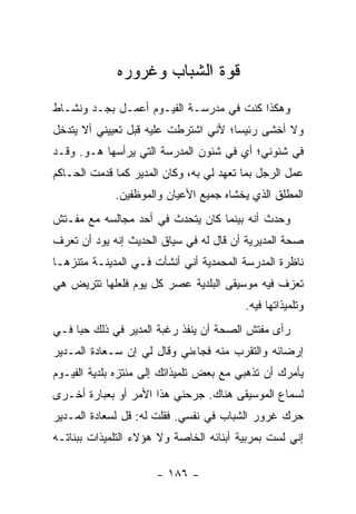 ‫ﻗﻭﺓ ﺍﻟﺸﺒﺎﺏ ﻭﻏﺭﻭﺭﻩ‬
‫ﻭﻫﻜﺫﺍ ﻜﻨﺕ ﻓﻲ ﻤﺩﺭﺴـﺔ ﺍﻟﻔﻴـﻭﻡ ﺃﻋﻤـل ﺒﺠـﺩ ﻭﻨﺸـﺎﻁ‬
‫ﻭﻻ ﺃﺨﺸﻰ ﺭﺌﻴ ‪‬ﺎ؛ ﻷﻨﻲ ﺍﺸﺘﺭﻁﺕ ﻋﻠﻴﻪ ﻗﺒل ﺘﻌﻴﻴﻨﻲ ﺃﻻ ﻴﺘﺩﺨل‬
                                      ‫ﺴ‬
‫ﻓﻲ ﺸﺌﻭﻨﻲ؛ ﺃﻱ ﻓﻲ ﺸﺌﻭﻥ ﺍﻟﻤﺩﺭﺴﺔ ﺍﻟﺘﻲ ﻴﺭﺃﺴﻬﺎ ﻫـﻭ. ﻭﻗـﺩ‬
‫ﻋﻤل ﺍﻟﺭﺠل ﺒﻤﺎ ﺘﻌﻬﺩ ﻟﻲ ﺒﻪ، ﻭﻜﺎﻥ ﺍﻟﻤﺩﻴﺭ ﻜﻤﺎ ﻗﺩﻤﺕ ﺍﻟﺤـﺎﻜﻡ‬
             ‫ﺍﻟﻤﻁﻠﻕ ﺍﻟﺫﻱ ﻴﺨﺸﺎﻩ ﺠﻤﻴﻊ ﺍﻷﻋﻴﺎﻥ ﻭﺍﻟﻤﻭﻅﻔﻴﻥ.‬
‫ﻭﺤﺩﺙ ﺃﻨﻪ ﺒﻴﻨﻤﺎ ﻜﺎﻥ ﻴﺘﺤﺩﺙ ﻓﻲ ﺃﺤﺩ ﻤﺠﺎﻟﺴﻪ ﻤﻊ ﻤﻔـﺘﺵ‬
‫ﺼﺤﺔ ﺍﻟﻤﺩﻴﺭﻴﺔ ﺃﻥ ﻗﺎل ﻟﻪ ﻓﻲ ﺴﻴﺎﻕ ﺍﻟﺤﺩﻴﺙ ﺇﻨﻪ ﻴﻭﺩ ﺃﻥ ﺘﻌﺭﻑ‬
‫ﻨﺎﻅﺭﺓ ﺍﻟﻤﺩﺭﺴﺔ ﺍﻟﻤﺤﻤﺩﻴﺔ ﺃﻨﻲ ﺃﻨﺸﺄﺕ ﻓـﻲ ﺍﻟﻤﺩﻴﻨـﺔ ﻤﺘﻨﺯ ‪‬ـﺎ‬
  ‫ﻫ‬
‫ﺘﻌﺯﻑ ﻓﻴﻪ ﻤﻭﺴﻴﻘﻰ ﺍﻟﺒﻠﺩﻴﺔ ﻋﺼﺭ ﻜل ﻴﻭﻡ ﻓﻠﻌﻠﻬﺎ ﺘﺘﺭﻴﺽ ﻫﻲ‬
                                         ‫ﻭﺘﻠﻤﻴﺫﺍﺘﻬﺎ ﻓﻴﻪ.‬
‫ﺭﺃﻯ ﻤﻔﺘﺵ ﺍﻟﺼﺤﺔ ﺃﻥ ﻴﻨﻔﺫ ﺭﻏﺒﺔ ﺍﻟﻤﺩﻴﺭ ﻓﻲ ﺫﻟﻙ ﺤﺒﺎ ﻓـﻲ‬
     ‫‪‬‬
‫ﺇﺭﻀﺎﺌﻪ ﻭﺍﻟﺘﻘﺭﺏ ﻤﻨﻪ ﻓﺠﺎﺀﻨﻲ ﻭﻗﺎل ﻟﻲ ﺇﻥ ﺴـﻌﺎﺩﺓ ﺍﻟﻤـﺩﻴﺭ‬
‫ﻴﺄﻤﺭﻙ ﺃﻥ ﺘﺫﻫﺒﻲ ﻤﻊ ﺒﻌﺽ ﺘﻠﻤﻴﺫﺍﺘﻙ ﺇﻟﻰ ﻤﻨﺘﺯﻩ ﺒﻠﺩﻴﺔ ﺍﻟﻔﻴـﻭﻡ‬
‫ﻟﺴﻤﺎﻉ ﺍﻟﻤﻭﺴﻴﻘﻰ ﻫﻨﺎﻙ. ﺠﺭﺤﻨﻲ ﻫﺫﺍ ﺍﻷﻤﺭ ﺃﻭ ﺒﻌﺒﺎﺭﺓ ﺃﺨـﺭﻯ‬
‫ﺤﺭﻙ ﻏﺭﻭﺭ ﺍﻟﺸﺒﺎﺏ ﻓﻲ ﻨﻔﺴﻲ. ﻓﻘﻠﺕ ﻟﻪ: ﻗل ﻟﺴﻌﺎﺩﺓ ﺍﻟﻤـﺩﻴﺭ‬
‫ﺇﻨﻲ ﻟﺴﺕ ﺒﻤﺭﺒﻴﺔ ﺃﺒﻨﺎﺌﻪ ﺍﻟﺨﺎﺼﺔ ﻭﻻ ﻫﺅﻻﺀ ﺍﻟﺘﻠﻤﻴﺫﺍﺕ ﺒﺒﻨﺎﺘـﻪ‬

                      ‫- ٦٨١ -‬
 