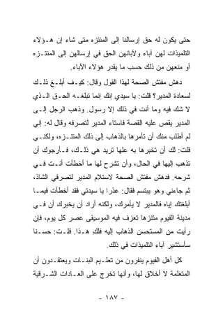 ‫ﺤﺘﻰ ﻴﻜﻭﻥ ﻟﻪ ﺤﻕ ﺇﺭﺴﺎﻟﻨﺎ ﺇﻟﻰ ﺍﻟﻤﻨﺘﺯﻩ ﻤﺘﻰ ﺸﺎﺀ ﺇﻥ ﻫـﺅﻻﺀ‬
‫ﺍﻟﺘﻠﻤﻴﺫﺍﺕ ﻟﻬﻥ ﺁﺒﺎﺀ ﻭﻵﺒﺎﺌﻬﻥ ﺍﻟﺤﻕ ﻓﻲ ﺇﺭﺴﺎﻟﻬﻥ ﺇﻟﻰ ﺍﻟﻤﻨﺘـﺯﻩ‬
            ‫ﺃﻭ ﻤﻨﻌﻬﻥ ﻤﻥ ﺫﻟﻙ ﺤﺴﺏ ﻤﺎ ﻴﻘﺩﺭ ﻫﺅﻻﺀ ﺍﻵﺒﺎﺀ.‬
‫ﺩﻫﺵ ﻤﻔﺘﺵ ﺍﻟﺼﺤﺔ ﻟﻬﺫﺍ ﺍﻟﻘﻭل ﻭﻗﺎل: ﻜﻴـﻑ ﺃﺒﻠـﻎ ﺫﻟـﻙ‬
‫ﻟﺴﻌﺎﺩﺓ ﺍﻟﻤﺩﻴﺭ؟ ﻗﻠﺕ: ﻴﺎ ﺴﻴﺩﻱ ﺇﻨﻙ ﺇﻨﻤﺎ ﺘﺒﻠﻐـﻪ ﺍﻟﺤـﻕ ﺍﻟـﺫﻱ‬
‫ﻻ ﺸﻙ ﻓﻴﻪ ﻭﻤﺎ ﺃﻨﺕ ﻓﻲ ﺫﻟﻙ ﺇﻻ ﺭﺴﻭل. ﻭﺫﻫﺏ ﺍﻟﺭﺠل ﺇﻟـﻰ‬
‫ﺍﻟﻤﺩﻴﺭ ﻴﻘﺹ ﻋﻠﻴﻪ ﺍﻟﻘﺼﺔ ﻓﺎﺴﺘﺎﺀ ﺍﻟﻤﺩﻴﺭ ﻟﺘﺼﺭﻓﻪ ﻭﻗﺎل ﻟﻪ: ﺇﻨﻲ‬
‫ﻟﻡ ﺃﻁﻠﺏ ﻤﻨﻙ ﺃﻥ ﺘﺄﻤﺭﻫﺎ ﺒﺎﻟﺫﻫﺎﺏ ﺇﻟﻰ ﺫﻟﻙ ﺍﻟﻤﺘﻨـﺯﻩ، ﻭﻟﻜﻨـﻲ‬
‫ﻗﻠﺕ: ﻟﻙ ﺃﻥ ﺘﺨﺒﺭﻫﺎ ﺒﻪ ﻋﻠﻬﺎ ﺘﺭﻴﺩ ﻫﻲ ﺫﻟـﻙ، ﻓـﺄﺭﺠﻭﻙ ﺃﻥ‬
‫ﺘﺫﻫﺏ ﺇﻟﻴﻬﺎ ﻓﻲ ﺍﻟﺤﺎل، ﻭﺃﻥ ﺘﺸﺭﺡ ﻟﻬﺎ ﻤﺎ ﺃﺨﻁﺄﺕ ﺃﻨـﺕ ﻓـﻲ‬
‫ﺸﺭﺤﻪ. ﻓﺩﻫﺵ ﻤﻔﺘﺵ ﺍﻟﺼﺤﺔ ﻻﺴﺘﻼﻡ ﺍﻟﻤﺩﻴﺭ ﻟﺘﺼﺭﻓﻲ ﺍﻟﺸﺎﺫ،‬
‫ﺜﻡ ﺠﺎﺀﻨﻲ ﻭﻫﻭ ﻴﺒﺘﺴﻡ ﻓﻘﺎل: ﻋﺫ ‪‬ﺍ ﻴﺎ ﺴﻴﺩﺘﻲ ﻓﻘﺩ ﺃﺨﻁﺄﺕ ﻓﻴﻤـﺎ‬
                          ‫ﺭ‬
‫ﺃﺒﻠﻐﺘﻙ ﺇﻴﺎﻩ ﻓﺎﻟﻤﺩﻴﺭ ﻻ ﻴﺄﻤﺭﻙ، ﻭﻟﻜﻨﻪ ﺃﺭﺍﺩ ﺃﻥ ﻴﺨﺒﺭﻙ ﺃﻥ ﻓـﻲ‬
‫ﻤﺩﻴﻨﺔ ﺍﻟﻔﻴﻭﻡ ﻤﺘﻨﺯ ‪‬ﺎ ﺘﻌﺯﻑ ﻓﻴﻪ ﺍﻟﻤﻭﺴﻴﻘﻰ ﻋﺼﺭ ﻜل ﻴﻭﻡ، ﻓﺈﻥ‬
                                   ‫ﻫ‬
‫ﺭﺃﻴﺕ ﻤﻥ ﺍﻟﻤﺴﺘﺤﺴﻥ ﺍﻟﺫﻫﺎﺏ ﺇﻟﻴﻪ ﻓﻠﻙ ﻫـﺫﺍ. ﻗﻠـﺕ: ﺤﺴـ ﹰﺎ‬
 ‫ﻨ‬                 ‫ِ‬
                         ‫ﺴﺄﺴﺘﺸﻴﺭ ﺁﺒﺎﺀ ﺍﻟﺘﻠﻤﻴﺫﺍﺕ ﻓﻲ ﺫﻟﻙ.‬
‫ﻜل ﺃﻫل ﺍﻟﻔﻴﻭﻡ ﻴﻨﻔﺭﻭﻥ ﻤﻥ ﺘﻌﻠـﻴﻡ ﺍﻟﺒﻨـﺎﺕ ﻭﻴﻌﺘﻘـﺩﻭﻥ ﺃﻥ‬
‫ﺍﻟﻤﺘﻌﻠﻤﺔ ﻻ ﺃﺨﻼﻕ ﻟﻬﺎ، ﻭﺃﻨﻬﺎ ﺘﺨﺭﺝ ﻋﻠﻰ ﺍﻟﻌـﺎﺩﺍﺕ ﺍﻟﺸـﺭﻗﻴﺔ‬

                      ‫- ٧٨١ -‬
 