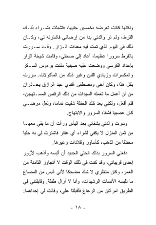 ‫ﻭﻟﻜﻨﻬﺎ ﻜﺎﻨﺕ ﺘﻌﺭﻀﻪ ﺒﺨﻤﺴﻴﻥ ﺠﻨﻴ ‪‬ﺎ، ﻓﺘﺸﺒﺜﺕ ﺒﺸـﺭﺍﺀ ﺫﻟـﻙ‬
                     ‫ﻬ‬
‫ﺍﻟﻘﺭﻁ، ﻭﻟﻡ ﺘﺭ ﻭﺍﻟﺩﺘﻲ ﺒﺩﺍ ﻤﻥ ﺇﺭﻀﺎﺌﻲ ﻓﺎﺸﺘﺭﺘﻪ ﻟﻲ، ﻭﻜـﺎﻥ‬
                             ‫‪‬‬
‫ﺫﻟﻙ ﻓﻲ ﺍﻟﻴﻭﻡ ﺍﻟﺫﻱ ﺘﻤﺕ ﻓﻴﻪ ﻤﻌﺩﺍﺕ ﺍﻟـﺯﺍﺭ. ﻭﻗـﺩ ﺴـﺭﺭﺕ‬
‫ﺒﺎﻟﻘﺭﻁ ﺴﺭﻭ ‪‬ﺍ ﻋﻅﻴ ‪‬ﺎ، ﺃﻋﺎﺩ ﺇﻟﻲ ﺼﺤﺘﻲ، ﻭﻗﺎﻤﺕ ﺸﻴﺨﺔ ﺍﻟﺯﺍﺭ‬
                       ‫‪‬‬          ‫ﻤ‬      ‫ﺭ‬
‫ﺒﺈﻋﺩﺍﺩ ﺍﻟﻜﺭﺴﻲ ﻭﻭﻀﻌﺕ ﻋﻠﻴﻪ ﺼﻴﻨﻴﺔ ‪‬ﻠﺌﺕ ﺒﺭﺀﻭﺱ ﺍﻟﺴـﻜﺭ‬
                ‫ﻤ‬
‫ﻭﺍﻟﻤﻜﺴﺭﺍﺕ ﻭﺯﺒﺎﺩﻱ ﺍﻟﻠﺒﻥ ﻭﻏﻴﺭ ﺫﻟﻙ ﻤﻥ ﺍﻟﻤﺄﻜﻭﻻﺕ. ﺴﺭﺭﺕ‬
‫ﺒﻜل ﻫﺫﺍ، ﻭﻜﺎﻥ ﺃﺨﻲ ﻭﻤﺼﻁﻔﻰ ﺃﻓﻨﺩﻱ ﻋﺒﺩ ﺍﻟﺭﺍﺯﻕ ﻴﺤـﺫﺭﺍﻥ‬
‫ﻤﻥ ﺃﻥ ﺃﻋﻤل ﻤﺎ ﺘﻌﻤﻠﻪ ﺍﻟﺴﻴﺩﺍﺕ ﻤﻥ ﺫﻟﻙ ﺍﻟﺭﻗﺹ ﺍﻟﻤﺴـﺘﻬﺠﻥ،‬
‫ﻓﻠﻡ ﺃﻓﻌل، ﻭﻟﻜﻨﻲ ﺒﻌﺩ ﺘﻠﻙ ﺍﻟﺤﻔﻠﺔ ﺸﻔﻴﺕ ﺘﻤﺎ ‪‬ﺎ، ﻭﻟﻌل ﻤﺭﻀـﻲ‬
             ‫ﻤ‬
                     ‫ﻜﺎﻥ ﻋﺼﺒ ‪‬ﺎ ﻓﺸﻔﺎﻩ ﺍﻟﺴﺭﻭﺭ ﻭﺍﻻﺒﺘﻬﺎﺝ.‬
                                             ‫ﻴ‬
‫ﻭﺴ ‪‬ﺕ ﻭﺍﻟﺩﺘﻲ ﺒﺸﻔﺎﺌﻲ ﺒﻌﺩ ﺍﻟﻴﺄﺱ ﻭﺭﺃﺕ ﺃﻥ ﻤﺎ ﺒﻘﻲ ﻤﻌﻬـﺎ‬
                                              ‫ﺭ‬
‫ﻤﻥ ﺜﻤﻥ ﺍﻟﻤﻨﺯل ﻻ ﻴﻜﻔﻲ ﻟﺸﺭﺍﺀ ﺃﻱ ﻋﻘﺎﺭ ﻓﺎﺸﺘﺭﺕ ﻟﻲ ﺒﻪ ﺤﻠﻴﺎ‬
 ‫‪‬‬
              ‫ﻤﺨﺘﻠﻔﺎ ﻤﻥ ﺍﻟﺫﻫﺏ، ﻜﺄﺴﺎﻭﺭ ﻭﻗﻼﺩﺍﺕ ﻭﻏﻴﺭﻫﺎ.‬
‫ﺩﻓﻌﻨﻲ ﺍﻟﺴﺭﻭﺭ ﺒﺫﻟﻙ ﺍﻟﺤﻠﻲ ﺍﻟﺠﺩﻴﺩ ﺃﻥ ﺃﻟﺒﺴﻪ ﻭﺃﺫﻫﺏ ﻷﺯﻭﺭ‬
‫ﺇﺤﺩﻯ ﻗﺭﻴﺒﺎﺘﻲ، ﻭﻗﺩ ﻜﻨﺕ ﻓﻲ ﺫﻟﻙ ﺍﻟﻭﻗﺕ ﻻ ﺃﺘﺠﺎﻭﺯ ﺍﻟﺜﺎﻤﻨﺔ ﻤﻥ‬
‫ﺍﻟﻌﻤﺭ، ﻭﻜﺎﻥ ﻤﻨﻅﺭﻱ ﻻ ﺸﻙ ﻤﻀﺤ ﹰﺎ ﻷﻨﻲ ﺃﻟﺒﺱ ﻤﻥ ﺍﻟﻤﺼﺎﻍ‬
                    ‫ﻜ‬
‫ﻤﺎ ﺘﻠﺒﺴﻪ ﺍﻵﻨﺴﺎﺕ ﺍﻟﺭﺸﻴﺩﺍﺕ، ﻭﺃﻨﺎ ﻻ ﺃﺯﺍل ﻁﻔﻠﺔ. ﻭﻗﺎﺒﻠﺘﻨﻲ ﻓﻲ‬
‫ﺍﻟﻁﺭﻴﻕ ﺍﻤﺭﺃﺘﺎﻥ ﻤﻥ ﺍﻟﺭﻋﺎﻉ ﻓﺄﻗﺒﻠﺘﺎ ﻋﻠﻲ، ﻭﻗﺎﻟﺕ ﻟﻲ ﺇﺤﺩﺍﻫﻤﺎ:‬
                   ‫‪‬‬

                       ‫- ٨١ -‬
 