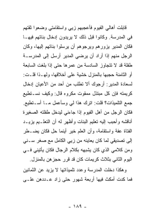 ‫ﻗﺎﺒﻠﺕ ﺃﻫﺎﻟﻲ ﺍﻟﻔﻴﻭﻡ ﻓﺄﻋﺠﺒﻬﻡ ﺯﻴﻲ ﻭﺍﺴﺘﻘﺎﻤﺘﻲ ﻭﻀﻌﻭﺍ ﺜﻘﺘﻬﻡ‬
‫ﻓﻲ ﺍﻟﻤﺩﺭﺴﺔ. ﻭﻜﺎﻨﻭﺍ ﻗﺒل ﺫﻟﻙ ﻻ ﻴﺭﻴﺩﻭﻥ ﺇﺩﺨﺎل ﺒﻨﺎﺘﻬﻡ ﻓﻴﻬـﺎ‬
‫ﻓﻜﺎﻥ ﺍﻟﻤﺩﻴﺭ ﻴﺯﻭﺭﻫﻡ ﻭﻴﺭﺠﻭﻫﻡ ﺃﻥ ﻴﺭﺴﻠﻭﺍ ﺒﻨﺎﺘﻬﻡ ﺇﻟﻴﻬﺎ، ﻭﻜﺎﻥ‬
‫ﺍﻟﺭﺠل ﻤﻨﻬﻡ ﺇﺫﺍ ﺃﺭﺍﺩ ﺃﻥ ﻴﺭﻀﻲ ﺍﻟﻤﺩﻴﺭ ﺃﺭﺴل ﺇﻟﻰ ﺍﻟﻤﺩﺭﺴـﺔ‬
‫ﻁﻔﻠﺔ ﻗﺩ ﻻ ﺘﺘﺠﺎﻭﺯ ﺍﻟﺴﺎﺩﺴﺔ ﻤﻥ ﻋﻤﺭﻫﺎ ﺤﺘﻰ ﺇﺫﺍ ﺒﻠﻐﺕ ﺍﻟﺴﺎﺒﻌﺔ‬
‫ﺃﻭ ﺍﻟﺜﺎﻤﻨﺔ ﺤﺠﺒﻬﺎ ﺒﺎﻟﻤﻨﺯل ﺨﺸﻴﺔ ﻋﻠﻰ ﺃﺨﻼﻗﻬﺎ، ﻭﻟﻬـﺫﺍ ﻗﻠـﺕ:‬
‫ﻟﺴﻌﺎﺩﺓ ﺍﻟﻤﺩﻴﺭ: ﺃﺭﺠﻭﻙ ﺃﻻ ﺘﻁﻠﺏ ﻤﻥ ﺃﺤﺩ ﻤﻥ ﺍﻷﻋﻴﺎﻥ ﺇﺩﺨﺎل‬
‫ﻜﺭﻴﻤﺘﻪ ﻓﺈﻥ ﻜل ﻤﺒﺘﺫل ﻤﻤﻘﻭﺕ ﻤﻜﺭﻭﻩ ﻗﺎل: ﻭﻜﻴﻑ ﻨﺴـﺘﻁﻴﻊ‬
‫ﺠﻤﻊ ﺍﻟﺘﻠﻤﻴﺫﺍﺕ؟ ﻗﻠﺕ: ﺍﺘﺭﻙ ﻫﺫﺍ ﻟﻲ ﻭﺴﺄﻋﻤل ﻤـﺎ ﺃﺴـﺘﻁﻴﻊ.‬
‫ﻓﻜﺎﻥ ﺍﻟﺭﺠل ﻤﻥ ﺃﻫل ﺍﻟﻔﻴﻭﻡ ﺇﺫﺍ ﺠﺎﺀﻨﻲ ﻟﻴﺩﺨل ﻁﻔﻠﺘﻪ ﺍﻟﺼﻐﻴﺭﺓ‬
‫ﺃﻨﺎﻗﺸﻪ ﻭﺃﺤﺒﺏ ﺇﻟﻴﻪ ﺘﻌﻠﻴﻡ ﺍﻟﺒﻨﺎﺕ ﻭﺃﻅﻬﺭ ﻟﻪ ﺃﻥ ﺍﻟﺘﻌﻠـﻴﻡ ﻴﺯﻴـﺩ‬
‫ﺍﻟﻔﺘﺎﺓ ﻋﻔﺔ ﻭﺍﺴﺘﻘﺎﻤﺔ، ﻭﺃﻥ ﺍﻟﻌﻠﻡ ﺨﻴﺭ ﺃﻴﻨﻤﺎ ﺤل ﻓﻜﺎﻥ ﻴﻀـﻁﺭ‬
‫ﺇﻟﻰ ﺘﺼﺩﻴﻘﻲ ﻟﻤﺎ ﻜﺎﻥ ﻴﻌﺎﻴﻨﻪ ﻤﻥ ﺯﻴﻲ ﺍﻟﻜﺎﻤل ﻤﻊ ﺼﻐﺭ ﺴـﻨﻲ‬
‫ﻭﻤﻥ ﻜﻼﻤﻲ ﺍﻟﺫﻱ ﻜﺎﻥ ﻴﺸﺒﻬﻪ ﺒﻜﻼﻡ ﺍﻟﺭﺠﺎل ﻓﻜﺎﻥ ﻴﺄﺘﻴﻨﻲ ﻓـﻲ‬
   ‫ﺍﻟﻴﻭﻡ ﺍﻟﺜﺎﻨﻲ ﺒﺜﻼﺙ ﻜﺭﻴﻤﺎﺕ ﻜﺎﻥ ﻗﺩ ﻗﺭﺭ ﺤﺠﺯﻫﻥ ﺒﺎﻟﻤﻨﺯل.‬
‫ﻭﻫﻜﺫﺍ ﺩﺨﻠﺕ ﺍﻟﻤﺩﺭﺴﺔ ﻭﻋﺩﺩ ﺘﻠﻤﻴﺫﺍﺘﻬﺎ ﻻ ﻴﺯﻴﺩ ﻋﻥ ﺍﻟﺜﻤﺎﻨﻴﻥ‬
‫ﻓﻤﺎ ﻜﺩﺕ ﺃﻤﻜﺙ ﻓﻴﻬﺎ ﺃﺭﺒﻌﺔ ﺸﻬﻭﺭ ﺤﺘﻰ ﺯﺍﺩ ﻋـﺩﺩﻫﻥ ﻋﻠـﻰ‬



                       ‫- ٩٨١ -‬
 