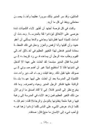 ‫ﺍﻟﻤﺎﺌﺘﻴﻥ، ﻭﻗﺩ ﺴﺭ ﺍﻟﻤﺩﻴﺭ ﺒﺫﻟﻙ ﺴﺭﻭ ‪‬ﺍ ﻋﻅﻴ ‪‬ﺎ ﻭﺃﺨـﺫ ﻴﺤﺴـﻥ‬
             ‫ﻤ‬      ‫ﺭ‬
                            ‫ﻤﻌﺎﻤﻠﺘﻲ ﻭﻴﻨﻔﺫ ﻟﻲ ﻜل ﻤﺎ ﺃﺭﻴﺩ.‬
‫ﻭﻜﻨﺕ ﻓﻲ ﻜل ﻓﺭﺼﺔ ﺃﺠﺘﻬﺩ ﺃﻥ ﺃﻅﻬﺭ ﻵﺒﺎﺀ ﺍﻟﺘﻠﻤﻴﺫﺍﺕ ﺸﺩﺓ‬
‫ﺤﺭﺼﻲ ﻋﻠﻰ ﺍﻷﺨﻼﻕ ﻟﻴﺯﺩﺍﺩﻭﺍ ﺜﻘﺔ ﺒﺎﻟﻤﺩﺭﺴـﺔ. ﻭﺤـﺩﺙ ﺃﻥ‬
‫ﺃﺴﺎﺀﺕ ﺘﻠﻤﻴﺫﺓ ﺃﺩﺒﻬﺎ ﻓﻁﺭﺩﺘﻬﺎ ﻭﺠﺎﺀﻨﻲ ﻭﺍﻟﺩﻫﺎ ﻴﺴﺄﻟﻨﻲ ﺃﻥ ﺃﻋﻔﻭ‬
‫ﻋﻨﻬﺎ، ﻭﺃﻥ ﺃﻗﺒﻠﻬﺎ ﻭﺃﻨﺎ ﺃﺭﻓﺽ ﻭﺃﺘﻌﺯﺯ ﻭﺩﺨل ﻓﻲ ﺘﻠﻙ ﺍﻟﻠﺤﻅـﺔ‬
‫ﺴﻌﺎﺩﺓ ﺍﻟﻤﺩﻴﺭ ﻓﺩﻫﺵ ﻟﻬﺫﺍ ﺍﻟﺘﻐﻴﻴﺭ ﺍﻟﻌﻅﻴﻡ ﻓﻲ ﺃﺨـﻼﻕ ﺃﻫـﺎﻟﻲ‬
‫ﺍﻟﻔﻴﻭﻡ ﻭﻁﻠﺏ ﻤﻨﻪ ﺍﻟﺭﺠل ﺃﻥ ﻴﺴﺎﻋﺩﻩ ﻓـﻲ ﺭﺩ ﻜﺭﻴﻤﺘـﻪ ﺇﻟـﻰ‬
‫ﺍﻟﻤﺩﺭﺴﺔ ﻓﻘﺎل ﺍﻟﻤﺩﻴﺭ ﻤﺒﺘﺴ ‪‬ﺎ: ﻟﻘﺩ ﺃﺨﺫﺕ ﻋﻠﻲ ﻋﻬ ‪‬ﺍ ﺃﻻ ﺃﺘﺩﺨل‬
          ‫‪ ‬ﺩ‬                 ‫ﻤ‬
‫ﻓﻲ ﺸﺌﻭﻨﻬﺎ ﻓﺄﻨﺎ ﻻ ﺃﺴﺘﻁﻴﻊ ﺸﻴ ًﺎ ﻏﻴﺭ ﺃﻥ ﺃﻀﻡ ﺼـﻭﺘﻲ ﺇﻟـﻰ‬
                       ‫ﺌ‬
‫ﺼﻭﺘﻙ ﻋﻠﻬﺎ ﺘﻘﺒل ﺫﻟﻙ. ﻭﻫﻨﺎ ﻗﺒﻠﺕ ﺭﺠـﺎﺀ ﺍﻟﻤـﺩﻴﺭ ﻭﺃﻋـﺩﺕ‬
‫ﺍﻟﺘﻠﻤﻴﺫﺓ ﺇﻟﻰ ﺍﻟﻤﺩﺭﺴﺔ ﺒﻌﺩ ﺃﻥ ﺃﺨﺫﺕ ﻋﻠﻰ ﺃﺒﻴﻬﺎ ﻋﻬـ ‪‬ﺍ ﺒﺸـﺩﺓ‬
       ‫ﺩ‬
‫ﺍﻟﺭﻗﺎﺒﺔ ﻋﻠﻴﻬﺎ ﻓﺸﻜﺭ ﺍﻟﺭﺠل ﺍﻟﻤﺩﻴﺭ ﻭﺤﻴﺎﻩ ﻭﺍﻨﺼﺭﻑ. ﻭﻤﺎ ﻜﺎﺩ‬
‫ﻴﺨﺭﺝ ﻨﻅﺭ ﺇﻟﻲ ﺍﻟﻤﺩﻴﺭ ﻗﺎﺌﻼ: ﺇﻨﻲ ﻻ ﺃﻜﺎﺩ ﺃﺼﺩﻕ ﻤﺎ ﺃﺭﻯ ﺍﻵﻥ‬
                            ‫ﹰ‬           ‫‪‬‬
‫ﻤﻥ ﺫﻟﻙ ﺍﻟﺘﻐﻴﺭ ﺍﻟﻌﻅﻴﻡ ﻓﻤﻥ ﺯﻫﺩ ﺍﻵﺒﺎﺀ ﻓﻲ ﺍﻟﻤﺩﺭﺴﺔ ﺇﻟﻰ ﺭﻏﺒﺔ‬
‫ﻓﻴﻬﺎ ﺭﻏﺒﺔ ﻤﻠﺤﺔ ﻴﻨﻔﺫﻭﻨﻬﺎ ﺒﺎﻟﺘﻭﺴل ﻭﺍﻟﺭﺠﺎﺀ!! ﻗﻠﺕ: ﻨﻌﻡ ﻓﺈﻨـﻪ‬
‫ﻜﻠﻤﺎ ﺍﺯﺩﺍﺩ ﻋﺭﺽ ﺍﻟﺸﻲﺀ ﻋﻠﻰ ﺍﻟﻨﺎﺱ ﻜﻠﻤﺎ ﺍﺯﺩﺍﺩﻭﺍ ﺯﻫ ‪‬ﺍ ﻓﻴـﻪ‬
      ‫ﺩ‬
            ‫)ﻭﺃﺤﺏ ﺸﻲﺀ ﺇﻟﻰ ﺍﻹﻨﺴﺎﻥ ﻤﺎ ﻤﻨﻊ( ﻗﺎل: ﺼﺩﻗﺕ.‬


                       ‫- ٠٩١ -‬
 