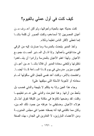 ‫ﻜﻴﻑ ﻜﻨﺕ ﻓﻲ ﺃﻭل ﻋﻤﻠﻲ ﺒﺎﻟﻔﻴﻭﻡ؟‬
‫ﻜﻨﺕ ﺤﺩﻴﺜﺔ ﻋﻬﺩ ﺒﺎﻟﺤﻴﺎﺓ ﻭﺃﺤﻭﺍﻟﻬﺎ، ﻭﻟﻡ ﺃﻜﻥ ﺃﻋـﺭﻑ ﻤـﻥ‬
‫ﺃﻋﻴﺎﻥ ﺍﻟﻤﺼﺭﻴﻴﻥ ﺇﻻ ﺃﺴﻤﺎﺀﻫﻡ، ﻭﻜﻨﺕ ﺃﺘﺼﻭﺭ ﺃﻥ ﻜﻠﻤﺔ ﺒﺎﺸـﺎ‬
                     ‫ﺇﻨﻤﺎ ﺘﻌﻁﻰ ﻷﻜﺜﺭ ﺍﻟﻨﺎﺱ ﺘﻌﻠﻴ ‪‬ﺎ ﻭﺫﻜﺎﺀ.‬
                             ‫ﻤ‬
‫ﻭﺃﺨﺫ ﺍﻟﻤﺩﻴﺭ ﻴﺘﺤﺩﺙ ﺒﺎﻟﻤﺩﺭﺴﺔ ﻭﻤﺎ ﺼﺎﺭﺕ ﺇﻟﻴﻪ ﻤﻥ ﺍﻟﺭﻗﻲ‬
‫ﻓﻲ ﻤﺩﺓ ﻗﻴﺎﻤﻲ ﺒﺄﻋﻤﺎﻟﻬﺎ. ﻭﺇﺫﺍ ﻗـﺎل ﺍﻟﻤـﺩﻴﺭ ﺃﻨﺼـﺕ ﺠﻤﻴـﻊ‬
‫ﺍﻷﻋﻴﺎﻥ. ﻭﻟﻬﺫﺍ ﺍﻫﺘﻡ ﺍﻷﻋﻴﺎﻥ ﺒﺎﻟﻤﺩﺭﺴﺔ ﻭﺃﺭﺍﺩﻭﺍ ﺃﻥ ﻴﺸـﺎﻫﺩﻭﺍ‬
‫ﻨﺎﻅﺭﺘﻬﺎ ﻭﺃﺒﻠﻐﻨﻲ ﺴﻌﺎﺩﺓ ﺍﻟﻤﺩﻴﺭ ﺃﻥ ﻓﻼ ﹰﺎ ﺒﺎﺸـﺎ ﻋـﻴﻥ ﺃﻋﻴـﺎﻥ‬
                   ‫ﻨ‬
‫ﺍﻟﻔﻴﻭﻡ ﺴﻴﺯﻭﺭ ﻤﺩﺭﺴﺘﻲ ﻓﻲ ﻴﻭﻡ ﻜـﺫﺍ ﺍﻟﺴـﺎﻋﺔ ﻜـﺫﺍ ﺃﻴ ‪‬ـﺎ.‬
   ‫ﻀ‬
‫ﻭﺍﻫﺘﻤﻤﺕ ﺒﺎﻷﻤﺭ، ﻭﻜﻨﺕ ﺃﻋﺩ ﻨﻔﺴﻲ ﻟﻠﺠﻤل ﺍﻟﺘﻲ ﺴﺄﻗﻭﻟﻬﺎ ﺃﻤـﺎﻡ‬
               ‫ﺴﻌﺎﺩﺘﻪ ﺃﻭ ﻷﺠﻭﺒﺔ ﺍﻷﺴﺌﻠﺔ ﺍﻟﺘﻲ ﺴﻴﻠﻘﻴﻬﺎ ﻋﻠﻲ!‬
                ‫‪‬‬
‫ﻭﺠﺎﺀ ﻫﺫﺍ ﺍﻟﻌﻴﻥ ﻭﺇﺫﺍ ﺒﻪ ﻴﺘﻜﻠﻡ ﻻ ﺒﻠﻬﺠﺔ ﻭﺍﻟﺩﺘﻲ ﻓﺤﺴﺏ ﺒل‬
‫ﺒﺄﺤﻁ ﻤﻥ ﺃﺭﺍﺌﻬﺎ. ﻭﻫﻨﺎ ﺍﺤﺘﺭﻤﺕ ﻭﺍﻟﺩﺘﻲ ﻋﻠﻰ ﻋـﺩﻡ ﺘﻌﻠﻴﻤﻬـﺎ‬
‫ﻭﻗﻠﺕ: ﻟﻘﺩ ﻭﻀﻌﻬﺎ ﺫﻜﺎﺅﻫﺎ ﻓﻲ ﻤﻜﺎﻨﺔ ﻤﻥ ﺍﻟﻠﺒﺎﻗﺔ ﺘﻔﻭﻕ ﺃﻤﺜـﺎل‬
‫ﻫﺅﻻﺀ ﺍﻷﻋﻴﺎﻥ. ﻭﻀﺎﻴﻘﻨﻲ ﻤﺎ ﻋﺭﻓﺘﻪ ﻤﻥ ﺠﻤﻭﺩ ﺫﻟﻙ ﺍﻟﻌـﻴﻥ،‬
‫ﻭﻜﺎﻥ ﻤﻤﺎ ﻨﺎﻗﺸﻨﻲ ﻓﻴﻪ ﺃﻨﻪ ﺒﺼﻔﺘﻪ ﻋﻀ ‪‬ﺍ ﻓﻲ ﻤﺠﻠﺱ ﺍﻟﻤﺩﻴﺭﻴـﺔ‬
                   ‫ﻭ‬
‫ﻭﻤﻥ ﺍﻷﻋﻀﺎﺀ ﺍﻟﺒﺎﺭﺯﻴﻥ، ﻻ ﺍﻟﻐﺎﺌﺭﻴﻥ ﻓﻲ ﺍﻟﺠﺩﺍﺭ، ﺒﻬﺫﻩ ﺍﻟﺼﻔﺔ‬

                      ‫- ١٩١ -‬
 