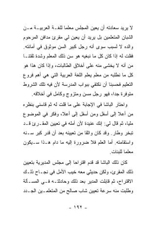 ‫ﻻ ﻴﺭﻴﺩ ﺴﻌﺎﺩﺘﻪ ﺃﻥ ﻴﻌﻴﻥ ﺍﻟﻤﺠﻠﺱ ﻤﻌﻠ ‪‬ﺎ ﻟﻠﻐـﺔ ﺍﻟﻌﺭﺒﻴـﺔ ﻤـﻥ‬
                    ‫ﻤ‬
‫ﺍﻟﺸﺒﺎﻥ ﺍﻟﻤﺘﻌﻠﻤﻴﻥ ﺒل ﻴﺭﻴﺩ ﺃﻥ ﻴﻌﻴﻥ ﻟﻲ ﻤﻘﺭﺉ ﻤﺩﺍﻓﻥ ﺍﻟﻤﺭﺤﻭﻡ‬
‫ﻭﺍﻟﺩﻩ ﻻ ﻟﺴﺒﺏ ﺴﻭﻯ ﺃﻨﻪ ﺭﺠل ﻜﺒﻴﺭ ﺍﻟﺴﻥ ﻤﻭﺜﻭﻕ ﻓﻲ ﺃﻤﺎﻨﺘﻪ.‬
‫ﻓﻘﻠﺕ ﻟﻪ ﺇﺫﺍ ﻜﺎﻥ ﻜل ﻤﺎ ﻨﺒﻐﻴﻪ ﻫﻭ ﺴﻥ ﺫﻟﻙ ﺍﻟﻤﻌﻠﻡ ﻭﺸﺩﺓ ﺜﻘﺘﻨـﺎ‬
‫ﻤﻥ ﺃﻨﻪ ﻻ ﻴﺨﺸﻰ ﻤﻨﻪ ﻋﻠﻰ ﺃﺨﻼﻕ ﺍﻟﻁﺎﻟﺒﺎﺕ، ﻭﺇﺫﺍ ﻜﺎﻥ ﻫﺫﺍ ﻫﻭ‬
‫ﻜل ﻤﺎ ﻨﻁﻠﺒﻪ ﻤﻥ ﻤﻌﻠﻡ ﻴﻌﻠﻡ ﺍﻟﻠﻐﺔ ﺍﻟﻌﺭﺒﻴﺔ ﺍﻟﺘﻲ ﻫﻲ ﺃﻫﻡ ﻓﺭﻭﻉ‬
‫ﺍﻟﺘﻌﻠﻴﻡ ﻓﺤﺴﺒﻨﺎ ﺃﻥ ﻨﻜﺘﻔﻲ ﺒﺒﻭﺍﺏ ﺍﻟﻤﺩﺭﺴﺔ ﻷﻥ ﻓﻴﻪ ﺘﻠﻙ ﺍﻟﺸﺭﻭﻁ‬
    ‫ﻤﺘﻭﻓﺭﺓ ﺠ ‪‬ﺍ، ﻓﻬﻭ ﺭﺠل ﻤﺴﻥ ﻭﻤﺘﺯﻭﺝ ﻭﻜﺎﻤل ﻓﻲ ﺃﺨﻼﻗﻪ.‬
                                         ‫ﺩ‬
‫ﻭﺍﺤﺘﺎﺭ ﺍﻟﺒﺎﺸﺎ ﻓﻲ ﺍﻹﺠﺎﺒﺔ ﻋﻠﻰ ﻤﺎ ﻗﻠﺕ ﻟﻪ ﺜﻡ ﻗﺎﺴﻨﻲ ﺒﻨﻅﺭﻩ‬
‫ﻤﻥ ﺃﻋﻼ ﺇﻟﻰ ﺃﺴﻔل ﻭﻤﻥ ﺃﺴﻔل ﺇﻟﻰ ﺃﻋﻼ، ﻭﻓﻜﺭ ﻓﻲ ﺍﻟﻤﻭﻀﻭﻉ‬
‫ﻤﻠﻴﺎ، ﺜﻡ ﻗﺎل ﻟﻲ: ﺇﻨﻙ ﻋﻨﻴﺩﺓ ﻷﻥ ﺃﻤﻠﻪ ﻓﻲ ﺘﻌﻴﻴﻥ ﺍﻟﻤﻘـﺭﺉ ﻗـﺩ‬
                                                    ‫‪‬‬
‫ﺘﺒﺨﺭ ﻭﻁﺎﺭ. ﻭﻗﺩ ﻜﺎﻥ ﻭﺍﺜ ﹰﺎ ﻤﻥ ﺘﻌﻴﻴﻨﻪ ﺒﻌﺩ ﺃﻥ ﻗﺩﺭ ﻜﺒﺭ ﺴـﻨﻪ‬
                               ‫ﻘ‬
‫ﻭﺍﺴﺘﻘﺎﻤﺘﻪ. ﺃﻤﺎ ﺍﻟﻌﻠﻡ ﻓﻼ ﻀﺭﻭﺭﺓ ﺇﻟﻴﻪ ﻤﺎ ﺩﺍﻡ ﻫـﺫﺍ ﺴـﻴﻜﻭﻥ‬
                                             ‫ﻤﻌﻠ ‪‬ﺎ ﻟﻠﺒﻨﺎﺕ.‬
                                                      ‫ﻤ‬
‫ﻜﺎﻥ ﺫﻟﻙ ﺍﻟﺒﺎﺸﺎ ﻗﺩ ﻗﺩﻡ ﺍﻗﺘﺭﺍ ‪‬ﺎ ﺇﻟﻰ ﻤﺠﻠﺱ ﺍﻟﻤﺩﻴﺭﻴﺔ ﺒﺘﻌﻴﻴﻥ‬
                          ‫ﺤ‬
‫ﺫﻟﻙ ﺍﻟﻤﻘﺭﺉ، ﻭﻟﻜﻥ ﺤﺩﻴﺜﻲ ﻤﻌﻪ ﺨﻴﺏ ﺍﻷﻤل ﻓﻲ ﻨﺠـﺎﺡ ﺫﻟـﻙ‬
‫ﺍﻻﻗﺘﺭﺍﺡ، ﺜﻡ ﻗﺎﺒﻠﺕ ﺍﻟﻤﺩﻴﺭ ﺒﻌﺩ ﺫﻟﻙ ﻭﺤﺎﺩﺜﺘـﻪ ﻓـﻲ ﺍﻟﻤﺴـﺄﻟﺔ‬
‫ﻭﻁﻠﺒﺕ ﻤﻨﻪ ﺴﺭﻋﺔ ﺘﻌﻴﻴﻥ ﺸﺎﺏ ﺼﺎﻟﺢ ﻤﻥ ﺍﻟﻤﺘﻌﻠﻤـﻴﻥ ﺍﻟﺠـﺩﺩ‬

                        ‫- ٢٩١ -‬
 