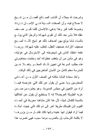 ‫ﻭﺸﺭﺤﺕ ﻟﻪ ﺒﺠﻼﺀ ﺃﻥ ﺍﻟﺸﺎﺏ ﺍﻟﺼـﺎﻟﺢ ﺃﻓﻀـل ﻤـﻥ ﺸـﻴﺦ‬
‫ﻻ ﺼﻼﺡ ﻓﻴﻪ، ﻭﺃﻥ ﺍﻟﺼﻔﺎﺕ ﺍﻟﺴـﻴﺌﺔ ﻓـﻲ ﺍﻹﻨﺴـﺎﻥ ﺘـﺯﺩﺍﺩ‬
‫ﻭﻀﻭ ‪‬ﺎ ﻜﻠﻤﺎ ﻜﺒﺭ ﻭﻫﺫﺍ ﺒﺩﻫﻲ، ﻓﺎﻹﻨﺴﺎﻥ ﻜﻠﻤﺎ ﻜﺒـﺭ ﻀـﻌﻑ‬
                                            ‫ﺤ‬
‫ﻋﻘﻠﻪ ﻓﻼ ﺒﺄﺱ ﺒﻌﺩ ﺫﻟﻙ ﺃﻥ ﺘﻘﻭﻯ ﺸﻬﻭﺍﺘﻪ ﻭﺍﻟﺭﺠل ﺍﻟﺫﻱ ﻴﻭﻟـﻊ‬
‫ﺒﺎﻟﻨﺴﺎﺀ ﺸﺎﺒﺎ ﻴﻭﻟﻊ ﺒﻬﻥ ﺃﻀﻌﺎﻑ ﺫﻟﻙ ﻫﻭ ﺸﻴﺦ ﻷﻨـﻪ ﺃﺼـﺒﺢ‬
                                      ‫‪‬‬
‫ﻀﻌﻴﻑ ﺍﻹﺭﺍﺩﺓ، ﻀﻌﻴﻑ ﺍﻟﻌﻘل، ﺘﺘﻐﻠﺏ ﻋﻠﻴﻪ ﺸﻬﻭﺍﺘﻪ. ﻭﺭﺒﻤـﺎ‬
‫ﺩﻓﻌﻪ ﺍﻋﺘﻘﺎﺩ ﺍﻟﻨﺎﺱ ﻓﻲ ﺸﻴﺨﻭﺨﺘﻪ ﺇﻟﻰ ﺍﻻﺴﺘﺭﺴﺎل ﻓﻲ ﻏﻭﺍﻴﺘﻪ،‬
‫ﻭﻫﻭ ﻓﻲ ﻤﺄﻤﻥ ﻤﻥ ﺃﻥ ﻴﺘﻌﻘﺏ ﺨﻁﻭﺍﺘﻪ ﺃﺤﺩ ﻭﺨﺘﻤﺕ ﻤﺤﺎﻀﺭﺘﻲ‬
‫ﻫﺫﻩ ﺒﻁﻠﺏ ﺍﻟﺴﺭﻋﺔ ﻓﻲ ﺘﻌﻴﻴﻥ ﺫﻟـﻙ ﺍﻟﻤﻌﻠـﻡ. ﻭﻓﻌـﻼ ﻋـﻴﻥ‬
     ‫ﹰ‬
  ‫ﻟﻠﻤﺩﺭﺴﺔ ﻤﻌﻠﻡ ﻜﺎﻤل ﻤﻥ ﺍﻟﺸﺒﺎﻥ ﺍﻟﻤﺘﺨﺭﺠﻴﻥ ﻓﻲ ﺫﻟﻙ ﺍﻟﻭﻗﺕ.‬
‫ﻭﺃﺨﺫ ﺴﻌﺎﺩﺓ ﺍﻟﺒﺎﺸﺎ ﻤﻜﺎﻨﻪ ﻓﻲ ﺍﻟﺼﻑ ﺍﻷﻭل ﻤـﻥ ﺃﻋـﺩﺍﺌﻲ‬
‫ﺍﻟﻤﺤﺘﺭﻤﻴﻥ ﻭﻤﺎ ﻋﺴﻰ ﺃﻥ ﻴﻘﻭل ﻋﻥ ﺘﻠﻙ ﺍﻟﺘﻲ ﻋﺎﺭﻀﺘﻪ ﻓﻴﻤـﺎ‬
‫ﺃﺭﺍﺩ ﻤﻥ ﺍﻟﺘﻌﻴﻴﻥ ﻓﻲ ﻤﺠﻠﺱ ﺍﻟﻤﺩﻴﺭﻴﺔ. ﻭﻫﻭ ﻴﻌﺘﺒﺭﻩ ﻤﻥ ﻀـﻤﻥ‬
‫ﻋﺯﺒﻪ ﺍﻟﻁﻭﻴﻠﺔ ﺍﻟﻌﺭﻴﻀﺔ؟ ﺇﻨﻪ ﻻ ﻴﺴﺘﻁﻴﻊ ﺃﻥ ﻴﻘﻭل ﻋﻥ ﺃﺨﻼﻗﻬﺎ‬
‫ﺒﺎﻟﻨﺴﺒﺔ ﻟﻠﻜﻤﺎل ﺸﻴ ًﺎ، ﻷﻥ ﻫﺫﺍ ﻜﺎﻥ ﻤﺸﺎﻫ ‪‬ﺍ ﻤﻌﺭﻭ ﹰﺎ ﻓﻲ ﺃﻨﺤـﺎﺀ‬
           ‫ﻓ‬       ‫ﺩ‬                   ‫ﺌ‬
‫ﺍﻟﻔﻴﻭﻡ ﺇﺫﻥ ﻓﻠﻴﺴﻠﻙ ﻁﺭﻴ ﹰﺎ ﺁﺨﺭ ﺇﻟﻰ ﺫﻡ ﺘﻠﻙ ﺍﻟﺘﻲ ﺨﻴﺒﺕ ﺁﻤﺎﻟـﻪ‬
                                 ‫ﻘ‬
‫ﻓﻴﻤﺎ ﺃﺭﺍﺩ ﻓﻴﻘﻭل ﺇﻨﻬﺎ ﻋﻨﻴﺩﺓ ﻭﺇﻨﻬﺎ ﺘﻜﺎﺩ ﺘﻘﺎﺒـل ﻤـﻥ ﻴﺯﻭﺭﻫـﺎ‬
‫ﻻ ﺒﻜﻠﻤﺔ ﺍﻟﺘﺭﺤﺎﺏ ﺒل ﺒﺎﻟﻀﺭﺏ ﺩﻭﻨﻤﺎ ﺴﺒﺏ، ﻓﻬﻲ ﺘﻀﺭﺏ ﻫﺫﺍ‬


                        ‫- ٣٩١ -‬
 