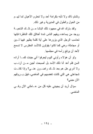 ‫ﻭﺘﺸﺘﻡ ﺫﺍﻙ ﻭﻻ ﺘﺄﺒﻪ ﺒﻜﺭﺍﻤﺔ ﺃﺤﺩ ﻭﻻ ﺘﺤﺘﺭﻡ ﺍﻷﻋﻴﺎﻥ ﻟﻤﺎ ﻟﻬـﻡ‬
               ‫ﻤﻥ ﺍﻟﺤﻭل ﻭﺍﻟﻁﻭل ﻓﻲ ﺍﻟﻤﺩﻴﺭﻴﺔ ﻭﻏﻴﺭ ﺫﻟﻙ.‬
‫ﻭﻟﻘﺩ ﺒﺎﺭﻙ ﺍﷲ ﻓﻲ ﻤﺠﻬﻭﺩ ﺫﻟﻙ ﺍﻟﺒﺎﺸﺎ ﻤـﻥ ﺘﻠـﻙ ﺍﻟﻨﺎﺤﻴـﺔ‬
‫ﻭﻭﺠﺩ ﻤﻥ ﻴﺴﺎﻋﺩﻩ ﻭﻴﻔﻬﻡ ﺍﻟﻨﺎﺱ ﺸﺩﺓ ﺃﺨﻼﻕ ﺘﻠﻙ ﺍﻟﻨﺎﻅﺭﺓ ﻓﺈﻨﻬﺎ‬
‫ﺘﺤﺎﺴﺏ ﺍﻟﺭﺠل ﺍﻟﺫﻱ ﻴﺯﻭﺭﻫﺎ ﻋﻠﻰ ﺃﻴﺔ ﻜﻠﻤﺔ ﻴﻅﻬﺭ ﻓﻴﻬﺎ ﻟـﻴﻥ‬
‫ﺃﻭ ﻤﺠﺎﻤﻠﺔ، ﻭﻫﻲ ﻜﻤﺎ ﻜﺎﻨﻭﺍ ﻴﻘﻭﻟﻭﻥ ﻜﺎﻷﺴﺩ ﺍﻟﻤﻔﺘﺭﺱ ﻻ ﺘﺴﻤﺢ‬
                         ‫ﻷﺤﺩ ﺃﻥ ﻴﺭﻓﻊ ﺭﺃﺴﻪ ﻓﻲ ﻤﺠﻠﺴﻬﺎ.‬
‫ﻭﻟﻭ ﺃﻥ ﻫﺅﻻﺀ ﺭﺃﻭﻨﻲ ﺍﻟﻴﻭﻡ ﻟﻴﻌﺭﻓﻭﺍ ﺃﻨﻲ ﺠﺒﻨﺕ ﻜﻤـﺎ ﺃﺭﺍﺩﻩ‬
‫ﺍﻟﺴﻥ ﻓﻠﻡ ﺃﻋﺩ ﺃﻨﺎ ﺫﻟﻙ ﺍﻷﺴﺩ ﺒل ﺃﺼﺒﺤﺕ ﺃﺠﺒﻥ ﻤـﻥ ﺃﺭﻨـﺏ‬
‫ﻭﻻ ﺃﺩﺭﻱ ﻫل ﻫﻡ ﺒﻌﺩ ﺫﻟـﻙ ﺭﺍﻀـﻭﻥ ﻋﻨـﻲ؟ ﻭﺇﺫﺍ ﻜﺎﻨـﺕ‬
‫ﺸﺠﺎﻋﺘﻲ ﻫﻲ ﺍﻟﺘﻲ ﻜﺎﻨﺕ ﺘﻐﻀﺒﻬﻡ ﻓﻲ ﺍﻟﻤﺎﻀﻲ، ﻓﻬل ﻴـﺭﻭﻗﻬﻡ‬
                                           ‫ﺍﻵﻥ ﺠﺒﻨﻲ؟‬
‫ﺴﺅﺍل ﺃﺭﻴﺩ ﺃﻥ ﻴﺠﻴﺒﻨﻲ ﻋﻠﻴﻪ ﻜل ﻤﻥ ﻋـﺎﻤﻠﻨﻲ ﺍﻵﻥ ﻭﻓـﻲ‬
                                              ‫ﺍﻟﻤﺎﻀﻲ.‬




                      ‫- ٤٩١ -‬
 