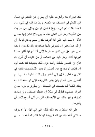 ‫ﺘﻠﻙ ﺍﻟﺠﺭﺃﺓ ﻤﻨﻪ ﻭﺃﻨﻜﺭﺕ ﻋﻠﻴﻪ ﺃﻥ ﻴﺨﺭﺝ ﻋﻥ ﺍﻟﻜﻼﻡ ﻓﻲ ﺍﻟﻌﻤل‬
‫ﺇﻟﻰ ﺍﻟﻜﻼﻡ ﻓﻲ ﺃﻭﺼﺎﻑ ﻤﻥ ﺘﻜﻠﻤﻪ. ﻭﻨﻅﺭﺕ ﺇﻟﻴﻪ ﻓﻲ ﺸﻲﺀ ﻤﻥ‬
‫ﺍﻟﺤﺩﺓ ﻭﻗﻠﺕ ﻟﻪ: ﺸﻲﺀ ﺒﺎﻴﺦ! ﻓﺨﺠل ﺍﻟﺭﺠل ﻭﻗﺎل: ﻫل ﺨﺭﺠﺕ‬
‫ﻋﻥ ﺍﻷﺩﺏ؟ ﻭﻫل ﻓﻲ ﻜﻠﻤﺘﻲ ﻫﺫﻩ ﻤﺎ ﻴﺭﻴﺏ؟! ﻗﻠﺕ: ﺇﻨﻬﺎ ﻋﻠـﻰ‬
‫ﺍﻷﻗل ﻻ ﻤﺤل ﻟﻬﺎ ﻷﻨﻲ ﺃﻨﺎ ﺃﻋﺭﻑ ﻤﻘﺩﺍﺭ ﺤﺠﻡ ﻴـﺩﻱ ﻗﺒـل ﺃﻥ‬
‫ﺃﺭﺍﻙ، ﻓﻼ ﻤﻌﻨﻰ ﺃﻥ ﺘﺨﺒﺭﻨﻲ ﺒﺄﻨﻬﺎ ﺼﻐﻴﺭﺓ، ﻭﻗﺩ ﺘﻜـﻭﻥ ﺃﻨـﺕ‬
‫ﻋﻠﻰ ﻏﻴﺭ ﺤﻕ ﻓﻲ ﺘﻘﺩﻴﺭ ﺼﻐﺭﻫﺎ ﻷﻨﻲ ﺃﻨﺎ ﺃﻋﺭﻓﻬﺎ ﺃﻜﺜﺭ ﻤﻤـﺎ‬
‫ﺘﻌﺭﻓﻬﺎ ﺃﻨﺕ. ﻭﻫل ﺘﺠﺩ ﻤﻥ ﺍﻟﺤﻜﻤﺔ ﺃﻭ ﻤﻥ ﺍﻟﻠﻴﺎﻗﺔ ﺃﻥ ﺃﻗﻭل ﻟﻙ‬
‫ﺍﻵﻥ ﺇﻥ ﺍﻟﺸﻤﺱ ﻁﺎﻟﻌﺔ ﻭﺃﻨﺕ ﺘﺭﻯ ﺫﻟﻙ ﺒﻌﻴﻨﻴﻙ؟ ﻟﻘﺩ ﻜﻨﺕ ﺃﻭﺩ‬
‫ﺃﻥ ﻜﻼﻤﻨﺎ ﻻ ﻴﺨﺭﺝ ﻋﻥ ﺍﻟﻌﻤل ﻭﻻ ﻴﻤﺱ ﺍﻟﺸﺨﺼﻴﺎﺕ ﻓﺄﻨﺕ ﻓﻲ‬
‫ﻨﻅﺭﻱ ﻤﺨﻁﺊ. ﻗﺎل: ﺇﻨﻲ ﺃﻋﺘﺫﺭ ﻭﺇﻥ ﻜﻨﺕ ﺃﻋﺘﺭﻑ ﺃﻨـﻲ ﻟـﻡ‬
‫ﺃﺨﻁﺊ. ﻋﻠﻰ ﺃﻨﻪ ﻟﻡ ﻴﻜﻥ ﻴﻘﺩﺭ ﺍﻟﻅﺭﻭﻑ ﻓﺈﻨﻲ ﻟﻭ ﺴﻤﺤﺕ ﻟـﻪ‬
‫ﺒﺘﻠﻙ ﺍﻟﻜﻠﻤﺔ ﻟﻤﺎ ﻀﻤﻨﺕ ﻓﻲ ﺍﻟﻤﺴﺘﻘﺒل ﺃﻥ ﻴﻁﺭﻱ ﺠـﺯ ‪‬ﺍ ﻤـﻥ‬
     ‫ﺀ‬
‫ﺃﺠﺯﺍﺀ ﺠﺴﻤﻲ، ﻓﻴﻘﻭل ﻟﻲ ﻤﺜﻼ ﺇﻥ ﻋﻴﻨﻴﻙ ﺠﻤﻴﻠﺘﺎﻥ ﻭﺇﻥ ﻴـﺩﻙ‬
                          ‫ﹰ‬
‫ﻟﻁﻴﻔﺔ، ﻭﻏﻴﺭ ﺫﻟﻙ ﻤﻥ ﺍﻷﻭﺼﺎﻑ ﺍﻟﺘﻲ ﻟﻡ ﺃﻜﻥ ﺃﺴﻤﺢ ﻷﺤﺩ ﺃﻥ‬
                                               ‫ﻴﺫﻜﺭﻫﺎ.‬
‫ﻋﻠﻰ ﺃﻨﻪ ﺍﺴﺘﻁﺭﺩ ﺒﻌﺩ ﺫﻟﻙ ﻓﻘﺎل: ﺇﻨﻲ ﺇﻟﻰ ﺍﻵﻥ ﻻ ﺃﻋـﺭﻑ‬
‫ﻤﺎ ﺍﻟﺫﻱ ﺃﻏﻀﺒﻙ ﻤﻥ ﻜﻠﻤﺔ ﺒﺭﻴﺌﺔ ﻜﻬﺫﻩ؟ ﻗﻠﺕ: ﻟﻡ ﺃﻏﻀﺏ ﻤـﻥ‬


                      ‫- ٦٩١ -‬
 