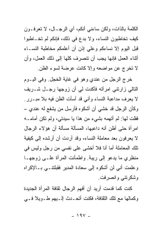 ‫ﺍﻟﻜﻠﻤﺔ ﺒﺎﻟﺫﺍﺕ، ﻭﻟﻜﻥ ﺴﺎﺀﻨﻲ ﺃﻨﻜﻡ، ﺃﻱ ﺍﻟﺭﺠـﺎل، ﻻ ﺘﻌﺭﻓـﻭﻥ‬
‫ﻜﻴﻑ ﺘﺨﺎﻁﺒﻭﻥ ﺍﻟﻨﺴﺎﺀ، ﻭﻻ ﺒﺩﻉ ﻓﻲ ﺫﻟﻙ، ﻓﺈﻨﻜﻡ ﻟﻡ ﺘﺨـﺎﻁﺒﻭﺍ‬
‫ﻗﺒل ﺍﻟﻴﻭﻡ ﺇﻻ ﻨﺴﺎﺀﻜﻡ ﻭﻋﻠﻲ ﺇﺫﻥ ﺃﻥ ﺃﻋﻠﻤﻜﻡ ﻤﺨﺎﻁﺒﺔ ﺍﻟﻨﺴـﺎﺀ‬
                             ‫‪‬‬
‫ﺃﺜﻨﺎﺀ ﺍﻟﻌﻤل ﻓﺈﻨﻬﺎ ﻴﺠﺏ ﺃﻥ ﺘﻨﺼﺭﻑ ﻜﻠﻬﺎ ﺇﻟﻰ ﺫﻟﻙ ﺍﻟﻌﻤل، ﻭﺃﻥ‬
      ‫ﻻ ﺘﺨﺭﺝ ﻋﻥ ﻤﻭﺍﻀﻌﻪ ﻭﺇﻻ ﻜﺎﻨﺕ ﻋﺭﻀﺔ ﻟﺴﻭﺀ ﺍﻟﻅﻥ.‬
‫ﺨﺭﺝ ﺍﻟﺭﺠل ﻤﻥ ﻋﻨﺩﻱ ﻭﻫﻭ ﻓﻲ ﻏﺎﻴﺔ ﺍﻟﺨﺠل. ﻭﻓﻲ ﺍﻟﻴـﻭﻡ‬
‫ﺍﻟﺘﺎﻟﻲ ﺯﺍﺭﺘﻨﻲ ﺍﻤﺭﺃﺘﻪ ﻓﺄﻜﺩﺕ ﻟﻲ ﺃﻥ ﺯﻭﺠﻬﺎ ﺭﺠـل ﺸـﺭﻴﻑ‬
‫ﻻ ﻴﻌﺭﻑ ﻤﺩﺍﻋﺒﺔ ﺍﻟﻨﺴﺎﺀ ﻭﺃﻨﻲ ﻗﺩ ﺃﺴﺄﺕ ﺍﻟﻅﻥ ﻓﻴﻪ ﺒﻼ ﻤﺒـﺭﺭ.‬
‫ﻭﻜﺄﻥ ﺍﻟﺭﺠل ﻗﺩ ﺨﺸﻲ ﺃﻥ ﺃﺸﻜﻭﻩ ﻓﺄﺭﺴل ﻤﻥ ﻴﺸﻔﻊ ﻟﻪ ﻋﻨﺩﻱ –‬
‫ﻓﻘﻠﺕ ﻟﻬﺎ: ﻟﻡ ﺃﺘﻬﻤﻪ ﺒﺸﻲﺀ ﻤﻥ ﻫﺫﺍ ﻴﺎ ﺴﻴﺩﺘﻲ، ﻭﻟﻡ ﺘﻜﻥ ﺃﻤﺎﻤـﻪ‬
‫ﺍﻤﺭﺃﺓ ﺤﺘﻰ ﺃﻅﻥ ﺃﻨﻪ ﺩﺍﻋﺒﻬﺎ، ﺍﻟﻤﺴﺄﻟﺔ ﻤﺴﺄﻟﺔ ﺃﻥ ﻫﺅﻻﺀ ﺍﻟﺭﺠﺎل‬
‫ﻻ ﻴﻌﺭﻓﻭﻥ ﺒﻌﺩ ﻤﻌﺎﻤﻠﺔ ﺍﻟﻨﺴﺎﺀ، ﻭﻗﺩ ﺃﺭﺩﺕ ﺃﻥ ﺃﺭﺸﺩﻩ ﺇﻟﻰ ﻜﻴﻔﻴﺔ‬
‫ﺘﻠﻙ ﺍﻟﻤﻌﺎﻤﻠﺔ ﺃﻤﺎ ﺃﻨﺎ ﻓﻼ ﺃﺨﺸﻰ ﻋﻠﻰ ﻨﻔﺴﻲ ﻤﻥ ﺭﺠل ﻭﻟﻴﺱ ﻓﻲ‬
‫ﻤﻨﻅﺭﻱ ﻤﺎ ﻴﺩﻋﻭ ﺇﻟﻰ ﺭﻴﺒﺔ. ﻭﺍﻁﻤﺄﻨﺕ ﺍﻟﻤﺭﺃﺓ ﻋﻠـﻰ ﺯﻭﺠﻬـﺎ‬
‫ﻭﻋﻠﻤﺕ ﺃﻨﻲ ﻟﻥ ﺃﺸﻜﻭﻩ ﺇﻟﻰ ﺴﻌﺎﺩﺓ ﺍﻟﻤﺩﻴﺭ ﻓﻘﺒﻠﺘﻨـﻲ ﺒـﺎﻹﻜﺭﺍﻩ‬
                                    ‫ﻭﺸﻜﺭﺘﻨﻲ ﻭﺍﻨﺼﺭﻓﺕ.‬
‫ﻜﻨﺕ ﻜﻤﺎ ﻗﺩﻤﺕ ﺃﺭﻴﺩ ﺃﻥ ﺃﻓﻬﻡ ﺍﻟﺭﺠﺎل ﺜﻘﺎﻓﺔ ﺍﻟﻤﺭﺃﺓ ﺍﻟﺠﺩﻴﺩﺓ‬
‫ﻭﻜﻤﺎﻟﻬﺎ ﻤﻊ ﺘﻠﻙ ﺍﻟﺜﻘﺎﻓﺔ، ﻓﻜﻨﺕ ﺃﺘﺤـﺩﺙ ﺇﻟـﻴﻬﻡ ﻁـﻭﻴﻼ ﻓـﻲ‬
    ‫ﹰ‬

                       ‫- ٧٩١ -‬
 