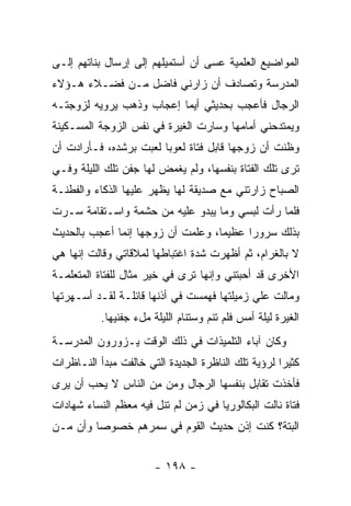 ‫ﺍﻟﻤﻭﺍﻀﻴﻊ ﺍﻟﻌﻠﻤﻴﺔ ﻋﺴﻰ ﺃﻥ ﺃﺴﺘﻤﻴﻠﻬﻡ ﺇﻟﻰ ﺇﺭﺴﺎل ﺒﻨﺎﺘﻬﻡ ﺇﻟـﻰ‬
‫ﺍﻟﻤﺩﺭﺴﺔ ﻭﺘﺼﺎﺩﻑ ﺃﻥ ﺯﺍﺭﻨﻲ ﻓﺎﻀل ﻤـﻥ ﻓﻀـﻼﺀ ﻫـﺅﻻﺀ‬
‫ﺍﻟﺭﺠﺎل ﻓﺄﻋﺠﺏ ﺒﺤﺩﻴﺜﻲ ﺃﻴﻤﺎ ﺇﻋﺠﺎﺏ ﻭﺫﻫﺏ ﻴﺭﻭﻴﻪ ﻟﺯﻭﺠﺘـﻪ‬
‫ﻭﻴﻤﺘﺩﺤﻨﻲ ﺃﻤﺎﻤﻬﺎ ﻭﺴﺎﺭﺕ ﺍﻟﻐﻴﺭﺓ ﻓﻲ ﻨﻔﺱ ﺍﻟﺯﻭﺠﺔ ﺍﻟﻤﺴـﻜﻴﻨﺔ‬
‫ﻭﻅﻨﺕ ﺃﻥ ﺯﻭﺠﻬﺎ ﻗﺎﺒل ﻓﺘﺎﺓ ﻟﻌﻭ ‪‬ﺎ ﻟﻌﺒﺕ ﺒﺭﺸﺩﻩ، ﻓـﺄﺭﺍﺩﺕ ﺃﻥ‬
                        ‫ﺒ‬
‫ﺘﺭﻯ ﺘﻠﻙ ﺍﻟﻔﺘﺎﺓ ﺒﻨﻔﺴﻬﺎ، ﻭﻟﻡ ﻴﻐﻤﺽ ﻟﻬﺎ ﺠﻔﻥ ﺘﻠﻙ ﺍﻟﻠﻴﻠﺔ ﻭﻓـﻲ‬
‫ﺍﻟﺼﺒﺎﺡ ﺯﺍﺭﺘﻨﻲ ﻤﻊ ﺼﺩﻴﻘﺔ ﻟﻬﺎ ﻴﻅﻬﺭ ﻋﻠﻴﻬﺎ ﺍﻟﺫﻜﺎﺀ ﻭﺍﻟﻔﻁﻨـﺔ‬
‫ﻓﻠﻤﺎ ﺭﺃﺕ ﻟﺒﺴﻲ ﻭﻤﺎ ﻴﺒﺩﻭ ﻋﻠﻴﻪ ﻤﻥ ﺤﺸﻤﺔ ﻭﺍﺴـﺘﻘﺎﻤﺔ ﺴـﺭﺕ‬
‫ﺒﺫﻟﻙ ﺴﺭﻭ ‪‬ﺍ ﻋﻅﻴ ‪‬ﺎ، ﻭﻋﻠﻤﺕ ﺃﻥ ﺯﻭﺠﻬﺎ ﺇﻨﻤﺎ ﺃﻋﺠﺏ ﺒﺎﻟﺤﺩﻴﺙ‬
                                   ‫ﻤ‬      ‫ﺭ‬
‫ﻻ ﺒﺎﻟﻐﺭﺍﻡ، ﺜﻡ ﺃﻅﻬﺭﺕ ﺸﺩﺓ ﺍﻏﺘﺒﺎﻁﻬﺎ ﻟﻤﻼﻗﺎﺘﻲ ﻭﻗﺎﻟﺕ ﺇﻨﻬﺎ ﻫﻲ‬
‫ﺍﻷﺨﺭﻯ ﻗﺩ ﺃﺤﺒﺘﻨﻲ ﻭﺇﻨﻬﺎ ﺘﺭﻯ ﻓﻲ ﺨﻴﺭ ﻤﺜﺎل ﻟﻠﻔﺘﺎﺓ ﺍﻟﻤﺘﻌﻠﻤـﺔ‬
                          ‫‪‬‬
‫ﻭﻤﺎﻟﺕ ﻋﻠﻲ ﺯﻤﻴﻠﺘﻬﺎ ﻓﻬﻤﺴﺕ ﻓﻲ ﺃﺫﻨﻬﺎ ﻗﺎﺌﻠـﺔ ﻟﻘـﺩ ﺃﺴـﻬﺭﺘﻬﺎ‬
           ‫ﺍﻟﻐﻴﺭﺓ ﻟﻴﻠﺔ ﺃﻤﺱ ﻓﻠﻡ ﺘﻨﻡ ﻭﺴﺘﻨﺎﻡ ﺍﻟﻠﻴﻠﺔ ﻤلﺀ ﺠﻔﻨﻴﻬﺎ.‬
‫ﻭﻜﺎﻥ ﺁﺒﺎﺀ ﺍﻟﺘﻠﻤﻴﺫﺍﺕ ﻓﻲ ﺫﻟﻙ ﺍﻟﻭﻗﺕ ﻴـﺯﻭﺭﻭﻥ ﺍﻟﻤﺩﺭﺴـﺔ‬
‫ﻜﺜﻴ ‪‬ﺍ ﻟﺭﺅﻴﺔ ﺘﻠﻙ ﺍﻟﻨﺎﻅﺭﺓ ﺍﻟﺠﺩﻴﺩﺓ ﺍﻟﺘﻲ ﺨﺎﻟﻔﺕ ﻤﺒﺩﺃ ﺍﻟﻨـﺎﻅﺭﺍﺕ‬
                                                     ‫ﺭ‬
‫ﻓﺄﺨﺫﺕ ﺘﻘﺎﺒل ﺒﻨﻔﺴﻬﺎ ﺍﻟﺭﺠﺎل ﻭﻤﻥ ﻤﻥ ﺍﻟﻨﺎﺱ ﻻ ﻴﺤﺏ ﺃﻥ ﻴﺭﻯ‬
                   ‫ِ‪‬‬
‫ﻓﺘﺎﺓ ﻨﺎﻟﺕ ﺍﻟﺒﻜﺎﻟﻭﺭﻴﺎ ﻓﻲ ﺯﻤﻥ ﻟﻡ ﺘﻨل ﻓﻴﻪ ﻤﻌﻅﻡ ﺍﻟﻨﺴﺎﺀ ﺸﻬﺎﺩﺍﺕ‬
‫ﺍﻟﺒﺘﺔ؟ ﻜﻨﺕ ﺇﺫﻥ ﺤﺩﻴﺙ ﺍﻟﻘﻭﻡ ﻓﻲ ﺴﻤﺭﻫﻡ ﺨﺼﻭ ‪‬ﺎ ﻭﺃﻥ ﻤـﻥ‬
         ‫ﺼ‬


                        ‫- ٨٩١ -‬
 