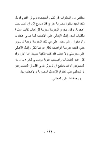 ‫ﺴﺒﻘﺘﻨﻲ ﻤﻥ ﺍﻟﻨﺎﻅﺭﺍﺕ ﻜﻥ ﻜﻠﻬﻥ ﺃﺠﻨﺒﻴﺎﺕ، ﻭﻟﻡ ﺘﺭ ﺍﻟﻔﻴﻭﻡ ﻗﺒـل‬
‫ﺫﻟﻙ ﺍﻟﻌﻬﺩ ﻨﺎﻅﺭﺓ ﻤﺼﺭﻴﺔ ﻏﻴﺭﻱ ﻓﻼ ﺒـﺩﻉ ﺇﺫﻥ ﺃﻥ ﺃﺼـﺒﺤﺕ‬
‫ﺃﻋﺠﻭﺒﺔ. ﻭﻜﺎﻥ ﺒﺠﻭﺍﺭ ﺍﻟﻤﺩﺭﺴﺔ ﻤﺩﺭﺴﺔ ﻟﻠﺭﺍﻫﺒﺎﺕ ﻜﺎﻨﺕ ﺁﻫﻠـﺔ‬
‫ﺒﺎﻟﻔﺘﻴﺎﺕ ﻟﺸﺩﺓ ﺇﻗﺒﺎل ﺍﻹﻫﺎﻟﻲ ﻋﻠﻰ ﺍﻷﺠﺎﻨﺏ ﻜﻤﺎ ﻫـﻲ ﻋﺎﺩﺘﻨـﺎ‬
‫ﻭﻻ ﻓﺨﺭ!.. ﻭﻟﻡ ﻴﻤﺽ ﻋﻠﻲ ﻓﻲ ﺘﻠﻙ ﺍﻟﻤﺩﺭﺴﺔ ﺃﺭﺒﻌﺔ ﺸـﻬﻭﺭ‬
                           ‫‪‬‬
‫ﺤﺘﻰ ﻜﺎﺩﺕ ﻤﺩﺭﺴﺔ ﺍﻟﺭﺍﻫﺒﺎﺕ ﺘﻐﻠﻕ ﺃﺒﻭﺍﺒﻬﺎ ﻟﻜﺜﺭﺓ ﺇﻗﺒﺎل ﺍﻷﻫﺎﻟﻲ‬
‫ﻋﻠﻰ ﻤﺩﺭﺴﺘﻲ ﻭﻻ ﻋﺠﺏ ﻓﻘﺩ ﻜﻨﺕ ﻓﺎﻜﻬﺔ ﺠﺩﻴﺩﺓ. ﺃﻤﺎ ﺍﻵﻥ، ﻭﻗﺩ‬
‫ﻜﺜﺭ ﻋﺩﺩ ﺍﻟﻤﺘﻌﻠﻤﺎﺕ ﻭﺃﺼﺒﺤﺕ ﻨﺒﻭﻴﺔ ﻤﻭﺴـﻰ ﻜﻐﻴﺭﻫـﺎ ﻤـﻥ‬
‫ﺍﻟﻤﺼﺭﻴﻴﻥ ﻻ ﺘﺴـﺘﻁﻴﻊ ﺃﻥ ﺘـﺅﺜﺭ ﻓـﻲ ﺃﻓﻜـﺎﺭ ﺍﻟﻤﺼـﺭﻴﻴﻥ‬
    ‫ﺃﻭ ﺘﺤﻤﻠﻬﻡ ﻋﻠﻰ ﺍﺤﺘﺭﺍﻡ ﺍﻷﻋﻤﺎل ﺍﻟﻤﺼﺭﻴﺔ ﻭﺍﻹﻋﺠﺎﺏ ﺒﻬﺎ.‬
                            ‫ﻭﺭﺤﻤﺔ ﺍﷲ ﻋﻠﻰ ﺍﻟﻤﺎﻀﻲ.‬




                      ‫- ٩٩١ -‬
 